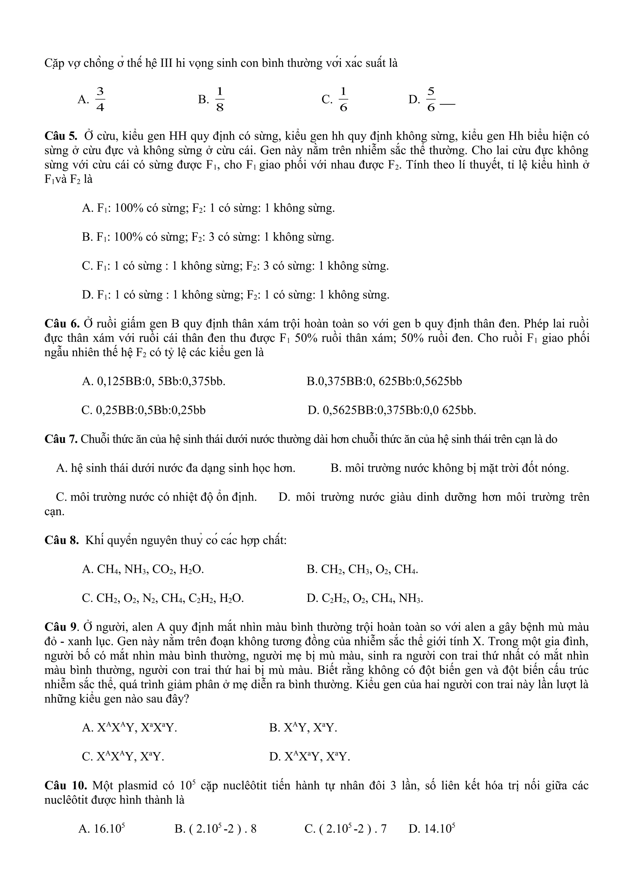 Cặp vợ chồng ở thế hệ III hi vọng sinh con bình thường với xác suất là
A.
4
3
B.
8
1
C.
6
1
D.
6
5
Câu 5. Ở cừu, kiểu gen HH quy định có sừng, kiểu gen hh quy định không sừng, kiểu gen Hh biểu hiện có
sừng ở cừu đực và không sừng ở cừu cái. Gen này nằm trên nhiễm sắc thể thường. Cho lai cừu đực không
sừng với cừu cái có sừng được F1, cho F1 giao phối với nhau được F2. Tính theo lí thuyết, tỉ lệ kiểu hình ở
F1và F2 là
A. F1: 100% có sừng; F2: 1 có sừng: 1 không sừng.
B. F1: 100% có sừng; F2: 3 có sừng: 1 không sừng.
C. F1: 1 có sừng : 1 không sừng; F2: 3 có sừng: 1 không sừng.
D. F1: 1 có sừng : 1 không sừng; F2: 1 có sừng: 1 không sừng.
Câu 6. Ở ruồi giấm gen B quy định thân xám trội hoàn toàn so với gen b quy định thân đen. Phép lai ruồi
đực thân xám với ruồi cái thân đen thu được F1 50% ruồi thân xám; 50% ruồi đen. Cho ruồi F1 giao phối
ngẫu nhiên thế hệ F2 có tỷ lệ các kiểu gen là
A. 0,125BB:0, 5Bb:0,375bb. B.0,375BB:0, 625Bb:0,5625bb
C. 0,25BB:0,5Bb:0,25bb D. 0,5625BB:0,375Bb:0,0 625bb.
Câu 7. Chuỗi thức ăn của hệ sinh thái dưới nước thường dài hơn chuỗi thức ăn của hệ sinh thái trên cạn là do
A. hệ sinh thái dưới nước đa dạng sinh học hơn. B. môi trường nước không bị mặt trời đốt nóng.
C. môi trường nước có nhiệt độ ổn định. D. môi trường nước giàu dinh dưỡng hơn môi trường trên
cạn.
Câu 8. Khí quyển nguyên thuỷ có các hợp chất:
A. CH4, NH3, CO2, H2O. B. CH2, CH3, O2, CH4.
C. CH2, O2, N2, CH4, C2H2, H2O. D. C2H2, O2, CH4, NH3.
Câu 9. Ở người, alen A quy định mắt nhìn màu bình thường trội hoàn toàn so với alen a gây bệnh mù màu
đỏ - xanh lục. Gen này nằm trên đoạn không tương đồng của nhiễm sắc thể giới tính X. Trong một gia đình,
người bố có mắt nhìn màu bình thường, người mẹ bị mù màu, sinh ra người con trai thứ nhất có mắt nhìn
màu bình thường, người con trai thứ hai bị mù màu. Biết rằng không có đột biến gen và đột biến cấu trúc
nhiễm sắc thể, quá trình giảm phân ở mẹ diễn ra bình thường. Kiểu gen của hai người con trai này lần lượt là
những kiểu gen nào sau đây?
A. XA
XA
Y, Xa
Xa
Y. B. XA
Y, Xa
Y.
C. XA
XA
Y, Xa
Y. D. XA
Xa
Y, Xa
Y.
Câu 10. Một plasmid có 105
cặp nuclêôtit tiến hành tự nhân đôi 3 lần, số liên kết hóa trị nối giữa các
nuclêôtit được hình thành là
A. 16.105
B. ( 2.105
-2 ) . 8 C. ( 2.105
-2 ) . 7 D. 14.105
 