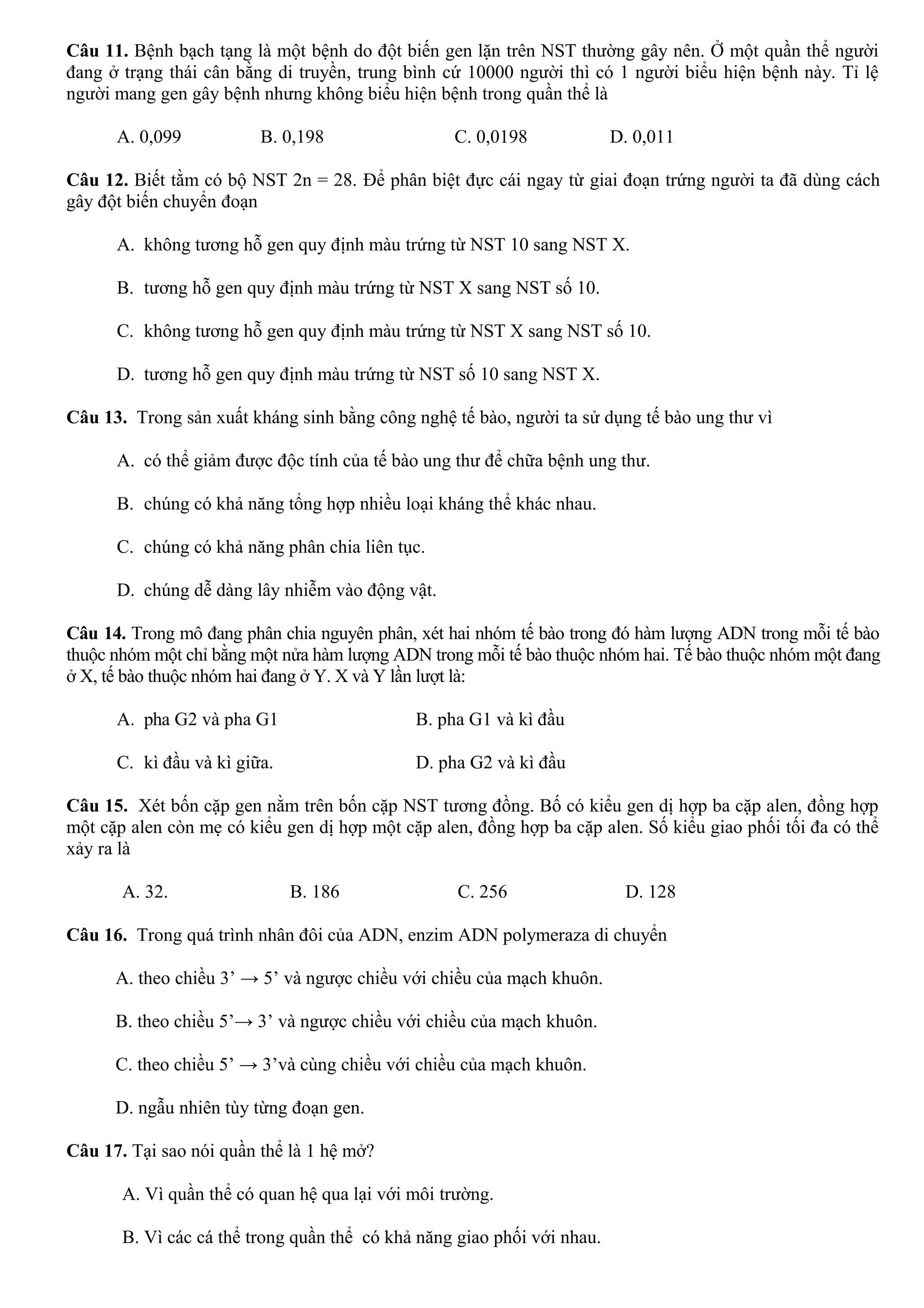 Câu 11. Bệnh bạch tạng là một bệnh do đột biến gen lặn trên NST thường gây nên. Ở một quần thể người
đang ở trạng thái cân bằng di truyền, trung bình cứ 10000 người thì có 1 người biểu hiện bệnh này. Tỉ lệ
người mang gen gây bệnh nhưng không biểu hiện bệnh trong quần thể là
A. 0,099 B. 0,198 C. 0,0198 D. 0,011
Câu 12. Biết tằm có bộ NST 2n = 28. Để phân biệt đực cái ngay từ giai đoạn trứng người ta đã dùng cách
gây đột biến chuyển đoạn
A. không tương hỗ gen quy định màu trứng từ NST 10 sang NST X.
B. tương hỗ gen quy định màu trứng từ NST X sang NST số 10.
C. không tương hỗ gen quy định màu trứng từ NST X sang NST số 10.
D. tương hỗ gen quy định màu trứng từ NST số 10 sang NST X.
Câu 13. Trong sản xuất kháng sinh bằng công nghệ tế bào, người ta sử dụng tế bào ung thư vì
A. có thể giảm được độc tính của tế bào ung thư để chữa bệnh ung thư.
B. chúng có khả năng tổng hợp nhiều loại kháng thể khác nhau.
C. chúng có khả năng phân chia liên tục.
D. chúng dễ dàng lây nhiễm vào động vật.
Câu 14. Trong mô đang phân chia nguyên phân, xét hai nhóm tế bào trong đó hàm lượng ADN trong mỗi tế bào
thuộc nhóm một chỉ bằng một nửa hàm lượng ADN trong mỗi tế bào thuộc nhóm hai. Tế bào thuộc nhóm một đang
ở X, tế bào thuộc nhóm hai đang ở Y. X và Y lần lượt là:
A. pha G2 và pha G1 B. pha G1 và kì đầu
C. kì đầu và kì giữa. D. pha G2 và kì đầu
Câu 15. Xét bốn cặp gen nằm trên bốn cặp NST tương đồng. Bố có kiểu gen dị hợp ba cặp alen, đồng hợp
một cặp alen còn mẹ có kiểu gen dị hợp một cặp alen, đồng hợp ba cặp alen. Số kiểu giao phối tối đa có thể
xảy ra là
A. 32. B. 186 C. 256 D. 128
Câu 16. Trong quá trình nhân đôi của ADN, enzim ADN polymeraza di chuyển
A. theo chiều 3’ → 5’ và ngược chiều với chiều của mạch khuôn.
B. theo chiều 5’→ 3’ và ngược chiều với chiều của mạch khuôn.
C. theo chiều 5’ → 3’và cùng chiều với chiều của mạch khuôn.
D. ngẫu nhiên tùy từng đoạn gen.
Câu 17. Tại sao nói quần thể là 1 hệ mở?
A. Vì quần thể có quan hệ qua lại với môi trường.
B. Vì các cá thể trong quần thể có khả năng giao phối với nhau.
 