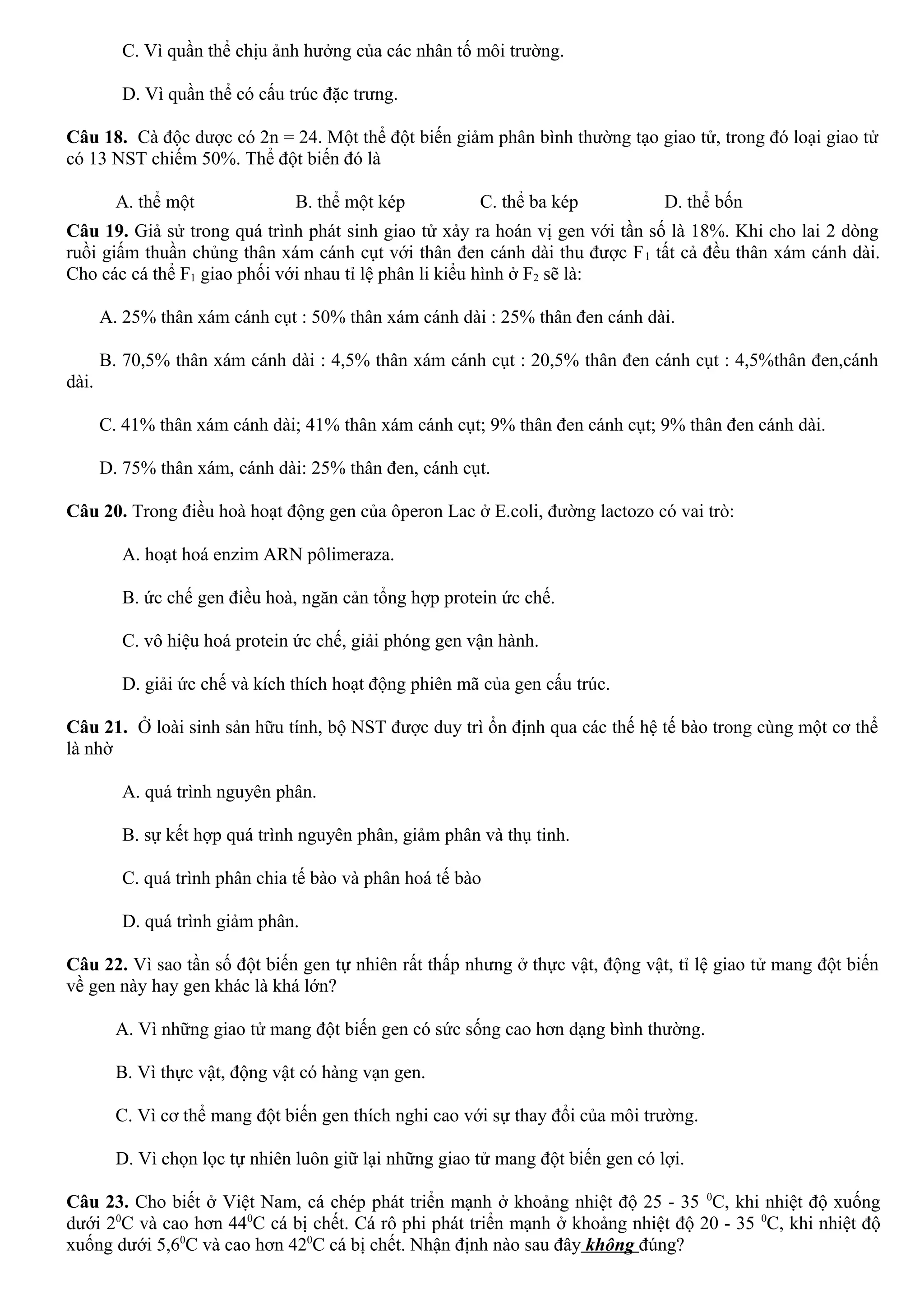 C. Vì quần thể chịu ảnh hưởng của các nhân tố môi trường.
D. Vì quần thể có cấu trúc đặc trưng.
Câu 18. Cà độc dược có 2n = 24. Một thể đột biến giảm phân bình thường tạo giao tử, trong đó loại giao tử
có 13 NST chiếm 50%. Thể đột biến đó là
A. thể một B. thể một kép C. thể ba kép D. thể bốn
Câu 19. Giả sử trong quá trình phát sinh giao tử xảy ra hoán vị gen với tần số là 18%. Khi cho lai 2 dòng
ruồi giấm thuần chủng thân xám cánh cụt với thân đen cánh dài thu được F1 tất cả đều thân xám cánh dài.
Cho các cá thể F1 giao phối với nhau tỉ lệ phân li kiểu hình ở F2 sẽ là:
A. 25% thân xám cánh cụt : 50% thân xám cánh dài : 25% thân đen cánh dài.
B. 70,5% thân xám cánh dài : 4,5% thân xám cánh cụt : 20,5% thân đen cánh cụt : 4,5%thân đen,cánh
dài.
C. 41% thân xám cánh dài; 41% thân xám cánh cụt; 9% thân đen cánh cụt; 9% thân đen cánh dài.
D. 75% thân xám, cánh dài: 25% thân đen, cánh cụt.
Câu 20. Trong điều hoà hoạt động gen của ôperon Lac ở E.coli, đường lactozo có vai trò:
A. hoạt hoá enzim ARN pôlimeraza.
B. ức chế gen điều hoà, ngăn cản tổng hợp protein ức chế.
C. vô hiệu hoá protein ức chế, giải phóng gen vận hành.
D. giải ức chế và kích thích hoạt động phiên mã của gen cấu trúc.
Câu 21. Ở loài sinh sản hữu tính, bộ NST được duy trì ổn định qua các thế hệ tế bào trong cùng một cơ thể
là nhờ
A. quá trình nguyên phân.
B. sự kết hợp quá trình nguyên phân, giảm phân và thụ tinh.
C. quá trình phân chia tế bào và phân hoá tế bào
D. quá trình giảm phân.
Câu 22. Vì sao tần số đột biến gen tự nhiên rất thấp nhưng ở thực vật, động vật, tỉ lệ giao tử mang đột biến
về gen này hay gen khác là khá lớn?
A. Vì những giao tử mang đột biến gen có sức sống cao hơn dạng bình thường.
B. Vì thực vật, động vật có hàng vạn gen.
C. Vì cơ thể mang đột biến gen thích nghi cao với sự thay đổi của môi trường.
D. Vì chọn lọc tự nhiên luôn giữ lại những giao tử mang đột biến gen có lợi.
Câu 23. Cho biết ở Việt Nam, cá chép phát triển mạnh ở khoảng nhiệt độ 25 - 35 0
C, khi nhiệt độ xuống
dưới 20
C và cao hơn 440
C cá bị chết. Cá rô phi phát triển mạnh ở khoảng nhiệt độ 20 - 35 0
C, khi nhiệt độ
xuống dưới 5,60
C và cao hơn 420
C cá bị chết. Nhận định nào sau đây không đúng?
 
