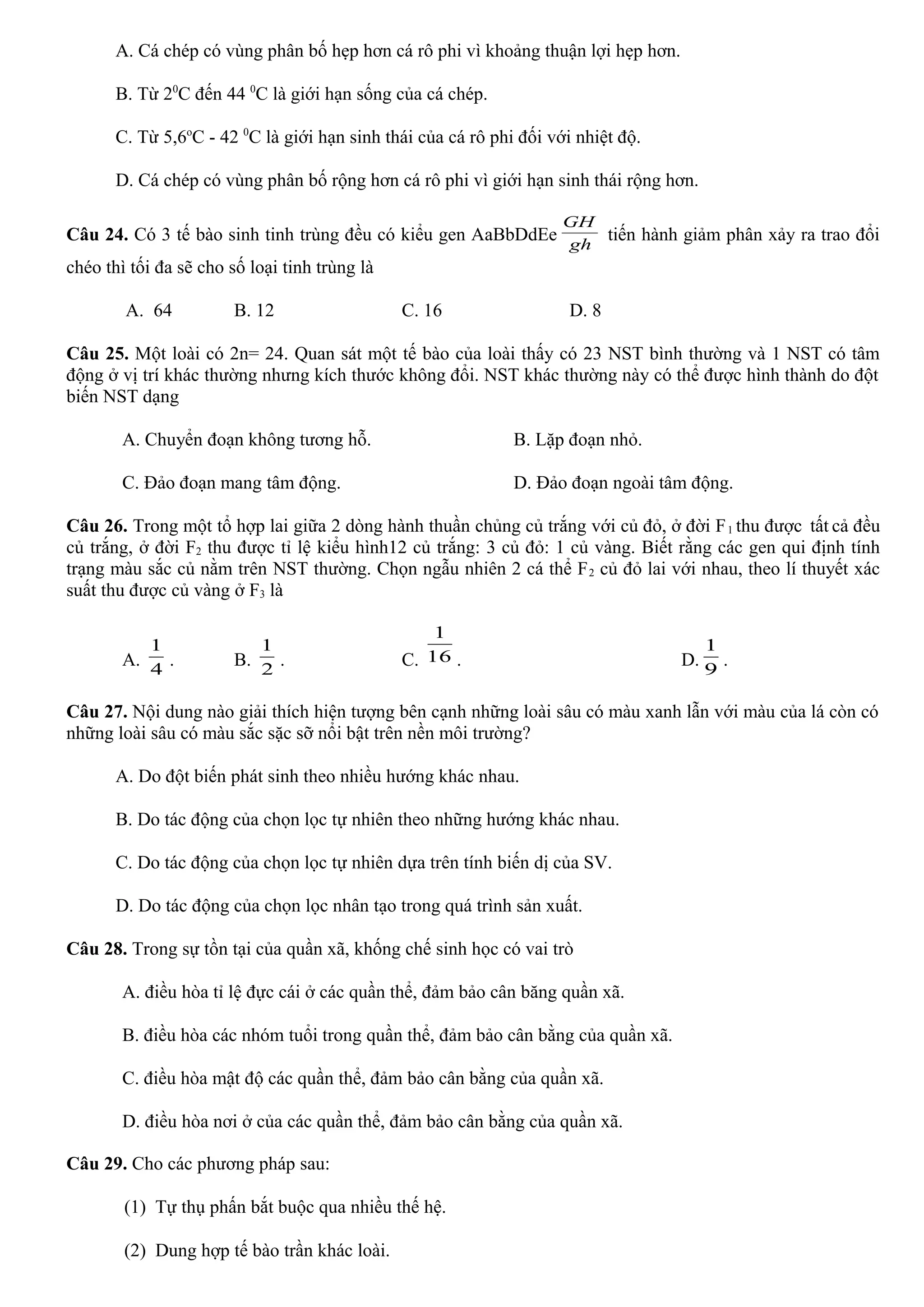 A. Cá chép có vùng phân bố hẹp hơn cá rô phi vì khoảng thuận lợi hẹp hơn.
B. Từ 20
C đến 44 0
C là giới hạn sống của cá chép.
C. Từ 5,6o
C - 42 0
C là giới hạn sinh thái của cá rô phi đối với nhiệt độ.
D. Cá chép có vùng phân bố rộng hơn cá rô phi vì giới hạn sinh thái rộng hơn.
Câu 24. Có 3 tế bào sinh tinh trùng đều có kiểu gen AaBbDdEe gh
GH
tiến hành giảm phân xảy ra trao đổi
chéo thì tối đa sẽ cho số loại tinh trùng là
A. 64 B. 12 C. 16 D. 8
Câu 25. Một loài có 2n= 24. Quan sát một tế bào của loài thấy có 23 NST bình thường và 1 NST có tâm
động ở vị trí khác thường nhưng kích thước không đổi. NST khác thường này có thể được hình thành do đột
biến NST dạng
A. Chuyển đoạn không tương hỗ. B. Lặp đoạn nhỏ.
C. Đảo đoạn mang tâm động. D. Đảo đoạn ngoài tâm động.
Câu 26. Trong một tổ hợp lai giữa 2 dòng hành thuần chủng củ trắng với củ đỏ, ở đời F1 thu được tất cả đều
củ trắng, ở đời F2 thu được tỉ lệ kiểu hình12 củ trắng: 3 củ đỏ: 1 củ vàng. Biết rằng các gen qui định tính
trạng màu sắc củ nằm trên NST thường. Chọn ngẫu nhiên 2 cá thể F2 củ đỏ lai với nhau, theo lí thuyết xác
suất thu được củ vàng ở F3 là
A. 4
1
. B. 2
1
. C. 16
1
. D. 9
1
.
Câu 27. Nội dung nào giải thích hiện tượng bên cạnh những loài sâu có màu xanh lẫn với màu của lá còn có
những loài sâu có màu sắc sặc sỡ nổi bật trên nền môi trường?
A. Do đột biến phát sinh theo nhiều hướng khác nhau.
B. Do tác động của chọn lọc tự nhiên theo những hướng khác nhau.
C. Do tác động của chọn lọc tự nhiên dựa trên tính biến dị của SV.
D. Do tác động của chọn lọc nhân tạo trong quá trình sản xuất.
Câu 28. Trong sự tồn tại của quần xã, khống chế sinh học có vai trò
A. điều hòa tỉ lệ đực cái ở các quần thể, đảm bảo cân băng quần xã.
B. điều hòa các nhóm tuổi trong quần thể, đảm bảo cân bằng của quần xã.
C. điều hòa mật độ các quần thể, đảm bảo cân bằng của quần xã.
D. điều hòa nơi ở của các quần thể, đảm bảo cân bằng của quần xã.
Câu 29. Cho các phương pháp sau:
(1) Tự thụ phấn bắt buộc qua nhiều thế hệ.
(2) Dung hợp tế bào trần khác loài.
 