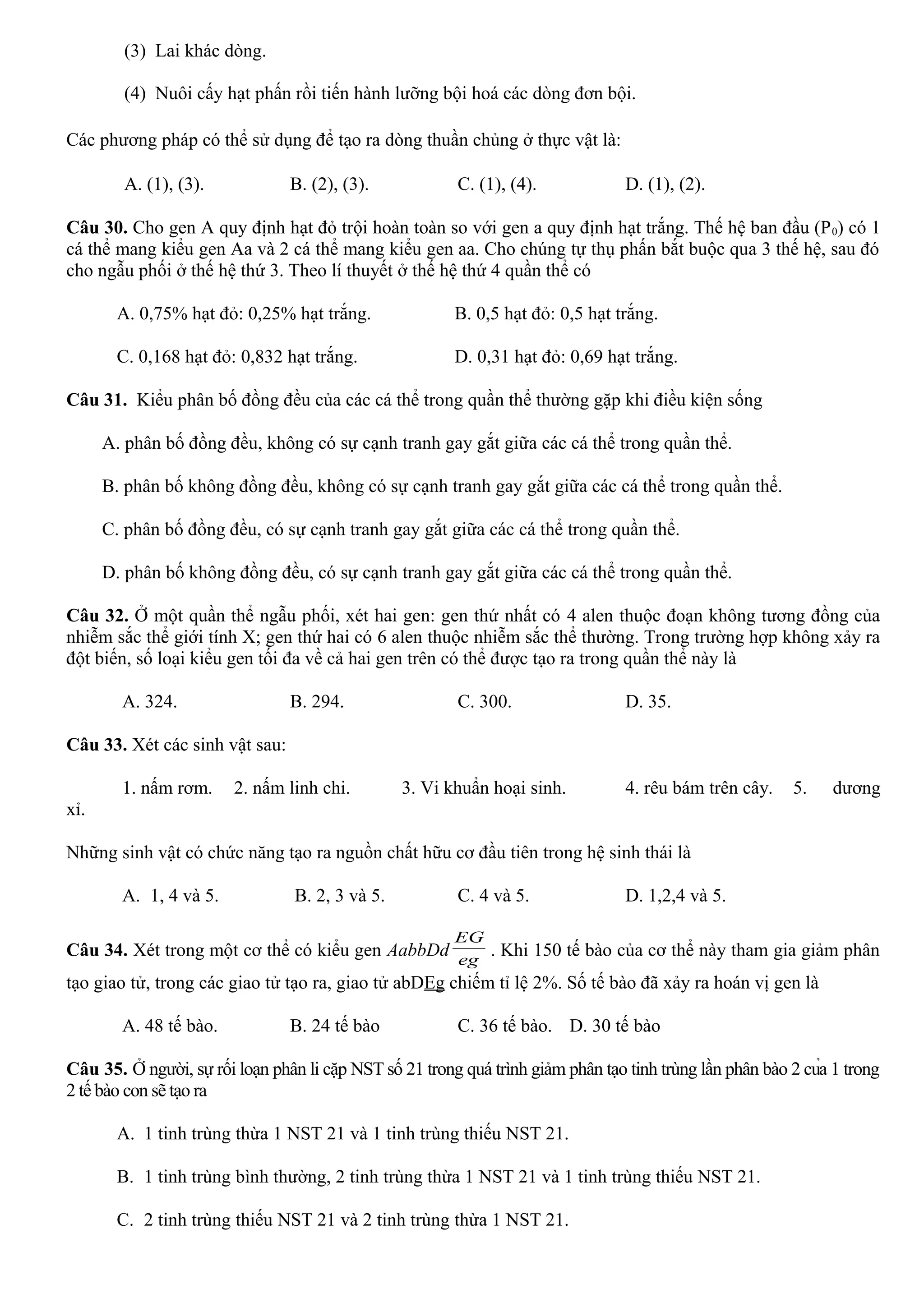 (3) Lai khác dòng.
(4) Nuôi cấy hạt phấn rồi tiến hành lưỡng bội hoá các dòng đơn bội.
Các phương pháp có thể sử dụng để tạo ra dòng thuần chủng ở thực vật là:
A. (1), (3). B. (2), (3). C. (1), (4). D. (1), (2).
Câu 30. Cho gen A quy định hạt đỏ trội hoàn toàn so với gen a quy định hạt trắng. Thế hệ ban đầu (P0) có 1
cá thể mang kiểu gen Aa và 2 cá thể mang kiểu gen aa. Cho chúng tự thụ phấn bắt buộc qua 3 thế hệ, sau đó
cho ngẫu phối ở thế hệ thứ 3. Theo lí thuyết ở thế hệ thứ 4 quần thể có
A. 0,75% hạt đỏ: 0,25% hạt trắng. B. 0,5 hạt đỏ: 0,5 hạt trắng.
C. 0,168 hạt đỏ: 0,832 hạt trắng. D. 0,31 hạt đỏ: 0,69 hạt trắng.
Câu 31. Kiểu phân bố đồng đều của các cá thể trong quần thể thường gặp khi điều kiện sống
A. phân bố đồng đều, không có sự cạnh tranh gay gắt giữa các cá thể trong quần thể.
B. phân bố không đồng đều, không có sự cạnh tranh gay gắt giữa các cá thể trong quần thể.
C. phân bố đồng đều, có sự cạnh tranh gay gắt giữa các cá thể trong quần thể.
D. phân bố không đồng đều, có sự cạnh tranh gay gắt giữa các cá thể trong quần thể.
Câu 32. Ở một quần thể ngẫu phối, xét hai gen: gen thứ nhất có 4 alen thuộc đoạn không tương đồng của
nhiễm sắc thể giới tính X; gen thứ hai có 6 alen thuộc nhiễm sắc thể thường. Trong trường hợp không xảy ra
đột biến, số loại kiểu gen tối đa về cả hai gen trên có thể được tạo ra trong quần thể này là
A. 324. B. 294. C. 300. D. 35.
Câu 33. Xét các sinh vật sau:
1. nấm rơm. 2. nấm linh chi. 3. Vi khuẩn hoại sinh. 4. rêu bám trên cây. 5. dương
xỉ.
Những sinh vật có chức năng tạo ra nguồn chất hữu cơ đầu tiên trong hệ sinh thái là
A. 1, 4 và 5. B. 2, 3 và 5. C. 4 và 5. D. 1,2,4 và 5.
Câu 34. Xét trong một cơ thể có kiểu gen AabbDd eg
EG
. Khi 150 tế bào của cơ thể này tham gia giảm phân
tạo giao tử, trong các giao tử tạo ra, giao tử abDEg chiếm tỉ lệ 2%. Số tế bào đã xảy ra hoán vị gen là
A. 48 tế bào. B. 24 tế bào C. 36 tế bào. D. 30 tế bào
Câu 35. Ở người, sự rối loạn phân li cặp NST số 21 trong quá trình giảm phân tạo tinh trùng lần phân bào 2 của 1 trong
2 tế bào con sẽ tạo ra
A. 1 tinh trùng thừa 1 NST 21 và 1 tinh trùng thiếu NST 21.
B. 1 tinh trùng bình thường, 2 tinh trùng thừa 1 NST 21 và 1 tinh trùng thiếu NST 21.
C. 2 tinh trùng thiếu NST 21 và 2 tinh trùng thừa 1 NST 21.
 