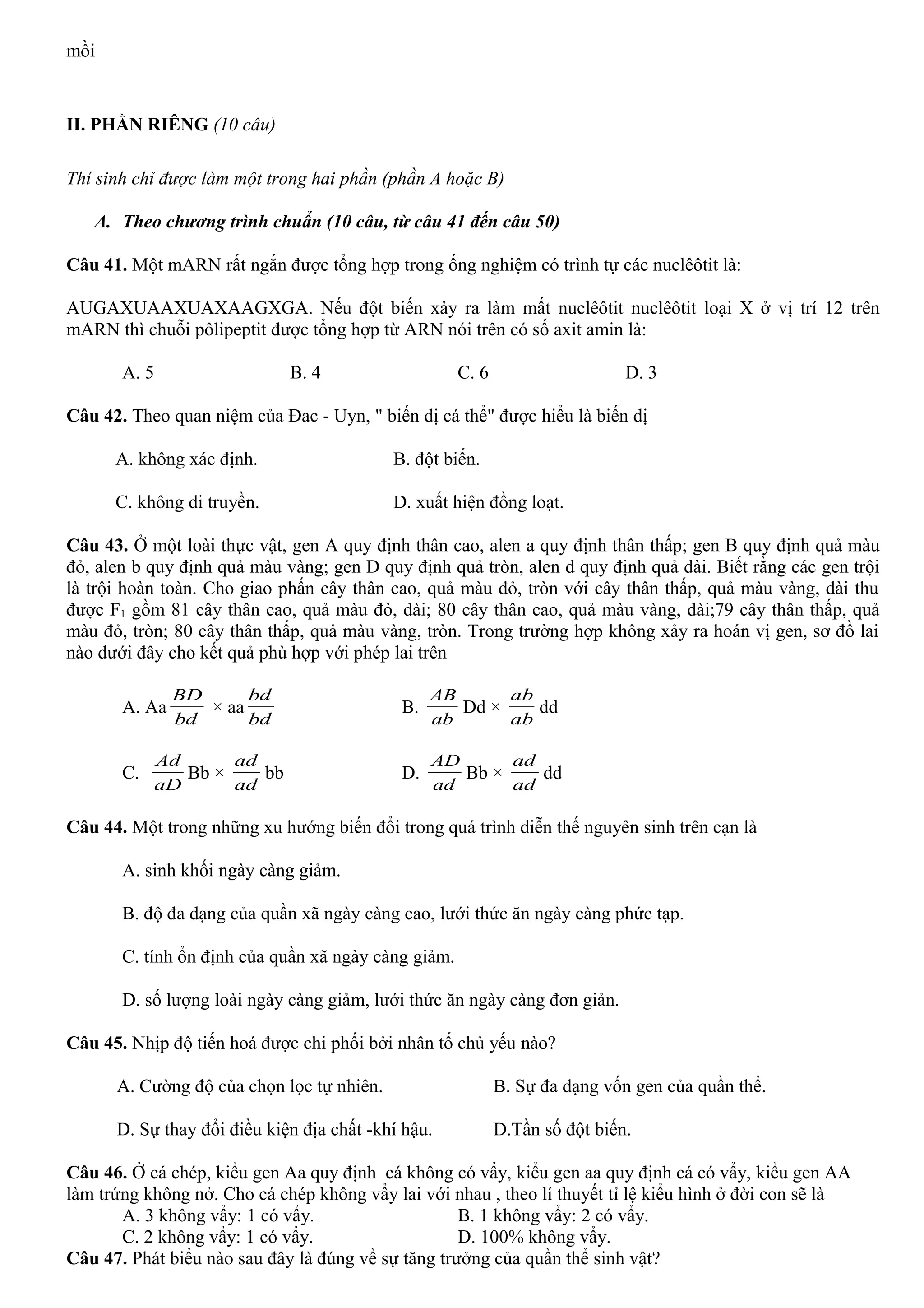 mồi
II. PHẦN RIÊNG (10 câu)
Thí sinh chỉ được làm một trong hai phần (phần A hoặc B)
A. Theo chương trình chuẩn (10 câu, từ câu 41 đến câu 50)
Câu 41. Một mARN rất ngắn được tổng hợp trong ống nghiệm có trình tự các nuclêôtit là:
AUGAXUAAXUAXAAGXGA. Nếu đột biến xảy ra làm mất nuclêôtit nuclêôtit loại X ở vị trí 12 trên
mARN thì chuỗi pôlipeptit được tổng hợp từ ARN nói trên có số axit amin là:
A. 5 B. 4 C. 6 D. 3
Câu 42. Theo quan niệm của Đac - Uyn, " biến dị cá thể" được hiểu là biến dị
A. không xác định. B. đột biến.
C. không di truyền. D. xuất hiện đồng loạt.
Câu 43. Ở một loài thực vật, gen A quy định thân cao, alen a quy định thân thấp; gen B quy định quả màu
đỏ, alen b quy định quả màu vàng; gen D quy định quả tròn, alen d quy định quả dài. Biết rằng các gen trội
là trội hoàn toàn. Cho giao phấn cây thân cao, quả màu đỏ, tròn với cây thân thấp, quả màu vàng, dài thu
được F1 gồm 81 cây thân cao, quả màu đỏ, dài; 80 cây thân cao, quả màu vàng, dài;79 cây thân thấp, quả
màu đỏ, tròn; 80 cây thân thấp, quả màu vàng, tròn. Trong trường hợp không xảy ra hoán vị gen, sơ đồ lai
nào dưới đây cho kết quả phù hợp với phép lai trên
A. Aa
bd
BD
× aa
bd
bd
B.
ab
AB
Dd ×
ab
ab
dd
C.
aD
Ad
Bb ×
ad
ad
bb D.
ad
AD
Bb ×
ad
ad
dd
Câu 44. Một trong những xu hướng biến đổi trong quá trình diễn thế nguyên sinh trên cạn là
A. sinh khối ngày càng giảm.
B. độ đa dạng của quần xã ngày càng cao, lưới thức ăn ngày càng phức tạp.
C. tính ổn định của quần xã ngày càng giảm.
D. số lượng loài ngày càng giảm, lưới thức ăn ngày càng đơn giản.
Câu 45. Nhịp độ tiến hoá được chi phối bởi nhân tố chủ yếu nào?
A. Cường độ của chọn lọc tự nhiên. B. Sự đa dạng vốn gen của quần thể.
D. Sự thay đổi điều kiện địa chất -khí hậu. D.Tần số đột biến.
Câu 46. Ở cá chép, kiểu gen Aa quy định cá không có vẩy, kiểu gen aa quy định cá có vẩy, kiểu gen AA
làm trứng không nở. Cho cá chép không vẩy lai với nhau , theo lí thuyết tỉ lệ kiểu hình ở đời con sẽ là
A. 3 không vẩy: 1 có vẩy. B. 1 không vẩy: 2 có vẩy.
C. 2 không vẩy: 1 có vẩy. D. 100% không vẩy.
Câu 47. Phát biểu nào sau đây là đúng về sự tăng trưởng của quần thể sinh vật?
 