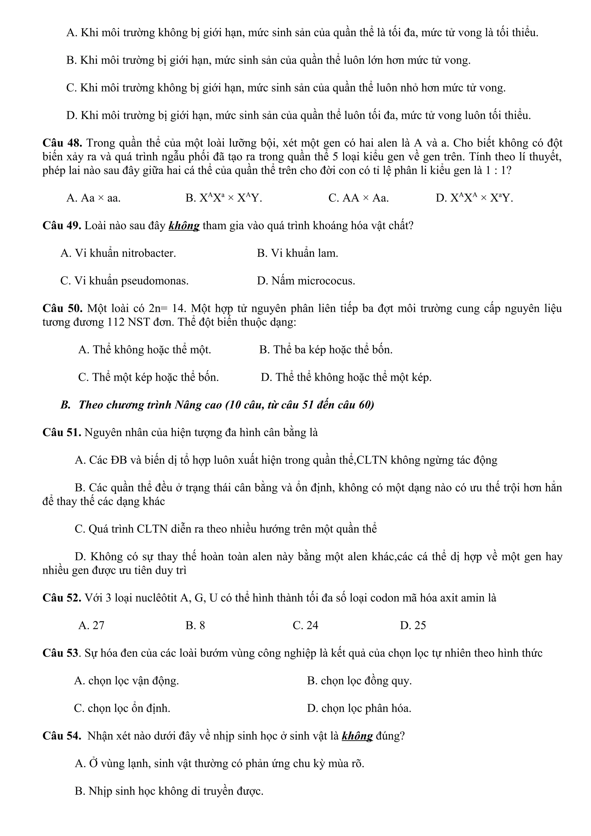 A. Khi môi trường không bị giới hạn, mức sinh sản của quần thể là tối đa, mức tử vong là tối thiểu.
B. Khi môi trường bị giới hạn, mức sinh sản của quần thể luôn lớn hơn mức tử vong.
C. Khi môi trường không bị giới hạn, mức sinh sản của quần thể luôn nhỏ hơn mức tử vong.
D. Khi môi trường bị giới hạn, mức sinh sản của quần thể luôn tối đa, mức tử vong luôn tối thiểu.
Câu 48. Trong quần thể của một loài lưỡng bội, xét một gen có hai alen là A và a. Cho biết không có đột
biến xảy ra và quá trình ngẫu phối đã tạo ra trong quần thể 5 loại kiểu gen về gen trên. Tính theo lí thuyết,
phép lai nào sau đây giữa hai cá thể của quần thể trên cho đời con có tỉ lệ phân li kiểu gen là 1 : 1?
A. Aa × aa. B. XA
Xa
× XA
Y. C. AA × Aa. D. XA
XA
× Xa
Y.
Câu 49. Loài nào sau đây không tham gia vào quá trình khoáng hóa vật chất?
A. Vi khuẩn nitrobacter. B. Vi khuẩn lam.
C. Vi khuẩn pseudomonas. D. Nấm micrococus.
Câu 50. Một loài có 2n= 14. Một hợp tử nguyên phân liên tiếp ba đợt môi trường cung cấp nguyên liệu
tương đương 112 NST đơn. Thể đột biến thuộc dạng:
A. Thể không hoặc thể một. B. Thể ba kép hoặc thể bốn.
C. Thể một kép hoặc thể bốn. D. Thể thể không hoặc thể một kép.
B. Theo chương trình Nâng cao (10 câu, từ câu 51 đến câu 60)
Câu 51. Nguyên nhân của hiện tượng đa hình cân bằng là
A. Các ĐB và biến dị tổ hợp luôn xuất hiện trong quần thể,CLTN không ngừng tác động
B. Các quần thể đều ở trạng thái cân bằng và ổn định, không có một dạng nào có ưu thế trội hơn hẳn
để thay thế các dạng khác
C. Quá trình CLTN diễn ra theo nhiều hướng trên một quần thể
D. Không có sự thay thế hoàn toàn alen này bằng một alen khác,các cá thể dị hợp về một gen hay
nhiều gen được ưu tiên duy trì
Câu 52. Với 3 loại nuclêôtit A, G, U có thể hình thành tối đa số loại codon mã hóa axit amin là
A. 27 B. 8 C. 24 D. 25
Câu 53. Sự hóa đen của các loài bướm vùng công nghiệp là kết quả của chọn lọc tự nhiên theo hình thức
A. chọn lọc vận động. B. chọn lọc đồng quy.
C. chọn lọc ổn định. D. chọn lọc phân hóa.
Câu 54. Nhận xét nào dưới đây về nhịp sinh học ở sinh vật là không đúng?
A. Ở vùng lạnh, sinh vật thường có phản ứng chu kỳ mùa rõ.
B. Nhịp sinh học không di truyền được.
 