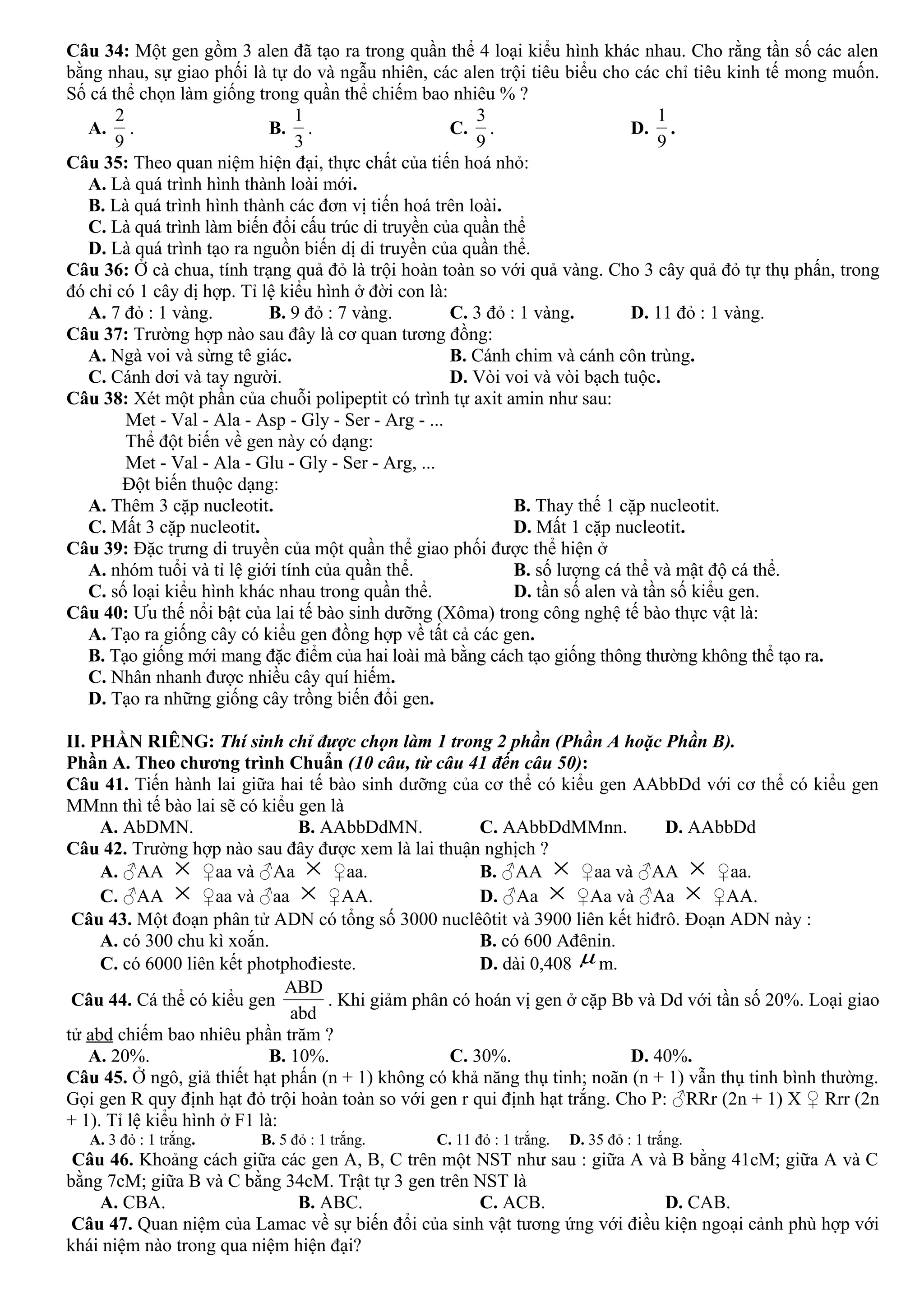 Câu 34: Một gen gồm 3 alen đã tạo ra trong quần thể 4 loại kiểu hình khác nhau. Cho rằng tần số các alen
bằng nhau, sự giao phối là tự do và ngẫu nhiên, các alen trội tiêu biểu cho các chỉ tiêu kinh tế mong muốn.
Số cá thể chọn làm giống trong quần thể chiếm bao nhiêu % ?
A.
9
2
. B.
3
1
. C.
9
3
. D.
9
1
.
Câu 35: Theo quan niệm hiện đại, thực chất của tiến hoá nhỏ:
A. Là quá trình hình thành loài mới.
B. Là quá trình hình thành các đơn vị tiến hoá trên loài.
C. Là quá trình làm biến đổi cấu trúc di truyền của quần thể
D. Là quá trình tạo ra nguồn biến dị di truyền của quần thể.
Câu 36: Ở cà chua, tính trạng quả đỏ là trội hoàn toàn so với quả vàng. Cho 3 cây quả đỏ tự thụ phấn, trong
đó chỉ có 1 cây dị hợp. Tỉ lệ kiểu hình ở đời con là:
A. 7 đỏ : 1 vàng. B. 9 đỏ : 7 vàng. C. 3 đỏ : 1 vàng. D. 11 đỏ : 1 vàng.
Câu 37: Trường hợp nào sau đây là cơ quan tương đồng:
A. Ngà voi và sừng tê giác. B. Cánh chim và cánh côn trùng.
C. Cánh dơi và tay người. D. Vòi voi và vòi bạch tuộc.
Câu 38: Xét một phần của chuỗi polipeptit có trình tự axit amin như sau:
Met - Val - Ala - Asp - Gly - Ser - Arg - ...
Thể đột biến về gen này có dạng:
Met - Val - Ala - Glu - Gly - Ser - Arg, ...
Đột biến thuộc dạng:
A. Thêm 3 cặp nucleotit. B. Thay thế 1 cặp nucleotit.
C. Mất 3 cặp nucleotit. D. Mất 1 cặp nucleotit.
Câu 39: Đặc trưng di truyền của một quần thể giao phối được thể hiện ở
A. nhóm tuổi và tỉ lệ giới tính của quần thể. B. số lượng cá thể và mật độ cá thể.
C. số loại kiểu hình khác nhau trong quần thể. D. tần số alen và tần số kiểu gen.
Câu 40: Ưu thế nổi bật của lai tế bào sinh dưỡng (Xôma) trong công nghệ tế bào thực vật là:
A. Tạo ra giống cây có kiểu gen đồng hợp về tất cả các gen.
B. Tạo giống mới mang đặc điểm của hai loài mà bằng cách tạo giống thông thường không thể tạo ra.
C. Nhân nhanh được nhiều cây quí hiếm.
D. Tạo ra những giống cây trồng biến đổi gen.
II. PHẦN RIÊNG: Thí sinh chỉ được chọn làm 1 trong 2 phần (Phần A hoặc Phần B).
Phần A. Theo chương trình Chuẩn (10 câu, từ câu 41 đến câu 50):
Câu 41. Tiến hành lai giữa hai tế bào sinh dưỡng của cơ thể có kiểu gen AAbbDd với cơ thể có kiểu gen
MMnn thì tế bào lai sẽ có kiểu gen là
A. AbDMN. B. AAbbDdMN. C. AAbbDdMMnn. D. AAbbDd
Câu 42. Trường hợp nào sau đây được xem là lai thuận nghịch ?
A. ♂AA × ♀aa và ♂Aa × ♀aa. B. ♂AA × ♀aa và ♂AA × ♀aa.
C. ♂AA × ♀aa và ♂aa × ♀AA. D. ♂Aa × ♀Aa và ♂Aa × ♀AA.
Câu 43. Một đoạn phân tử ADN có tổng số 3000 nuclêôtit và 3900 liên kết hiđrô. Đoạn ADN này :
A. có 300 chu kì xoắn. B. có 600 Ađênin.
C. có 6000 liên kết photphođieste. D. dài 0,408 µ m.
Câu 44. Cá thể có kiểu gen
ABD
abd
. Khi giảm phân có hoán vị gen ở cặp Bb và Dd với tần số 20%. Loại giao
tử abd chiếm bao nhiêu phần trăm ?
A. 20%. B. 10%. C. 30%. D. 40%.
Câu 45. Ở ngô, giả thiết hạt phấn (n + 1) không có khả năng thụ tinh; noãn (n + 1) vẫn thụ tinh bình thường.
Gọi gen R quy định hạt đỏ trội hoàn toàn so với gen r qui định hạt trắng. Cho P: ♂RRr (2n + 1) X ♀ Rrr (2n
+ 1). Tỉ lệ kiểu hình ở F1 là:
A. 3 đỏ : 1 trắng. B. 5 đỏ : 1 trắng. C. 11 đỏ : 1 trắng. D. 35 đỏ : 1 trắng.
Câu 46. Khoảng cách giữa các gen A, B, C trên một NST như sau : giữa A và B bằng 41cM; giữa A và C
bằng 7cM; giữa B và C bằng 34cM. Trật tự 3 gen trên NST là
A. CBA. B. ABC. C. ACB. D. CAB.
Câu 47. Quan niệm của Lamac về sự biến đổi của sinh vật tương ứng với điều kiện ngoại cảnh phù hợp với
khái niệm nào trong qua niệm hiện đại?
 