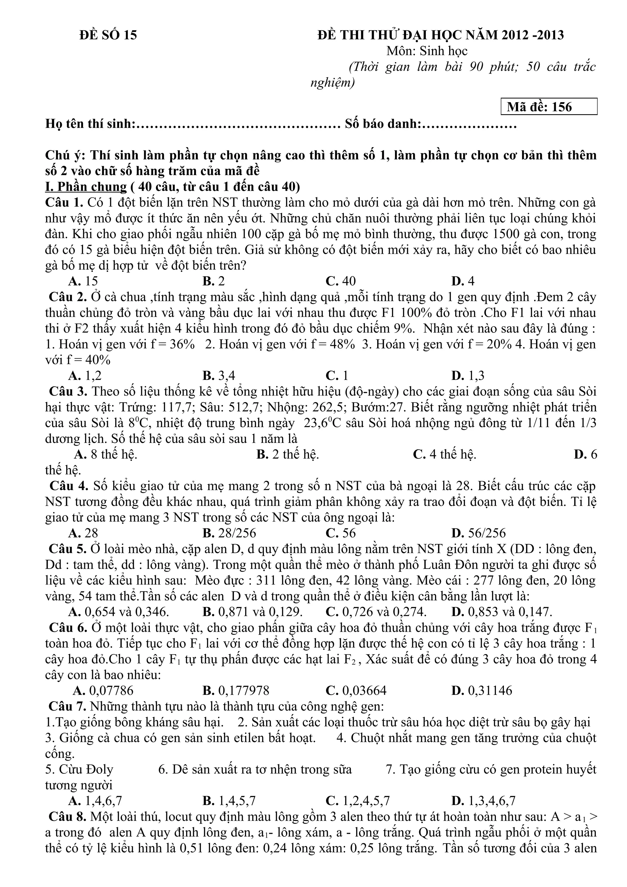 ĐỀ SỐ 15 ĐỀ THI THỬ ĐẠI HỌC NĂM 2012 -2013
Môn: Sinh học
(Thời gian làm bài 90 phút; 50 câu trắc
nghiệm)
Họ tên thí sinh:……………………………………… Số báo danh:…………………
Chú ý: Thí sinh làm phần tự chọn nâng cao thì thêm số 1, làm phần tự chọn cơ bản thì thêm
số 2 vào chữ số hàng trăm của mã đề
I. Phần chung ( 40 câu, từ câu 1 đến câu 40)
Câu 1. Có 1 đột biến lặn trên NST thường làm cho mỏ dưới của gà dài hơn mỏ trên. Những con gà
như vậy mổ được ít thức ăn nên yếu ớt. Những chủ chăn nuôi thường phải liên tục loại chúng khỏi
đàn. Khi cho giao phối ngẫu nhiên 100 cặp gà bố mẹ mỏ bình thường, thu được 1500 gà con, trong
đó có 15 gà biểu hiện đột biến trên. Giả sử không có đột biến mới xảy ra, hãy cho biết có bao nhiêu
gà bố mẹ dị hợp tử về đột biến trên?
A. 15 B. 2 C. 40 D. 4
Câu 2. Ở cà chua ,tính trạng màu sắc ,hình dạng quả ,mỗi tính trạng do 1 gen quy định .Đem 2 cây
thuần chủng đỏ tròn và vàng bầu dục lai với nhau thu được F1 100% đỏ tròn .Cho F1 lai với nhau
thi ở F2 thấy xuất hiện 4 kiểu hình trong đó đỏ bầu dục chiếm 9%. Nhận xét nào sau đây là đúng :
1. Hoán vị gen với f = 36% 2. Hoán vị gen với f = 48% 3. Hoán vị gen với f = 20% 4. Hoán vị gen
với f = 40%
A. 1,2 B. 3,4 C. 1 D. 1,3
Câu 3. Theo số liệu thống kê về tổng nhiệt hữu hiệu (độ-ngày) cho các giai đoạn sống của sâu Sòi
hại thực vật: Trứng: 117,7; Sâu: 512,7; Nhộng: 262,5; Bướm:27. Biết rằng ngưỡng nhiệt phát triển
của sâu Sòi là 80
C, nhiệt độ trung bình ngày 23,60
C sâu Sòi hoá nhộng ngủ đông từ 1/11 đến 1/3
dương lịch. Số thế hệ của sâu sòi sau 1 năm là
A. 8 thế hệ. B. 2 thế hệ. C. 4 thế hệ. D. 6
thế hệ.
Câu 4. Số kiểu giao tử của mẹ mang 2 trong số n NST của bà ngoại là 28. Biết cấu trúc các cặp
NST tương đồng đều khác nhau, quá trình giảm phân không xảy ra trao đổi đoạn và đột biến. Tỉ lệ
giao tử của mẹ mang 3 NST trong số các NST của ông ngoại là:
A. 28 B. 28/256 C. 56 D. 56/256
Câu 5. Ở loài mèo nhà, cặp alen D, d quy định màu lông nằm trên NST giới tính X (DD : lông đen,
Dd : tam thể, dd : lông vàng). Trong một quần thể mèo ở thành phố Luân Đôn người ta ghi được số
liệu về các kiểu hình sau: Mèo đực : 311 lông đen, 42 lông vàng. Mèo cái : 277 lông đen, 20 lông
vàng, 54 tam thể.Tần số các alen D và d trong quần thể ở điều kiện cân bằng lần lượt là:
A. 0,654 và 0,346. B. 0,871 và 0,129. C. 0,726 và 0,274. D. 0,853 và 0,147.
Câu 6. Ở một loài thực vật, cho giao phấn giữa cây hoa đỏ thuần chủng với cây hoa trắng được F1
toàn hoa đỏ. Tiếp tục cho F1 lai với cơ thể đồng hợp lặn được thế hệ con có tỉ lệ 3 cây hoa trắng : 1
cây hoa đỏ.Cho 1 cây F1 tự thụ phấn được các hạt lai F2 , Xác suất để có đúng 3 cây hoa đỏ trong 4
cây con là bao nhiêu:
A. 0,07786 B. 0,177978 C. 0,03664 D. 0,31146
Câu 7. Những thành tựu nào là thành tựu của công nghệ gen:
1.Tạo giống bông kháng sâu hại. 2. Sản xuất các loại thuốc trừ sâu hóa học diệt trừ sâu bọ gây hại
3. Giống cà chua có gen sản sinh etilen bất hoạt. 4. Chuột nhắt mang gen tăng trưởng của chuột
cống.
5. Cừu Đoly 6. Dê sản xuất ra tơ nhện trong sữa 7. Tạo giống cừu có gen protein huyết
tương người
A. 1,4,6,7 B. 1,4,5,7 C. 1,2,4,5,7 D. 1,3,4,6,7
Câu 8. Một loài thú, locut quy định màu lông gồm 3 alen theo thứ tự át hoàn toàn như sau: A > a1 >
a trong đó alen A quy định lông đen, a1- lông xám, a - lông trắng. Quá trình ngẫu phối ở một quần
thể có tỷ lệ kiểu hình là 0,51 lông đen: 0,24 lông xám: 0,25 lông trắng. Tần số tương đối của 3 alen
Mã đề: 156
 