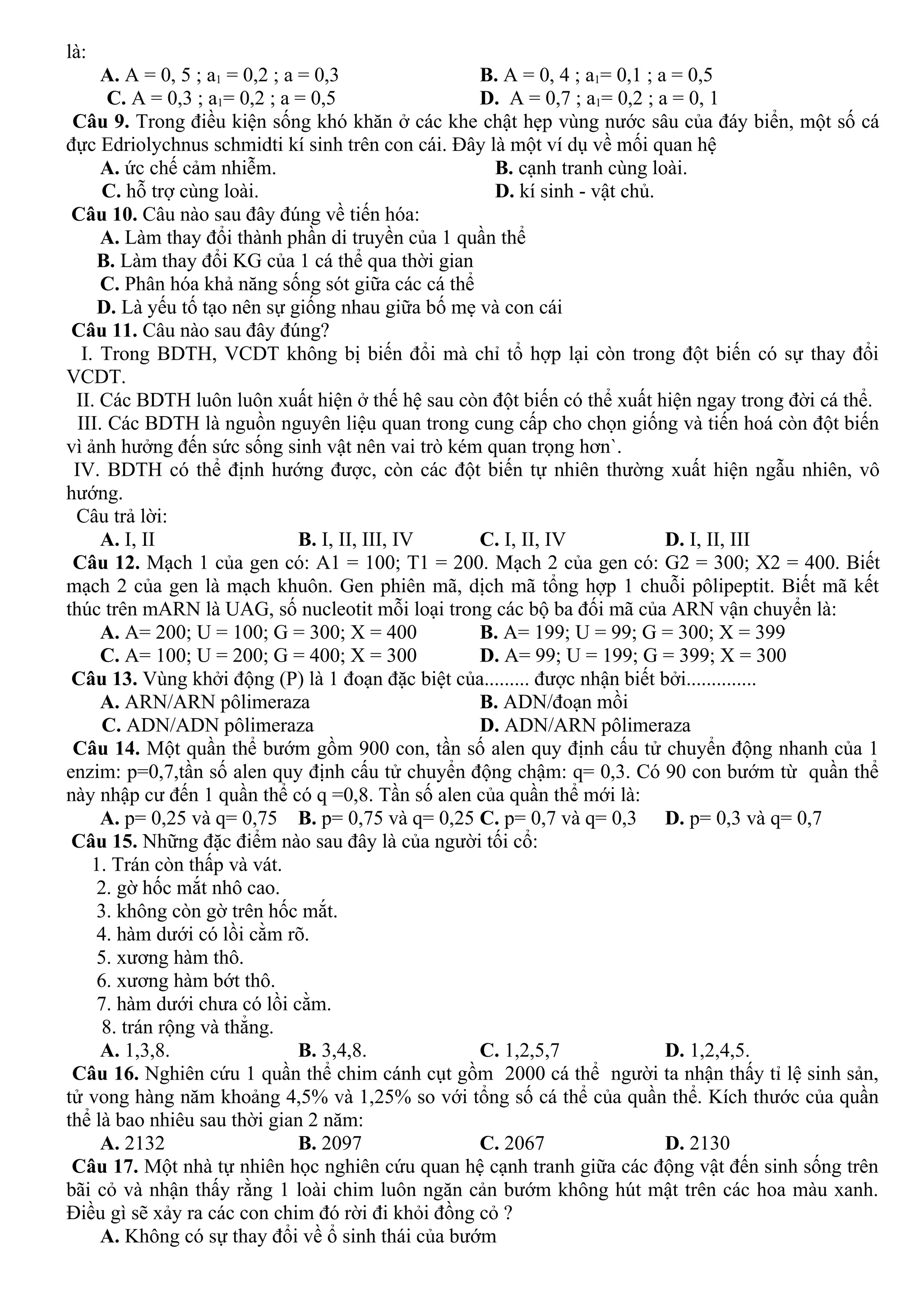 là:
A. A = 0, 5 ; a1 = 0,2 ; a = 0,3 B. A = 0, 4 ; a1= 0,1 ; a = 0,5
C. A = 0,3 ; a1= 0,2 ; a = 0,5 D. A = 0,7 ; a1= 0,2 ; a = 0, 1
Câu 9. Trong điều kiện sống khó khăn ở các khe chật hẹp vùng nước sâu của đáy biển, một số cá
đực Edriolychnus schmidti kí sinh trên con cái. Đây là một ví dụ về mối quan hệ
A. ức chế cảm nhiễm. B. cạnh tranh cùng loài.
C. hỗ trợ cùng loài. D. kí sinh - vật chủ.
Câu 10. Câu nào sau đây đúng về tiến hóa:
A. Làm thay đổi thành phần di truyền của 1 quần thể
B. Làm thay đổi KG của 1 cá thể qua thời gian
C. Phân hóa khả năng sống sót giữa các cá thể
D. Là yếu tố tạo nên sự giống nhau giữa bố mẹ và con cái
Câu 11. Câu nào sau đây đúng?
I. Trong BDTH, VCDT không bị biến đổi mà chỉ tổ hợp lại còn trong đột biến có sự thay đổi
VCDT.
II. Các BDTH luôn luôn xuất hiện ở thế hệ sau còn đột biến có thể xuất hiện ngay trong đời cá thể.
III. Các BDTH là nguồn nguyên liệu quan trong cung cấp cho chọn giống và tiến hoá còn đột biến
vì ảnh hưởng đến sức sống sinh vật nên vai trò kém quan trọng hơn`.
IV. BDTH có thể định hướng được, còn các đột biến tự nhiên thường xuất hiện ngẫu nhiên, vô
hướng.
Câu trả lời:
A. I, II B. I, II, III, IV C. I, II, IV D. I, II, III
Câu 12. Mạch 1 của gen có: A1 = 100; T1 = 200. Mạch 2 của gen có: G2 = 300; X2 = 400. Biết
mạch 2 của gen là mạch khuôn. Gen phiên mã, dịch mã tổng hợp 1 chuỗi pôlipeptit. Biết mã kết
thúc trên mARN là UAG, số nucleotit mỗi loại trong các bộ ba đối mã của ARN vận chuyển là:
A. A= 200; U = 100; G = 300; X = 400 B. A= 199; U = 99; G = 300; X = 399
C. A= 100; U = 200; G = 400; X = 300 D. A= 99; U = 199; G = 399; X = 300
Câu 13. Vùng khởi động (P) là 1 đoạn đặc biệt của......... được nhận biết bởi..............
A. ARN/ARN pôlimeraza B. ADN/đoạn mồi
C. ADN/ADN pôlimeraza D. ADN/ARN pôlimeraza
Câu 14. Một quần thể bướm gồm 900 con, tần số alen quy định cấu tử chuyển động nhanh của 1
enzim: p=0,7,tần số alen quy định cấu tử chuyển động chậm: q= 0,3. Có 90 con bướm từ quần thể
này nhập cư đến 1 quần thể có q =0,8. Tần số alen của quần thể mới là:
A. p= 0,25 và q= 0,75 B. p= 0,75 và q= 0,25 C. p= 0,7 và q= 0,3 D. p= 0,3 và q= 0,7
Câu 15. Những đặc điểm nào sau đây là của người tối cổ:
1. Trán còn thấp và vát.
2. gờ hốc mắt nhô cao.
3. không còn gờ trên hốc mắt.
4. hàm dưới có lồi cằm rõ.
5. xương hàm thô.
6. xương hàm bớt thô.
7. hàm dưới chưa có lồi cằm.
8. trán rộng và thẳng.
A. 1,3,8. B. 3,4,8. C. 1,2,5,7 D. 1,2,4,5.
Câu 16. Nghiên cứu 1 quần thể chim cánh cụt gồm 2000 cá thể người ta nhận thấy tỉ lệ sinh sản,
tử vong hàng năm khoảng 4,5% và 1,25% so với tổng số cá thể của quần thể. Kích thước của quần
thể là bao nhiêu sau thời gian 2 năm:
A. 2132 B. 2097 C. 2067 D. 2130
Câu 17. Một nhà tự nhiên học nghiên cứu quan hệ cạnh tranh giữa các động vật đến sinh sống trên
bãi cỏ và nhận thấy rằng 1 loài chim luôn ngăn cản bướm không hút mật trên các hoa màu xanh.
Điều gì sẽ xảy ra các con chim đó rời đi khỏi đồng cỏ ?
A. Không có sự thay đổi về ổ sinh thái của bướm
 