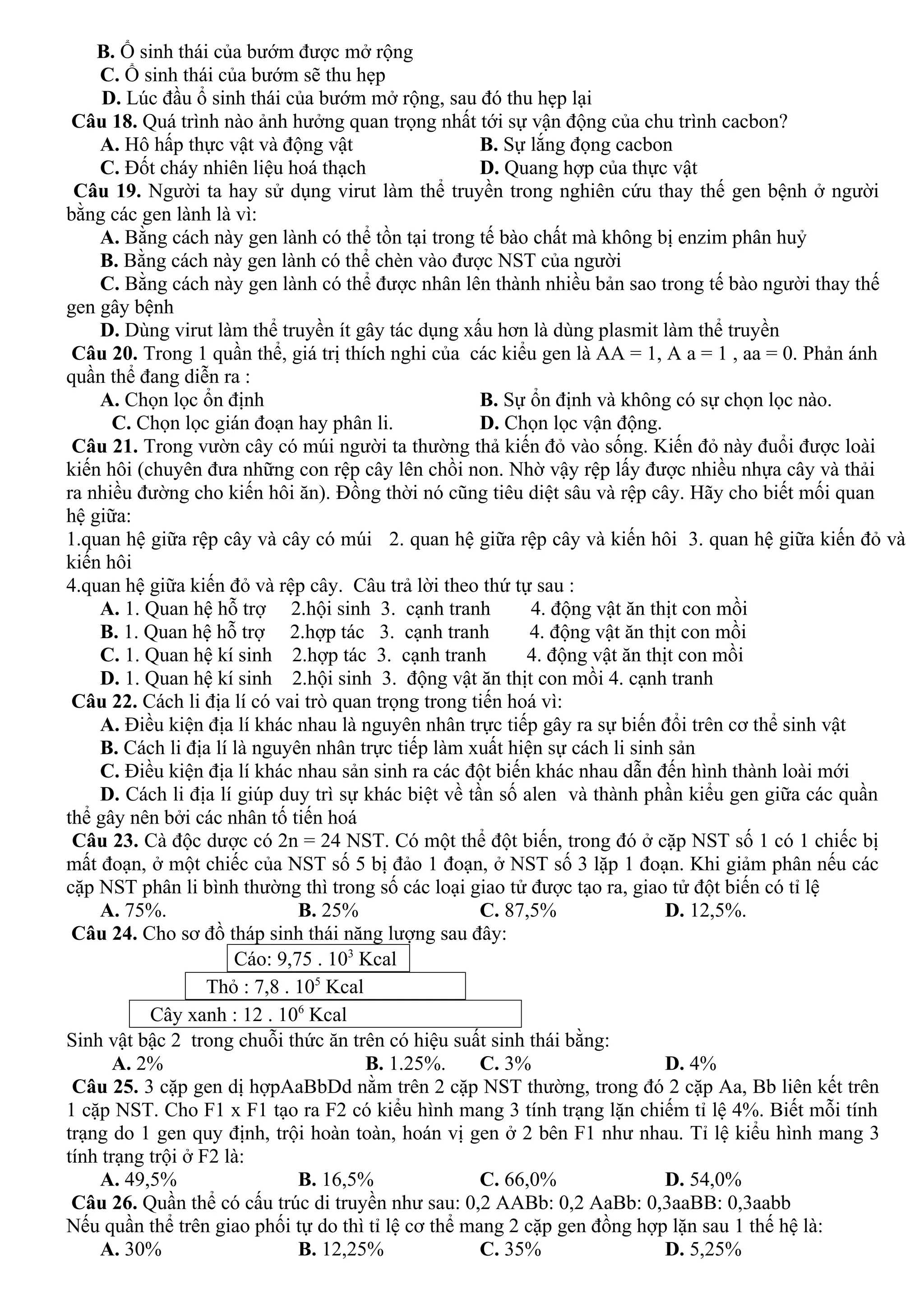 B. Ổ sinh thái của bướm được mở rộng
C. Ổ sinh thái của bướm sẽ thu hẹp
D. Lúc đầu ổ sinh thái của bướm mở rộng, sau đó thu hẹp lại
Câu 18. Quá trình nào ảnh hưởng quan trọng nhất tới sự vận động của chu trình cacbon?
A. Hô hấp thực vật và động vật B. Sự lắng đọng cacbon
C. Đốt cháy nhiên liệu hoá thạch D. Quang hợp của thực vật
Câu 19. Người ta hay sử dụng virut làm thể truyền trong nghiên cứu thay thế gen bệnh ở người
bằng các gen lành là vì:
A. Bằng cách này gen lành có thể tồn tại trong tế bào chất mà không bị enzim phân huỷ
B. Bằng cách này gen lành có thể chèn vào được NST của người
C. Bằng cách này gen lành có thể được nhân lên thành nhiều bản sao trong tế bào người thay thế
gen gây bệnh
D. Dùng virut làm thể truyền ít gây tác dụng xấu hơn là dùng plasmit làm thể truyền
Câu 20. Trong 1 quần thể, giá trị thích nghi của các kiểu gen là AA = 1, A a = 1 , aa = 0. Phản ánh
quần thể đang diễn ra :
A. Chọn lọc ổn định B. Sự ổn định và không có sự chọn lọc nào.
C. Chọn lọc gián đoạn hay phân li. D. Chọn lọc vận động.
Câu 21. Trong vườn cây có múi người ta thường thả kiến đỏ vào sống. Kiến đỏ này đuổi được loài
kiến hôi (chuyên đưa những con rệp cây lên chồi non. Nhờ vậy rệp lấy được nhiều nhựa cây và thải
ra nhiều đường cho kiến hôi ăn). Đồng thời nó cũng tiêu diệt sâu và rệp cây. Hãy cho biết mối quan
hệ giữa:
1.quan hệ giữa rệp cây và cây có múi 2. quan hệ giữa rệp cây và kiến hôi 3. quan hệ giữa kiến đỏ và
kiến hôi
4.quan hệ giữa kiến đỏ và rệp cây. Câu trả lời theo thứ tự sau :
A. 1. Quan hệ hỗ trợ 2.hội sinh 3. cạnh tranh 4. động vật ăn thịt con mồi
B. 1. Quan hệ hỗ trợ 2.hợp tác 3. cạnh tranh 4. động vật ăn thịt con mồi
C. 1. Quan hệ kí sinh 2.hợp tác 3. cạnh tranh 4. động vật ăn thịt con mồi
D. 1. Quan hệ kí sinh 2.hội sinh 3. động vật ăn thịt con mồi 4. cạnh tranh
Câu 22. Cách li địa lí có vai trò quan trọng trong tiến hoá vì:
A. Điều kiện địa lí khác nhau là nguyên nhân trực tiếp gây ra sự biến đổi trên cơ thể sinh vật
B. Cách li địa lí là nguyên nhân trực tiếp làm xuất hiện sự cách li sinh sản
C. Điều kiện địa lí khác nhau sản sinh ra các đột biến khác nhau dẫn đến hình thành loài mới
D. Cách li địa lí giúp duy trì sự khác biệt về tần số alen và thành phần kiểu gen giữa các quần
thể gây nên bởi các nhân tố tiến hoá
Câu 23. Cà độc dược có 2n = 24 NST. Có một thể đột biến, trong đó ở cặp NST số 1 có 1 chiếc bị
mất đoạn, ở một chiếc của NST số 5 bị đảo 1 đoạn, ở NST số 3 lặp 1 đoạn. Khi giảm phân nếu các
cặp NST phân li bình thường thì trong số các loại giao tử được tạo ra, giao tử đột biến có tỉ lệ
A. 75%. B. 25% C. 87,5% D. 12,5%.
Câu 24. Cho sơ đồ tháp sinh thái năng lượng sau đây:
Cáo: 9,75 . 103
Kcal
Thỏ : 7,8 . 105
Kcal
Cây xanh : 12 . 106
Kcal
Sinh vật bậc 2 trong chuỗi thức ăn trên có hiệu suất sinh thái bằng:
A. 2% B. 1.25%. C. 3% D. 4%
Câu 25. 3 cặp gen dị hợpAaBbDd nằm trên 2 cặp NST thường, trong đó 2 cặp Aa, Bb liên kết trên
1 cặp NST. Cho F1 x F1 tạo ra F2 có kiểu hình mang 3 tính trạng lặn chiếm tỉ lệ 4%. Biết mỗi tính
trạng do 1 gen quy định, trội hoàn toàn, hoán vị gen ở 2 bên F1 như nhau. Tỉ lệ kiểu hình mang 3
tính trạng trội ở F2 là:
A. 49,5% B. 16,5% C. 66,0% D. 54,0%
Câu 26. Quần thể có cấu trúc di truyền như sau: 0,2 AABb: 0,2 AaBb: 0,3aaBB: 0,3aabb
Nếu quần thể trên giao phối tự do thì tỉ lệ cơ thể mang 2 cặp gen đồng hợp lặn sau 1 thế hệ là:
A. 30% B. 12,25% C. 35% D. 5,25%
 