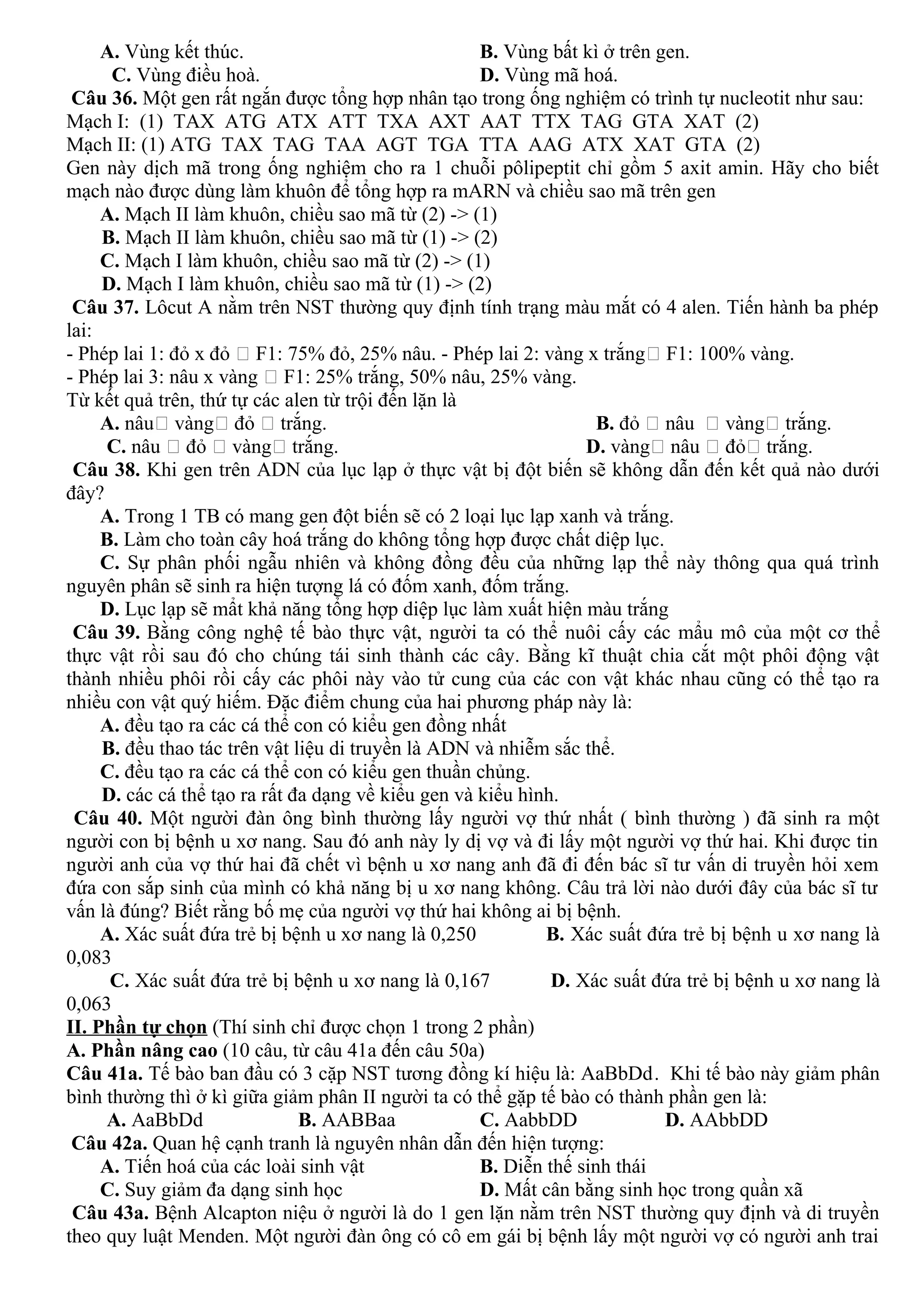 A. Vùng kết thúc. B. Vùng bất kì ở trên gen.
C. Vùng điều hoà. D. Vùng mã hoá.
Câu 36. Một gen rất ngắn được tổng hợp nhân tạo trong ống nghiệm có trình tự nucleotit như sau:
Mạch I: (1) TAX ATG ATX ATT TXA AXT AAT TTX TAG GTA XAT (2)
Mạch II: (1) ATG TAX TAG TAA AGT TGA TTA AAG ATX XAT GTA (2)
Gen này dịch mã trong ống nghiệm cho ra 1 chuỗi pôlipeptit chỉ gồm 5 axit amin. Hãy cho biết
mạch nào được dùng làm khuôn để tổng hợp ra mARN và chiều sao mã trên gen
A. Mạch II làm khuôn, chiều sao mã từ (2) -> (1)
B. Mạch II làm khuôn, chiều sao mã từ (1) -> (2)
C. Mạch I làm khuôn, chiều sao mã từ (2) -> (1)
D. Mạch I làm khuôn, chiều sao mã từ (1) -> (2)
Câu 37. Lôcut A nằm trên NST thường quy định tính trạng màu mắt có 4 alen. Tiến hành ba phép
lai:
- Phép lai 1: đỏ x đỏ  F1: 75% đỏ, 25% nâu. - Phép lai 2: vàng x trắng F1: 100% vàng.
- Phép lai 3: nâu x vàng  F1: 25% trắng, 50% nâu, 25% vàng.
Từ kết quả trên, thứ tự các alen từ trội đến lặn là
A. nâu vàng đỏ  trắng. B. đỏ  nâu  vàng trắng.
C. nâu  đỏ  vàng trắng. D. vàng nâu  đỏ trắng.
Câu 38. Khi gen trên ADN của lục lạp ở thực vật bị đột biến sẽ không dẫn đến kết quả nào dưới
đây?
A. Trong 1 TB có mang gen đột biến sẽ có 2 loại lục lạp xanh và trắng.
B. Làm cho toàn cây hoá trắng do không tổng hợp được chất diệp lục.
C. Sự phân phối ngẫu nhiên và không đồng đều của những lạp thể này thông qua quá trình
nguyên phân sẽ sinh ra hiện tượng lá có đốm xanh, đốm trắng.
D. Lục lạp sẽ mẩt khả năng tổng hợp diệp lục làm xuất hiện màu trắng
Câu 39. Bằng công nghệ tế bào thực vật, người ta có thể nuôi cấy các mẩu mô của một cơ thể
thực vật rồi sau đó cho chúng tái sinh thành các cây. Bằng kĩ thuật chia cắt một phôi động vật
thành nhiều phôi rồi cấy các phôi này vào tử cung của các con vật khác nhau cũng có thể tạo ra
nhiều con vật quý hiếm. Đặc điểm chung của hai phương pháp này là:
A. đều tạo ra các cá thể con có kiểu gen đồng nhất
B. đều thao tác trên vật liệu di truyền là ADN và nhiễm sắc thể.
C. đều tạo ra các cá thể con có kiểu gen thuần chủng.
D. các cá thể tạo ra rất đa dạng về kiểu gen và kiểu hình.
Câu 40. Một người đàn ông bình thường lấy người vợ thứ nhất ( bình thường ) đã sinh ra một
người con bị bệnh u xơ nang. Sau đó anh này ly dị vợ và đi lấy một người vợ thứ hai. Khi được tin
người anh của vợ thứ hai đã chết vì bệnh u xơ nang anh đã đi đến bác sĩ tư vấn di truyền hỏi xem
đứa con sắp sinh của mình có khả năng bị u xơ nang không. Câu trả lời nào dưới đây của bác sĩ tư
vấn là đúng? Biết rằng bố mẹ của người vợ thứ hai không ai bị bệnh.
A. Xác suất đứa trẻ bị bệnh u xơ nang là 0,250 B. Xác suất đứa trẻ bị bệnh u xơ nang là
0,083
C. Xác suất đứa trẻ bị bệnh u xơ nang là 0,167 D. Xác suất đứa trẻ bị bệnh u xơ nang là
0,063
II. Phần tự chọn (Thí sinh chỉ được chọn 1 trong 2 phần)
A. Phần nâng cao (10 câu, từ câu 41a đến câu 50a)
Câu 41a. Tế bào ban đầu có 3 cặp NST tương đồng kí hiệu là: AaBbDd. Khi tế bào này giảm phân
bình thường thì ở kì giữa giảm phân II người ta có thể gặp tế bào có thành phần gen là:
A. AaBbDd B. AABBaa C. AabbDD D. AAbbDD
Câu 42a. Quan hệ cạnh tranh là nguyên nhân dẫn đến hiện tượng:
A. Tiến hoá của các loài sinh vật B. Diễn thế sinh thái
C. Suy giảm đa dạng sinh học D. Mất cân bằng sinh học trong quần xã
Câu 43a. Bệnh Alcapton niệu ở người là do 1 gen lặn nằm trên NST thường quy định và di truyền
theo quy luật Menden. Một người đàn ông có cô em gái bị bệnh lấy một người vợ có người anh trai
 