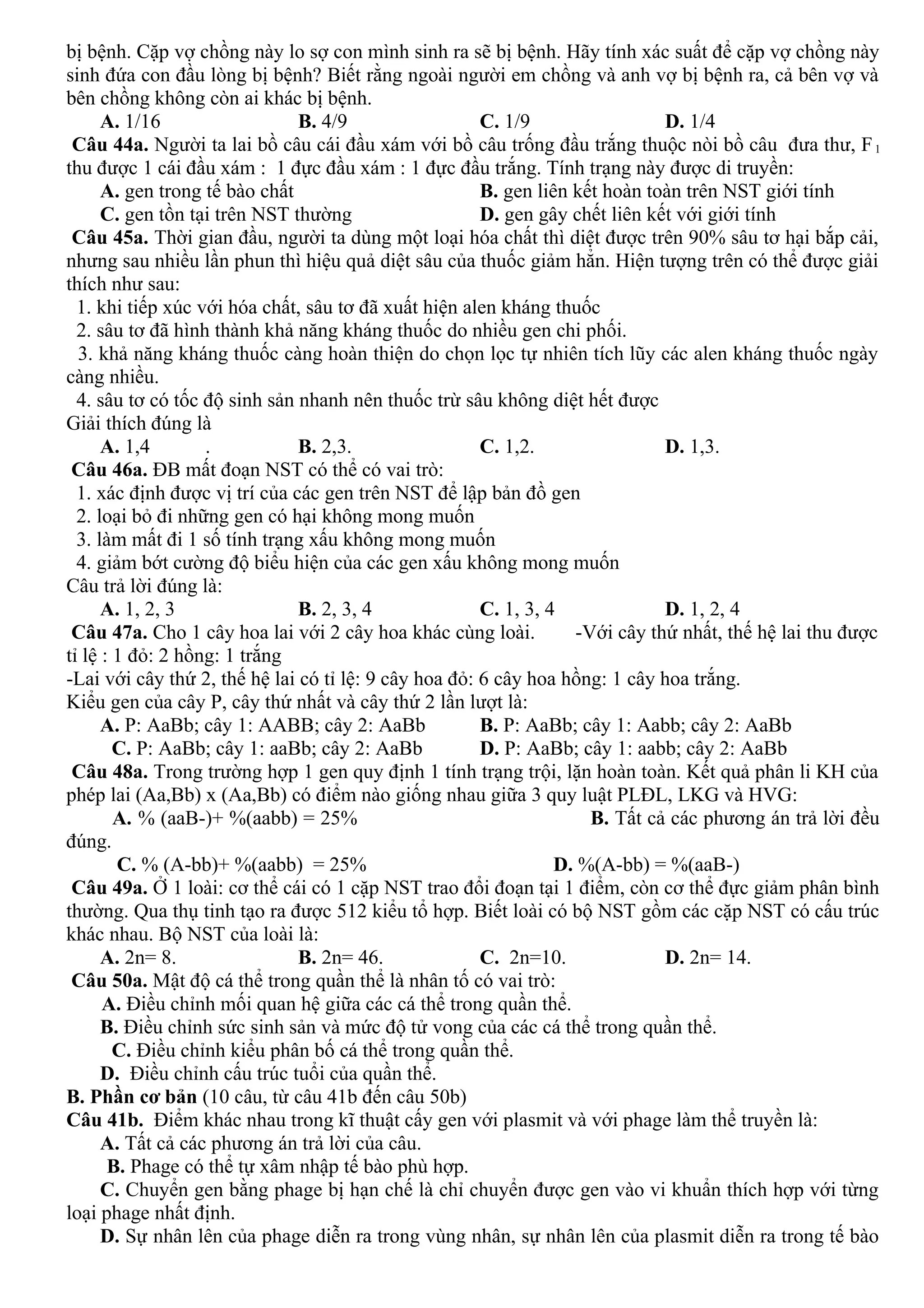 bị bệnh. Cặp vợ chồng này lo sợ con mình sinh ra sẽ bị bệnh. Hãy tính xác suất để cặp vợ chồng này
sinh đứa con đầu lòng bị bệnh? Biết rằng ngoài người em chồng và anh vợ bị bệnh ra, cả bên vợ và
bên chồng không còn ai khác bị bệnh.
A. 1/16 B. 4/9 C. 1/9 D. 1/4
Câu 44a. Người ta lai bồ câu cái đầu xám với bồ câu trống đầu trắng thuộc nòi bồ câu đưa thư, F1
thu được 1 cái đầu xám : 1 đực đầu xám : 1 đực đầu trắng. Tính trạng này được di truyền:
A. gen trong tế bào chất B. gen liên kết hoàn toàn trên NST giới tính
C. gen tồn tại trên NST thường D. gen gây chết liên kết với giới tính
Câu 45a. Thời gian đầu, người ta dùng một loại hóa chất thì diệt được trên 90% sâu tơ hại bắp cải,
nhưng sau nhiều lần phun thì hiệu quả diệt sâu của thuốc giảm hẳn. Hiện tượng trên có thể được giải
thích như sau:
1. khi tiếp xúc với hóa chất, sâu tơ đã xuất hiện alen kháng thuốc
2. sâu tơ đã hình thành khả năng kháng thuốc do nhiều gen chi phối.
3. khả năng kháng thuốc càng hoàn thiện do chọn lọc tự nhiên tích lũy các alen kháng thuốc ngày
càng nhiều.
4. sâu tơ có tốc độ sinh sản nhanh nên thuốc trừ sâu không diệt hết được
Giải thích đúng là
A. 1,4 . B. 2,3. C. 1,2. D. 1,3.
Câu 46a. ĐB mất đoạn NST có thể có vai trò:
1. xác định được vị trí của các gen trên NST để lập bản đồ gen
2. loại bỏ đi những gen có hại không mong muốn
3. làm mất đi 1 số tính trạng xấu không mong muốn
4. giảm bớt cường độ biểu hiện của các gen xấu không mong muốn
Câu trả lời đúng là:
A. 1, 2, 3 B. 2, 3, 4 C. 1, 3, 4 D. 1, 2, 4
Câu 47a. Cho 1 cây hoa lai với 2 cây hoa khác cùng loài. -Với cây thứ nhất, thế hệ lai thu được
tỉ lệ : 1 đỏ: 2 hồng: 1 trắng
-Lai với cây thứ 2, thế hệ lai có tỉ lệ: 9 cây hoa đỏ: 6 cây hoa hồng: 1 cây hoa trắng.
Kiểu gen của cây P, cây thứ nhất và cây thứ 2 lần lượt là:
A. P: AaBb; cây 1: AABB; cây 2: AaBb B. P: AaBb; cây 1: Aabb; cây 2: AaBb
C. P: AaBb; cây 1: aaBb; cây 2: AaBb D. P: AaBb; cây 1: aabb; cây 2: AaBb
Câu 48a. Trong trường hợp 1 gen quy định 1 tính trạng trội, lặn hoàn toàn. Kết quả phân li KH của
phép lai (Aa,Bb) x (Aa,Bb) có điểm nào giống nhau giữa 3 quy luật PLĐL, LKG và HVG:
A. % (aaB-)+ %(aabb) = 25% B. Tất cả các phương án trả lời đều
đúng.
C. % (A-bb)+ %(aabb) = 25% D. %(A-bb) = %(aaB-)
Câu 49a. Ở 1 loài: cơ thể cái có 1 cặp NST trao đổi đoạn tại 1 điểm, còn cơ thể đực giảm phân bình
thường. Qua thụ tinh tạo ra được 512 kiểu tổ hợp. Biết loài có bộ NST gồm các cặp NST có cấu trúc
khác nhau. Bộ NST của loài là:
A. 2n= 8. B. 2n= 46. C. 2n=10. D. 2n= 14.
Câu 50a. Mật độ cá thể trong quần thể là nhân tố có vai trò:
A. Điều chỉnh mối quan hệ giữa các cá thể trong quần thể.
B. Điều chỉnh sức sinh sản và mức độ tử vong của các cá thể trong quần thể.
C. Điều chỉnh kiểu phân bố cá thể trong quần thể.
D. Điều chỉnh cấu trúc tuổi của quần thể.
B. Phần cơ bản (10 câu, từ câu 41b đến câu 50b)
Câu 41b. Điểm khác nhau trong kĩ thuật cấy gen với plasmit và với phage làm thể truyền là:
A. Tất cả các phương án trả lời của câu.
B. Phage có thể tự xâm nhập tế bào phù hợp.
C. Chuyển gen bằng phage bị hạn chế là chỉ chuyển được gen vào vi khuẩn thích hợp với từng
loại phage nhất định.
D. Sự nhân lên của phage diễn ra trong vùng nhân, sự nhân lên của plasmit diễn ra trong tế bào
 