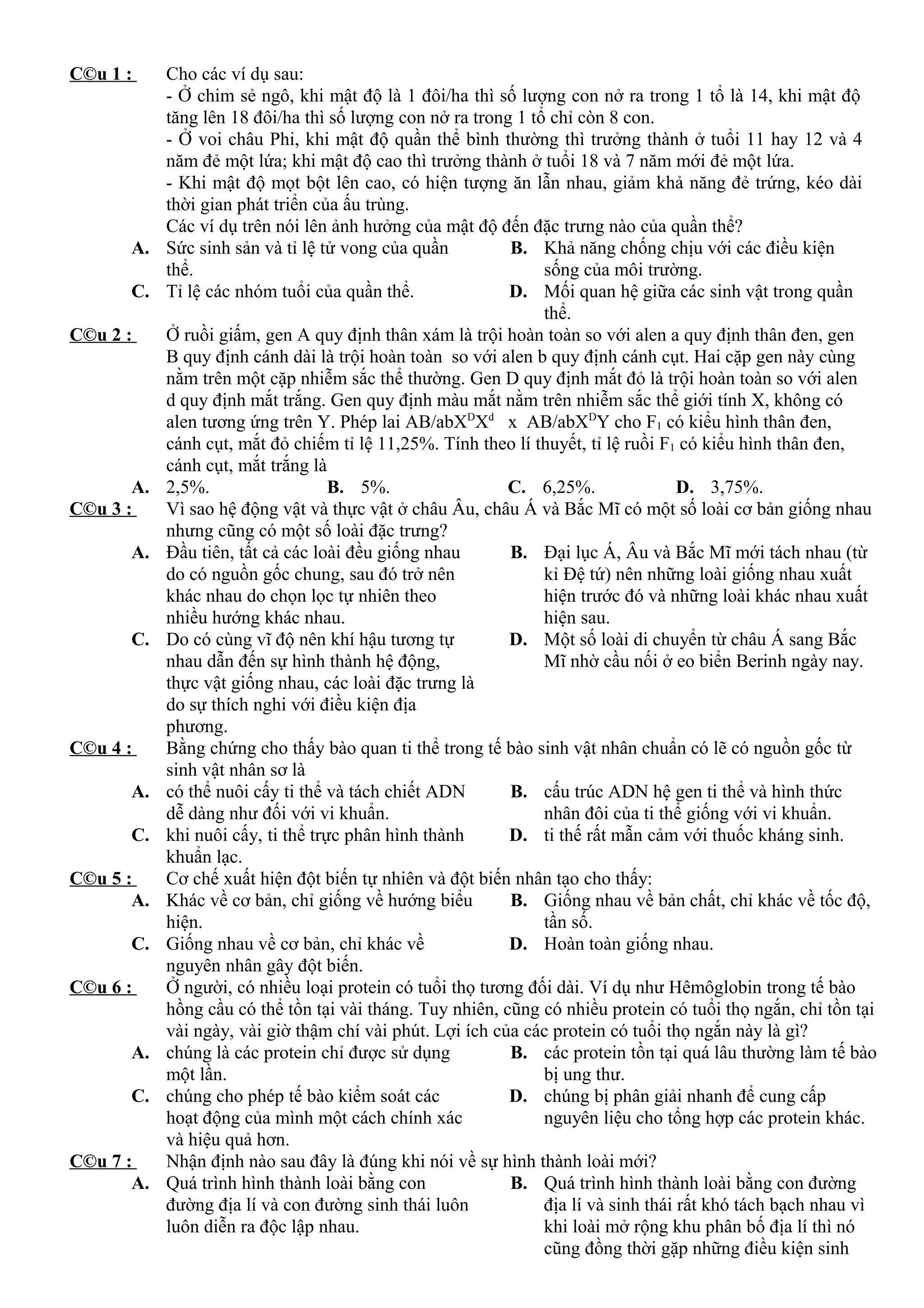 C©u 1 : Cho các ví dụ sau:
- Ở chim sẻ ngô, khi mật độ là 1 đôi/ha thì số lượng con nở ra trong 1 tổ là 14, khi mật độ
tăng lên 18 đôi/ha thì số lượng con nở ra trong 1 tổ chỉ còn 8 con.
- Ở voi châu Phi, khi mật độ quần thể bình thường thì trưởng thành ở tuổi 11 hay 12 và 4
năm đẻ một lứa; khi mật độ cao thì trưởng thành ở tuổi 18 và 7 năm mới đẻ một lứa.
- Khi mật độ mọt bột lên cao, có hiện tượng ăn lẫn nhau, giảm khả năng đẻ trứng, kéo dài
thời gian phát triển của ấu trùng.
Các ví dụ trên nói lên ảnh hưởng của mật độ đến đặc trưng nào của quần thể?
A. Sức sinh sản và tỉ lệ tử vong của quần
thể.
B. Khả năng chống chịu với các điều kiện
sống của môi trường.
C. Tỉ lệ các nhóm tuổi của quần thể. D. Mối quan hệ giữa các sinh vật trong quần
thể.
C©u 2 : Ở ruồi giấm, gen A quy định thân xám là trội hoàn toàn so với alen a quy định thân đen, gen
B quy định cánh dài là trội hoàn toàn so với alen b quy định cánh cụt. Hai cặp gen này cùng
nằm trên một cặp nhiễm sắc thể thường. Gen D quy định mắt đỏ là trội hoàn toàn so với alen
d quy định mắt trắng. Gen quy định màu mắt nằm trên nhiễm sắc thể giới tính X, không có
alen tương ứng trên Y. Phép lai AB/abXD
Xd
x AB/abXD
Y cho F1 có kiểu hình thân đen,
cánh cụt, mắt đỏ chiếm tỉ lệ 11,25%. Tính theo lí thuyết, tỉ lệ ruồi F1 có kiểu hình thân đen,
cánh cụt, mắt trắng là
A. 2,5%. B. 5%. C. 6,25%. D. 3,75%.
C©u 3 : Vì sao hệ động vật và thực vật ở châu Âu, châu Á và Bắc Mĩ có một số loài cơ bản giống nhau
nhưng cũng có một số loài đặc trưng?
A. Đầu tiên, tất cả các loài đều giống nhau
do có nguồn gốc chung, sau đó trở nên
khác nhau do chọn lọc tự nhiên theo
nhiều hướng khác nhau.
B. Đại lục Á, Âu và Bắc Mĩ mới tách nhau (từ
kỉ Đệ tứ) nên những loài giống nhau xuất
hiện trước đó và những loài khác nhau xuất
hiện sau.
C. Do có cùng vĩ độ nên khí hậu tương tự
nhau dẫn đến sự hình thành hệ động,
thực vật giống nhau, các loài đặc trưng là
do sự thích nghi với điều kiện địa
phương.
D. Một số loài di chuyển từ châu Á sang Bắc
Mĩ nhờ cầu nối ở eo biển Berinh ngày nay.
C©u 4 : Bằng chứng cho thấy bào quan ti thể trong tế bào sinh vật nhân chuẩn có lẽ có nguồn gốc từ
sinh vật nhân sơ là
A. có thể nuôi cấy ti thể và tách chiết ADN
dễ dàng như đối với vi khuẩn.
B. cấu trúc ADN hệ gen ti thể và hình thức
nhân đôi của ti thể giống với vi khuẩn.
C. khi nuôi cấy, ti thể trực phân hình thành
khuẩn lạc.
D. ti thế rất mẫn cảm với thuốc kháng sinh.
C©u 5 : Cơ chế xuất hiện đột biến tự nhiên và đột biến nhân tạo cho thấy:
A. Khác về cơ bản, chỉ giống về hướng biểu
hiện.
B. Giống nhau về bản chất, chỉ khác về tốc độ,
tần số.
C. Giống nhau về cơ bản, chỉ khác về
nguyên nhân gây đột biến.
D. Hoàn toàn giống nhau.
C©u 6 : Ở người, có nhiều loại protein có tuổi thọ tương đối dài. Ví dụ như Hêmôglobin trong tế bào
hồng cầu có thể tồn tại vài tháng. Tuy nhiên, cũng có nhiều protein có tuổi thọ ngắn, chỉ tồn tại
vài ngày, vài giờ thậm chí vài phút. Lợi ích của các protein có tuổi thọ ngắn này là gì?
A. chúng là các protein chỉ được sử dụng
một lần.
B. các protein tồn tại quá lâu thường làm tế bào
bị ung thư.
C. chúng cho phép tế bào kiểm soát các
hoạt động của mình một cách chính xác
và hiệu quả hơn.
D. chúng bị phân giải nhanh để cung cấp
nguyên liệu cho tổng hợp các protein khác.
C©u 7 : Nhận định nào sau đây là đúng khi nói về sự hình thành loài mới?
A. Quá trình hình thành loài bằng con
đường địa lí và con đường sinh thái luôn
luôn diễn ra độc lập nhau.
B. Quá trình hình thành loài bằng con đường
địa lí và sinh thái rất khó tách bạch nhau vì
khi loài mở rộng khu phân bố địa lí thì nó
cũng đồng thời gặp những điều kiện sinh
 