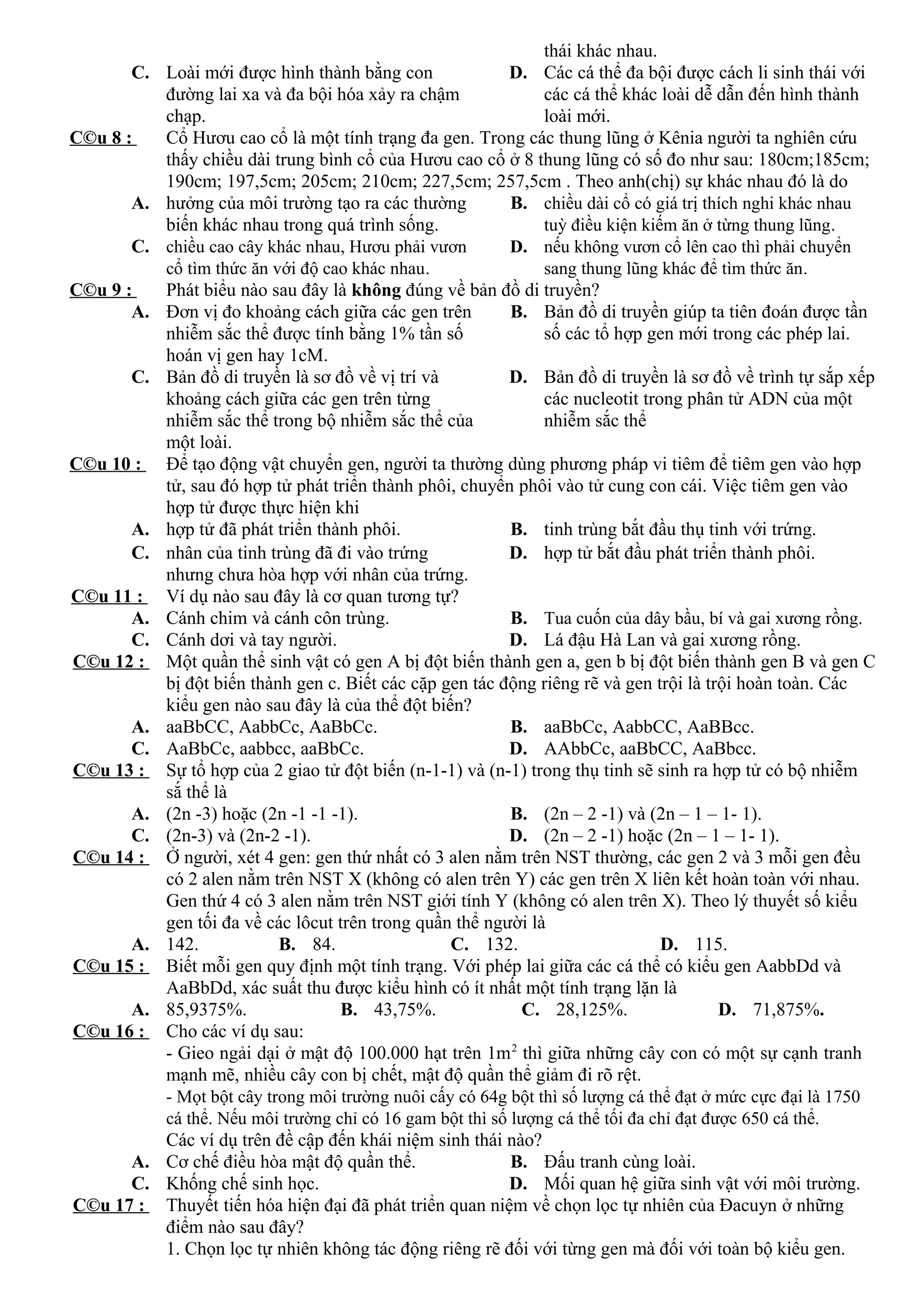 thái khác nhau.
C. Loài mới được hình thành bằng con
đường lai xa và đa bội hóa xảy ra chậm
chạp.
D. Các cá thể đa bội được cách li sinh thái với
các cá thể khác loài dễ dẫn đến hình thành
loài mới.
C©u 8 : Cổ Hươu cao cổ là một tính trạng đa gen. Trong các thung lũng ở Kênia người ta nghiên cứu
thấy chiều dài trung bình cổ của Hươu cao cổ ở 8 thung lũng có số đo như sau: 180cm;185cm;
190cm; 197,5cm; 205cm; 210cm; 227,5cm; 257,5cm . Theo anh(chị) sự khác nhau đó là do
A. hưởng của môi trường tạo ra các thường
biến khác nhau trong quá trình sống.
B. chiều dài cổ có giá trị thích nghi khác nhau
tuỳ điều kiện kiếm ăn ở từng thung lũng.
C. chiều cao cây khác nhau, Hươu phải vươn
cổ tìm thức ăn với độ cao khác nhau.
D. nếu không vươn cổ lên cao thì phải chuyển
sang thung lũng khác để tìm thức ăn.
C©u 9 : Phát biểu nào sau đây là không đúng về bản đồ di truyền?
A. Đơn vị đo khoảng cách giữa các gen trên
nhiễm sắc thể được tính bằng 1% tần số
hoán vị gen hay 1cM.
B. Bản đồ di truyền giúp ta tiên đoán được tần
số các tổ hợp gen mới trong các phép lai.
C. Bản đồ di truyền là sơ đồ về vị trí và
khoảng cách giữa các gen trên từng
nhiễm sắc thể trong bộ nhiễm sắc thể của
một loài.
D. Bản đồ di truyền là sơ đồ về trình tự sắp xếp
các nucleotit trong phân tử ADN của một
nhiễm sắc thể
C©u 10 : Để tạo động vật chuyển gen, người ta thường dùng phương pháp vi tiêm để tiêm gen vào hợp
tử, sau đó hợp tử phát triển thành phôi, chuyển phôi vào tử cung con cái. Việc tiêm gen vào
hợp tử được thực hiện khi
A. hợp tử đã phát triển thành phôi. B. tinh trùng bắt đầu thụ tinh với trứng.
C. nhân của tinh trùng đã đi vào trứng
nhưng chưa hòa hợp với nhân của trứng.
D. hợp tử bắt đầu phát triển thành phôi.
C©u 11 : Ví dụ nào sau đây là cơ quan tương tự?
A. Cánh chim và cánh côn trùng. B. Tua cuốn của dây bầu, bí và gai xương rồng.
C. Cánh dơi và tay người. D. Lá đậu Hà Lan và gai xương rồng.
C©u 12 : Một quần thể sinh vật có gen A bị đột biến thành gen a, gen b bị đột biến thành gen B và gen C
bị đột biến thành gen c. Biết các cặp gen tác động riêng rẽ và gen trội là trội hoàn toàn. Các
kiểu gen nào sau đây là của thể đột biến?
A. aaBbCC, AabbCc, AaBbCc. B. aaBbCc, AabbCC, AaBBcc.
C. AaBbCc, aabbcc, aaBbCc. D. AAbbCc, aaBbCC, AaBbcc.
C©u 13 : Sự tổ hợp của 2 giao tử đột biến (n-1-1) và (n-1) trong thụ tinh sẽ sinh ra hợp tử có bộ nhiễm
sắ thể là
A. (2n -3) hoặc (2n -1 -1 -1). B. (2n – 2 -1) và (2n – 1 – 1- 1).
C. (2n-3) và (2n-2 -1). D. (2n – 2 -1) hoặc (2n – 1 – 1- 1).
C©u 14 : Ở người, xét 4 gen: gen thứ nhất có 3 alen nằm trên NST thường, các gen 2 và 3 mỗi gen đều
có 2 alen nằm trên NST X (không có alen trên Y) các gen trên X liên kết hoàn toàn với nhau.
Gen thứ 4 có 3 alen nằm trên NST giới tính Y (không có alen trên X). Theo lý thuyết số kiểu
gen tối đa về các lôcut trên trong quần thể người là
A. 142. B. 84. C. 132. D. 115.
C©u 15 : Biết mỗi gen quy định một tính trạng. Với phép lai giữa các cá thể có kiểu gen AabbDd và
AaBbDd, xác suất thu được kiểu hình có ít nhất một tính trạng lặn là
A. 85,9375%. B. 43,75%. C. 28,125%. D. 71,875%.
C©u 16 : Cho các ví dụ sau:
- Gieo ngải dại ở mật độ 100.000 hạt trên 1m2
thì giữa những cây con có một sự cạnh tranh
mạnh mẽ, nhiều cây con bị chết, mật độ quần thể giảm đi rõ rệt.
- Mọt bột cây trong môi trường nuôi cấy có 64g bột thì số lượng cá thể đạt ở mức cực đại là 1750
cá thể. Nếu môi trường chỉ có 16 gam bột thì số lượng cá thể tối đa chỉ đạt được 650 cá thể.
Các ví dụ trên đề cập đến khái niệm sinh thái nào?
A. Cơ chế điều hòa mật độ quần thể. B. Đấu tranh cùng loài.
C. Khống chế sinh học. D. Mối quan hệ giữa sinh vật với môi trường.
C©u 17 : Thuyết tiến hóa hiện đại đã phát triển quan niệm về chọn lọc tự nhiên của Đacuyn ở những
điểm nào sau đây?
1. Chọn lọc tự nhiên không tác động riêng rẽ đối với từng gen mà đối với toàn bộ kiểu gen.
 