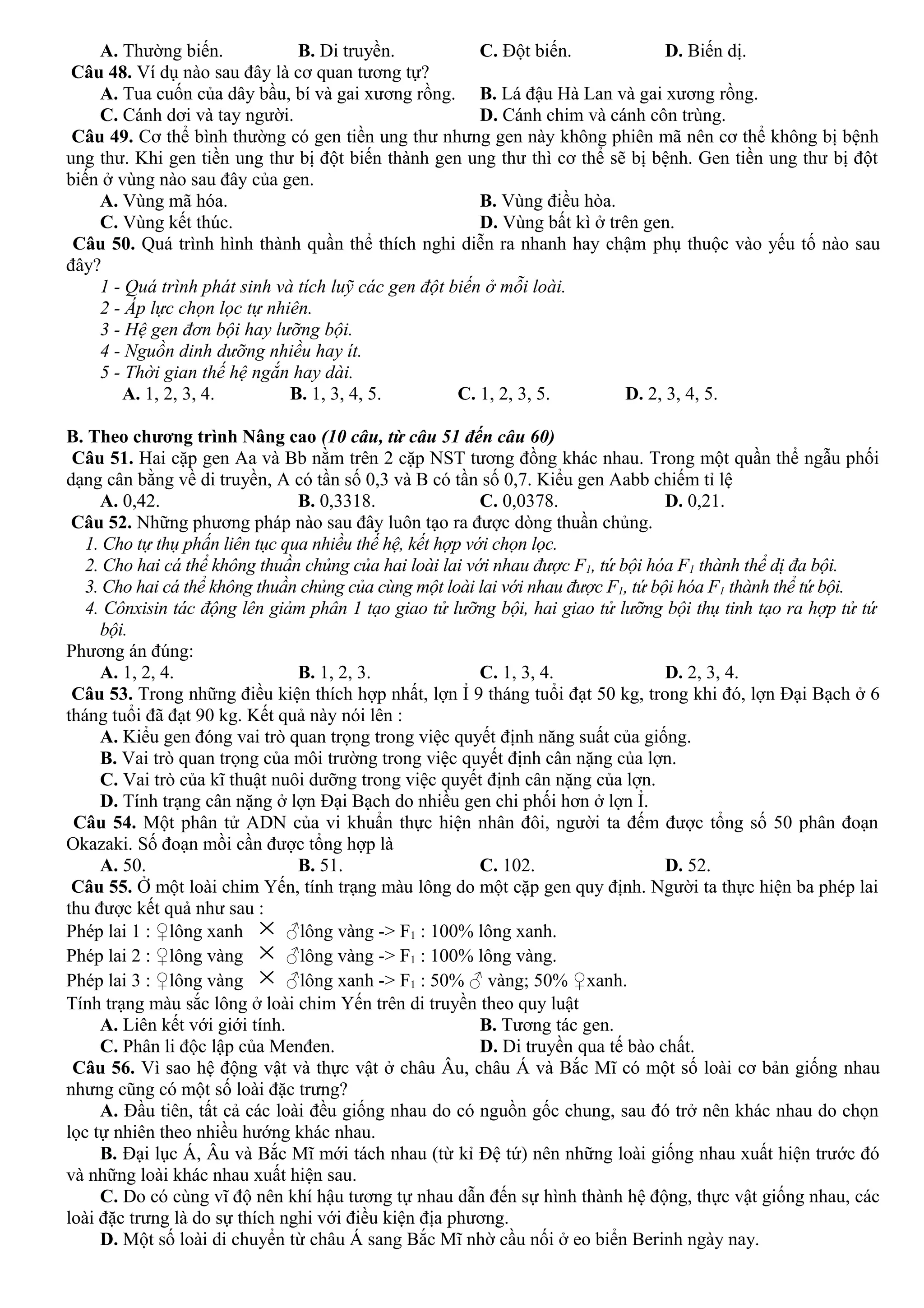 A. Thường biến. B. Di truyền. C. Đột biến. D. Biến dị.
Câu 48. Ví dụ nào sau đây là cơ quan tương tự?
A. Tua cuốn của dây bầu, bí và gai xương rồng. B. Lá đậu Hà Lan và gai xương rồng.
C. Cánh dơi và tay người. D. Cánh chim và cánh côn trùng.
Câu 49. Cơ thể bình thường có gen tiền ung thư nhưng gen này không phiên mã nên cơ thể không bị bệnh
ung thư. Khi gen tiền ung thư bị đột biến thành gen ung thư thì cơ thể sẽ bị bệnh. Gen tiền ung thư bị đột
biến ở vùng nào sau đây của gen.
A. Vùng mã hóa. B. Vùng điều hòa.
C. Vùng kết thúc. D. Vùng bất kì ở trên gen.
Câu 50. Quá trình hình thành quần thể thích nghi diễn ra nhanh hay chậm phụ thuộc vào yếu tố nào sau
đây?
1 - Quá trình phát sinh và tích luỹ các gen đột biến ở mỗi loài.
2 - Áp lực chọn lọc tự nhiên.
3 - Hệ gen đơn bội hay lưỡng bội.
4 - Nguồn dinh dưỡng nhiều hay ít.
5 - Thời gian thế hệ ngắn hay dài.
A. 1, 2, 3, 4. B. 1, 3, 4, 5. C. 1, 2, 3, 5. D. 2, 3, 4, 5.
B. Theo chương trình Nâng cao (10 câu, từ câu 51 đến câu 60)
Câu 51. Hai cặp gen Aa và Bb nằm trên 2 cặp NST tương đồng khác nhau. Trong một quần thể ngẫu phối
dạng cân bằng về di truyền, A có tần số 0,3 và B có tần số 0,7. Kiểu gen Aabb chiếm tỉ lệ
A. 0,42. B. 0,3318. C. 0,0378. D. 0,21.
Câu 52. Những phương pháp nào sau đây luôn tạo ra được dòng thuần chủng.
1. Cho tự thụ phấn liên tục qua nhiều thế hệ, kết hợp với chọn lọc.
2. Cho hai cá thể không thuần chủng của hai loài lai với nhau được F1, tứ bội hóa F1 thành thể dị đa bội.
3. Cho hai cá thể không thuần chủng của cùng một loài lai với nhau được F1, tứ bội hóa F1 thành thể tứ bội.
4. Cônxisin tác động lên giảm phân 1 tạo giao tử lưỡng bội, hai giao tử lưỡng bội thụ tinh tạo ra hợp tử tứ
bội.
Phương án đúng:
A. 1, 2, 4. B. 1, 2, 3. C. 1, 3, 4. D. 2, 3, 4.
Câu 53. Trong những điều kiện thích hợp nhất, lợn Ỉ 9 tháng tuổi đạt 50 kg, trong khi đó, lợn Đại Bạch ở 6
tháng tuổi đã đạt 90 kg. Kết quả này nói lên :
A. Kiểu gen đóng vai trò quan trọng trong việc quyết định năng suất của giống.
B. Vai trò quan trọng của môi trường trong việc quyết định cân nặng của lợn.
C. Vai trò của kĩ thuật nuôi dưỡng trong việc quyết định cân nặng của lợn.
D. Tính trạng cân nặng ở lợn Đại Bạch do nhiều gen chi phối hơn ở lợn Ỉ.
Câu 54. Một phân tử ADN của vi khuẩn thực hiện nhân đôi, người ta đếm được tổng số 50 phân đoạn
Okazaki. Số đoạn mồi cần được tổng hợp là
A. 50. B. 51. C. 102. D. 52.
Câu 55. Ở một loài chim Yến, tính trạng màu lông do một cặp gen quy định. Người ta thực hiện ba phép lai
thu được kết quả như sau :
Phép lai 1 : ♀lông xanh × ♂lông vàng -> F1 : 100% lông xanh.
Phép lai 2 : ♀lông vàng × ♂lông vàng -> F1 : 100% lông vàng.
Phép lai 3 : ♀lông vàng × ♂lông xanh -> F1 : 50% ♂ vàng; 50% ♀xanh.
Tính trạng màu sắc lông ở loài chim Yến trên di truyền theo quy luật
A. Liên kết với giới tính. B. Tương tác gen.
C. Phân li độc lập của Menđen. D. Di truyền qua tế bào chất.
Câu 56. Vì sao hệ động vật và thực vật ở châu Âu, châu Á và Bắc Mĩ có một số loài cơ bản giống nhau
nhưng cũng có một số loài đặc trưng?
A. Đầu tiên, tất cả các loài đều giống nhau do có nguồn gốc chung, sau đó trở nên khác nhau do chọn
lọc tự nhiên theo nhiều hướng khác nhau.
B. Đại lục Á, Âu và Bắc Mĩ mới tách nhau (từ kỉ Đệ tứ) nên những loài giống nhau xuất hiện trước đó
và những loài khác nhau xuất hiện sau.
C. Do có cùng vĩ độ nên khí hậu tương tự nhau dẫn đến sự hình thành hệ động, thực vật giống nhau, các
loài đặc trưng là do sự thích nghi với điều kiện địa phương.
D. Một số loài di chuyển từ châu Á sang Bắc Mĩ nhờ cầu nối ở eo biển Berinh ngày nay.
 