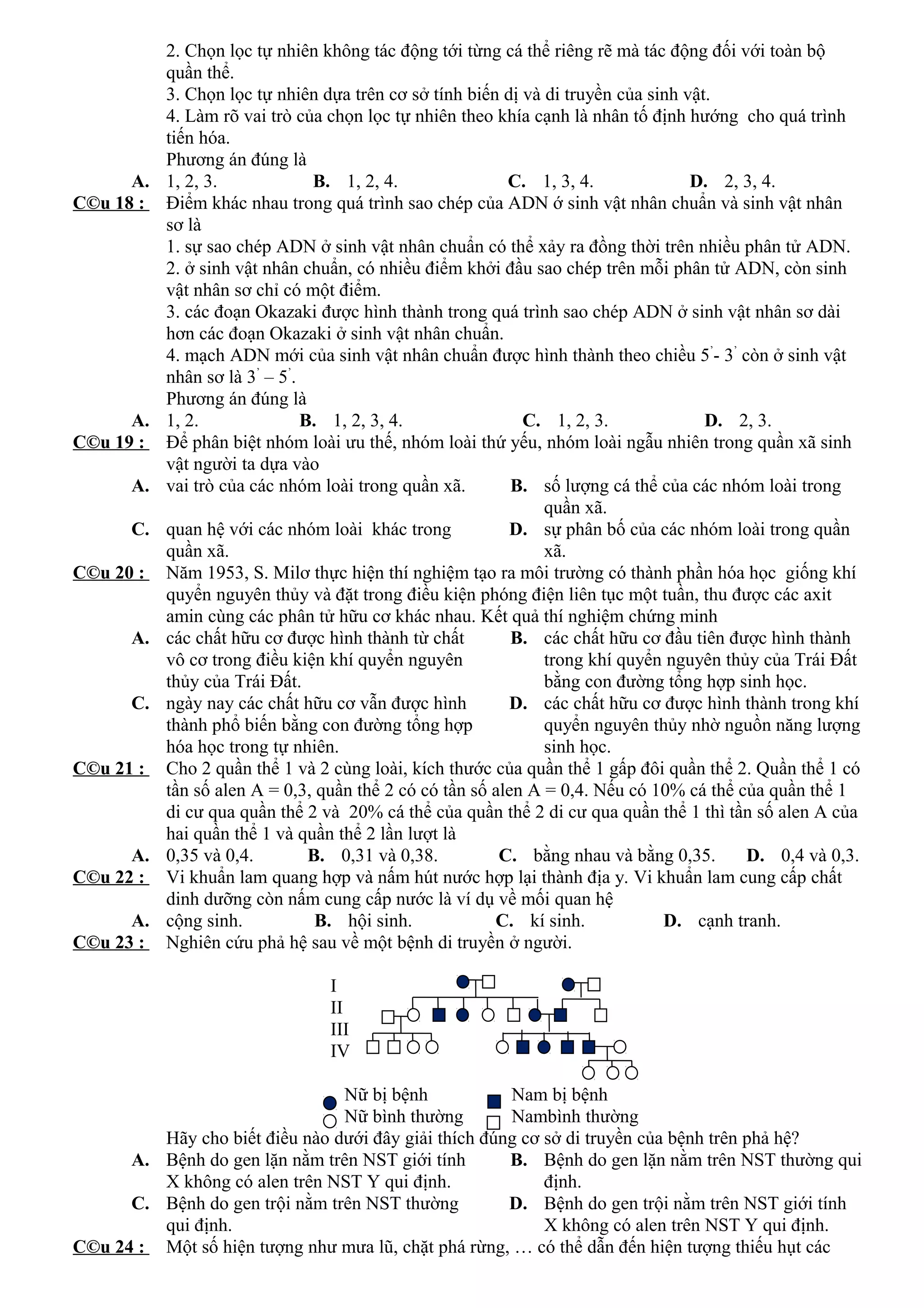 2. Chọn lọc tự nhiên không tác động tới từng cá thể riêng rẽ mà tác động đối với toàn bộ
quần thể.
3. Chọn lọc tự nhiên dựa trên cơ sở tính biến dị và di truyền của sinh vật.
4. Làm rõ vai trò của chọn lọc tự nhiên theo khía cạnh là nhân tố định hướng cho quá trình
tiến hóa.
Phương án đúng là
A. 1, 2, 3. B. 1, 2, 4. C. 1, 3, 4. D. 2, 3, 4.
C©u 18 : Điểm khác nhau trong quá trình sao chép của ADN ớ sinh vật nhân chuẩn và sinh vật nhân
sơ là
1. sự sao chép ADN ở sinh vật nhân chuẩn có thể xảy ra đồng thời trên nhiều phân tử ADN.
2. ở sinh vật nhân chuẩn, có nhiều điểm khởi đầu sao chép trên mỗi phân tử ADN, còn sinh
vật nhân sơ chỉ có một điểm.
3. các đoạn Okazaki được hình thành trong quá trình sao chép ADN ở sinh vật nhân sơ dài
hơn các đoạn Okazaki ở sinh vật nhân chuẩn.
4. mạch ADN mới của sinh vật nhân chuẩn được hình thành theo chiều 5’
- 3’
còn ở sinh vật
nhân sơ là 3’
– 5’
.
Phương án đúng là
A. 1, 2. B. 1, 2, 3, 4. C. 1, 2, 3. D. 2, 3.
C©u 19 : Để phân biệt nhóm loài ưu thế, nhóm loài thứ yếu, nhóm loài ngẫu nhiên trong quần xã sinh
vật người ta dựa vào
A. vai trò của các nhóm loài trong quần xã. B. số lượng cá thể của các nhóm loài trong
quần xã.
C. quan hệ với các nhóm loài khác trong
quần xã.
D. sự phân bố của các nhóm loài trong quần
xã.
C©u 20 : Năm 1953, S. Milơ thực hiện thí nghiệm tạo ra môi trường có thành phần hóa học giống khí
quyển nguyên thủy và đặt trong điều kiện phóng điện liên tục một tuần, thu được các axit
amin cùng các phân tử hữu cơ khác nhau. Kết quả thí nghiệm chứng minh
A. các chất hữu cơ được hình thành từ chất
vô cơ trong điều kiện khí quyển nguyên
thủy của Trái Đất.
B. các chất hữu cơ đầu tiên được hình thành
trong khí quyển nguyên thủy của Trái Đất
bằng con đường tổng hợp sinh học.
C. ngày nay các chất hữu cơ vẫn được hình
thành phổ biến bằng con đường tổng hợp
hóa học trong tự nhiên.
D. các chất hữu cơ được hình thành trong khí
quyển nguyên thủy nhờ nguồn năng lượng
sinh học.
C©u 21 : Cho 2 quần thể 1 và 2 cùng loài, kích thước của quần thể 1 gấp đôi quần thể 2. Quần thể 1 có
tần số alen A = 0,3, quần thể 2 có có tần số alen A = 0,4. Nếu có 10% cá thể của quần thể 1
di cư qua quần thể 2 và 20% cá thể của quần thể 2 di cư qua quần thể 1 thì tần số alen A của
hai quần thể 1 và quần thể 2 lần lượt là
A. 0,35 và 0,4. B. 0,31 và 0,38. C. bằng nhau và bằng 0,35. D. 0,4 và 0,3.
C©u 22 : Vi khuẩn lam quang hợp và nấm hút nước hợp lại thành địa y. Vi khuẩn lam cung cấp chất
dinh dưỡng còn nấm cung cấp nước là ví dụ về mối quan hệ
A. cộng sinh. B. hội sinh. C. kí sinh. D. cạnh tranh.
C©u 23 : Nghiên cứu phả hệ sau về một bệnh di truyền ở người.
I
II
III
IV
Nữ bị bệnh Nam bị bệnh
Nữ bình thường Nambình thường
Hãy cho biết điều nào dưới đây giải thích đúng cơ sở di truyền của bệnh trên phả hệ?
A. Bệnh do gen lặn nằm trên NST giới tính
X không có alen trên NST Y qui định.
B. Bệnh do gen lặn nằm trên NST thường qui
định.
C. Bệnh do gen trội nằm trên NST thường
qui định.
D. Bệnh do gen trội nằm trên NST giới tính
X không có alen trên NST Y qui định.
C©u 24 : Một số hiện tượng như mưa lũ, chặt phá rừng, … có thể dẫn đến hiện tượng thiếu hụt các
 