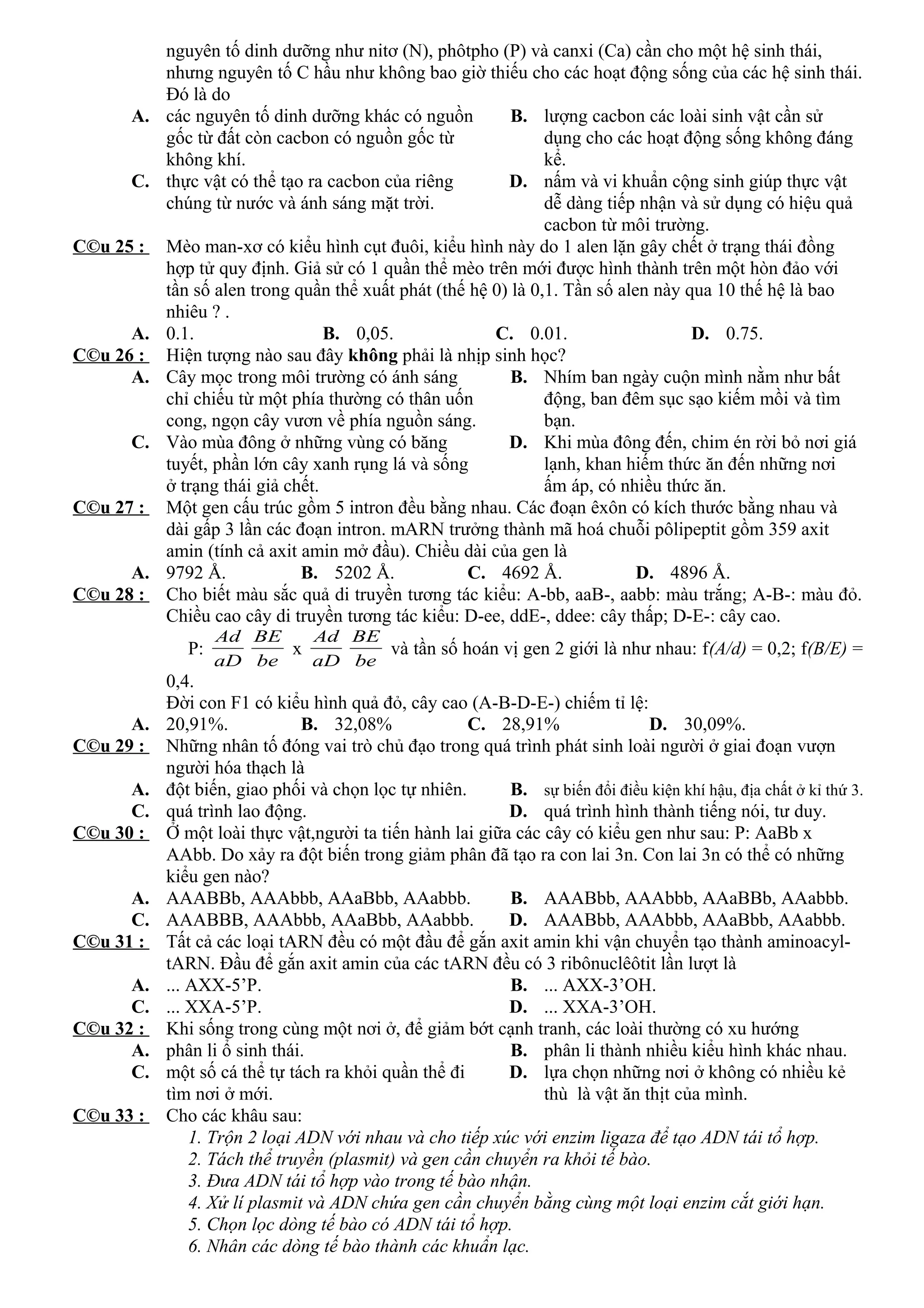 nguyên tố dinh dưỡng như nitơ (N), phôtpho (P) và canxi (Ca) cần cho một hệ sinh thái,
nhưng nguyên tố C hầu như không bao giờ thiếu cho các hoạt động sống của các hệ sinh thái.
Đó là do
A. các nguyên tố dinh dưỡng khác có nguồn
gốc từ đất còn cacbon có nguồn gốc từ
không khí.
B. lượng cacbon các loài sinh vật cần sử
dụng cho các hoạt động sống không đáng
kể.
C. thực vật có thể tạo ra cacbon của riêng
chúng từ nước và ánh sáng mặt trời.
D. nấm và vi khuẩn cộng sinh giúp thực vật
dễ dàng tiếp nhận và sử dụng có hiệu quả
cacbon từ môi trường.
C©u 25 : Mèo man-xơ có kiểu hình cụt đuôi, kiểu hình này do 1 alen lặn gây chết ở trạng thái đồng
hợp tử quy định. Giả sử có 1 quần thể mèo trên mới được hình thành trên một hòn đảo với
tần số alen trong quần thể xuất phát (thế hệ 0) là 0,1. Tần số alen này qua 10 thế hệ là bao
nhiêu ? .
A. 0.1. B. 0,05. C. 0.01. D. 0.75.
C©u 26 : Hiện tượng nào sau đây không phải là nhịp sinh học?
A. Cây mọc trong môi trường có ánh sáng
chỉ chiếu từ một phía thường có thân uốn
cong, ngọn cây vươn về phía nguồn sáng.
B. Nhím ban ngày cuộn mình nằm như bất
động, ban đêm sục sạo kiếm mồi và tìm
bạn.
C. Vào mùa đông ở những vùng có băng
tuyết, phần lớn cây xanh rụng lá và sống
ở trạng thái giả chết.
D. Khi mùa đông đến, chim én rời bỏ nơi giá
lạnh, khan hiếm thức ăn đến những nơi
ấm áp, có nhiều thức ăn.
C©u 27 : Một gen cấu trúc gồm 5 intron đều bằng nhau. Các đoạn êxôn có kích thước bằng nhau và
dài gấp 3 lần các đoạn intron. mARN trưởng thành mã hoá chuỗi pôlipeptit gồm 359 axit
amin (tính cả axit amin mở đầu). Chiều dài của gen là
A. 9792 Å. B. 5202 Å. C. 4692 Å. D. 4896 Å.
C©u 28 : Cho biết màu sắc quả di truyền tương tác kiểu: A-bb, aaB-, aabb: màu trắng; A-B-: màu đỏ.
Chiều cao cây di truyền tương tác kiểu: D-ee, ddE-, ddee: cây thấp; D-E-: cây cao.
P:
aD
Ad
be
BE
x
aD
Ad
be
BE
và tần số hoán vị gen 2 giới là như nhau: f(A/d) = 0,2; f(B/E) =
0,4.
Đời con F1 có kiểu hình quả đỏ, cây cao (A-B-D-E-) chiếm tỉ lệ:
A. 20,91%. B. 32,08% C. 28,91% D. 30,09%.
C©u 29 : Những nhân tố đóng vai trò chủ đạo trong quá trình phát sinh loài người ở giai đoạn vượn
người hóa thạch là
A. đột biến, giao phối và chọn lọc tự nhiên. B. sự biến đổi điều kiện khí hậu, địa chất ở kỉ thứ 3.
C. quá trình lao động. D. quá trình hình thành tiếng nói, tư duy.
C©u 30 : Ở một loài thực vật,người ta tiến hành lai giữa các cây có kiểu gen như sau: P: AaBb x
AAbb. Do xảy ra đột biến trong giảm phân đã tạo ra con lai 3n. Con lai 3n có thể có những
kiểu gen nào?
A. AAABBb, AAAbbb, AAaBbb, AAabbb. B. AAABbb, AAAbbb, AAaBBb, AAabbb.
C. AAABBB, AAAbbb, AAaBbb, AAabbb. D. AAABbb, AAAbbb, AAaBbb, AAabbb.
C©u 31 : Tất cả các loại tARN đều có một đầu để gắn axit amin khi vận chuyển tạo thành aminoacyl-
tARN. Đầu để gắn axit amin của các tARN đều có 3 ribônuclêôtit lần lượt là
A. ... AXX-5’P. B. ... AXX-3’OH.
C. ... XXA-5’P. D. ... XXA-3’OH.
C©u 32 : Khi sống trong cùng một nơi ở, để giảm bớt cạnh tranh, các loài thường có xu hướng
A. phân li ổ sinh thái. B. phân li thành nhiều kiểu hình khác nhau.
C. một số cá thể tự tách ra khỏi quần thể đi
tìm nơi ở mới.
D. lựa chọn những nơi ở không có nhiều kẻ
thù là vật ăn thịt của mình.
C©u 33 : Cho các khâu sau:
1. Trộn 2 loại ADN với nhau và cho tiếp xúc với enzim ligaza để tạo ADN tái tổ hợp.
2. Tách thể truyền (plasmit) và gen cần chuyển ra khỏi tế bào.
3. Đưa ADN tái tổ hợp vào trong tế bào nhận.
4. Xử lí plasmit và ADN chứa gen cần chuyển bằng cùng một loại enzim cắt giới hạn.
5. Chọn lọc dòng tế bào có ADN tái tổ hợp.
6. Nhân các dòng tế bào thành các khuẩn lạc.
 