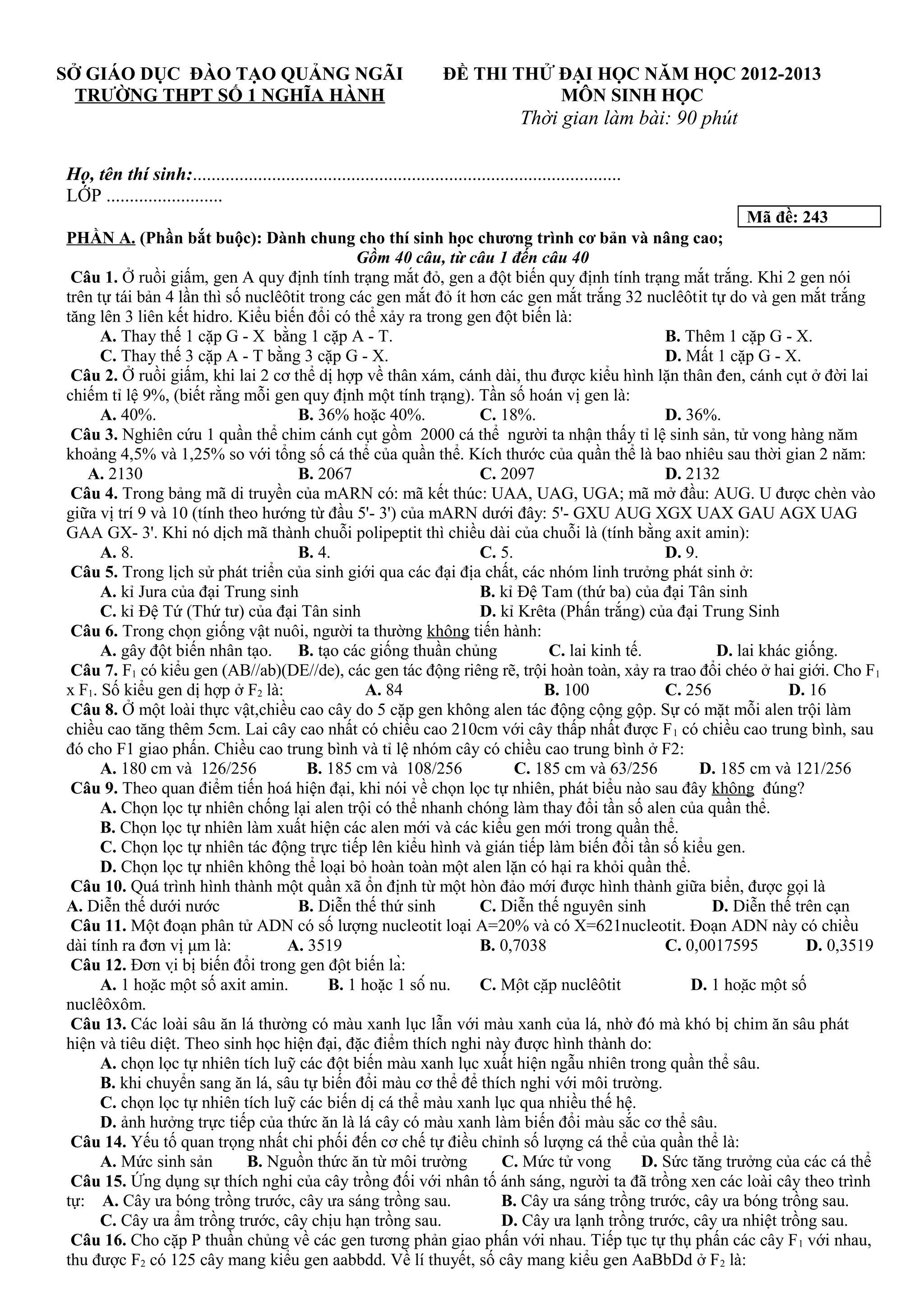 SỞ GIÁO DỤC ĐÀO TẠO QUẢNG NGÃI
TRƯỜNG THPT SỐ 1 NGHĨA HÀNH
ĐỀ THI THỬ ĐẠI HỌC NĂM HỌC 2012-2013
MÔN SINH HỌC
Thời gian làm bài: 90 phút
Họ, tên thí sinh:............................................................................................
LỚP .........................
Mã đề: 243
PHẦN A. (Phần bắt buộc): Dành chung cho thí sinh học chương trình cơ bản và nâng cao;
Gồm 40 câu, từ câu 1 đến câu 40
Câu 1. Ở ruồi giấm, gen A quy định tính trạng mắt đỏ, gen a đột biến quy định tính trạng mắt trắng. Khi 2 gen nói
trên tự tái bản 4 lần thì số nuclêôtit trong các gen mắt đỏ ít hơn các gen mắt trắng 32 nuclêôtit tự do và gen mắt trắng
tăng lên 3 liên kết hidro. Kiểu biến đổi có thể xảy ra trong gen đột biến là:
A. Thay thế 1 cặp G - X bằng 1 cặp A - T. B. Thêm 1 cặp G - X.
C. Thay thế 3 cặp A - T bằng 3 cặp G - X. D. Mất 1 cặp G - X.
Câu 2. Ở ruồi giấm, khi lai 2 cơ thể dị hợp về thân xám, cánh dài, thu được kiểu hình lặn thân đen, cánh cụt ở đời lai
chiếm tỉ lệ 9%, (biết rằng mỗi gen quy định một tính trạng). Tần số hoán vị gen là:
A. 40%. B. 36% hoặc 40%. C. 18%. D. 36%.
Câu 3. Nghiên cứu 1 quần thể chim cánh cụt gồm 2000 cá thể người ta nhận thấy tỉ lệ sinh sản, tử vong hàng năm
khoảng 4,5% và 1,25% so với tổng số cá thể của quần thể. Kích thước của quần thể là bao nhiêu sau thời gian 2 năm:
A. 2130 B. 2067 C. 2097 D. 2132
Câu 4. Trong bảng mã di truyền của mARN có: mã kết thúc: UAA, UAG, UGA; mã mở đầu: AUG. U được chèn vào
giữa vị trí 9 và 10 (tính theo hướng từ đầu 5'- 3') của mARN dưới đây: 5'- GXU AUG XGX UAX GAU AGX UAG
GAA GX- 3'. Khi nó dịch mã thành chuỗi polipeptit thì chiều dài của chuỗi là (tính bằng axit amin):
A. 8. B. 4. C. 5. D. 9.
Câu 5. Trong lịch sử phát triển của sinh giới qua các đại địa chất, các nhóm linh trưởng phát sinh ở:
A. kỉ Jura của đại Trung sinh B. kỉ Đệ Tam (thứ ba) của đại Tân sinh
C. kỉ Đệ Tứ (Thứ tư) của đại Tân sinh D. kỉ Krêta (Phấn trắng) của đại Trung Sinh
Câu 6. Trong chọn giống vật nuôi, người ta thường không tiến hành:
A. gây đột biến nhân tạo. B. tạo các giống thuần chủng C. lai kinh tế. D. lai khác giống.
Câu 7. F1 có kiểu gen (AB//ab)(DE//de), các gen tác động riêng rẽ, trội hoàn toàn, xảy ra trao đổi chéo ở hai giới. Cho F1
x F1. Số kiểu gen dị hợp ở F2 là: A. 84 B. 100 C. 256 D. 16
Câu 8. Ở một loài thực vật,chiều cao cây do 5 cặp gen không alen tác động cộng gộp. Sự có mặt mỗi alen trội làm
chiều cao tăng thêm 5cm. Lai cây cao nhất có chiều cao 210cm với cây thấp nhất được F1 có chiều cao trung bình, sau
đó cho F1 giao phấn. Chiều cao trung bình và tỉ lệ nhóm cây có chiều cao trung bình ở F2:
A. 180 cm và 126/256 B. 185 cm và 108/256 C. 185 cm và 63/256 D. 185 cm và 121/256
Câu 9. Theo quan điểm tiến hoá hiện đại, khi nói về chọn lọc tự nhiên, phát biểu nào sau đây không đúng?
A. Chọn lọc tự nhiên chống lại alen trội có thể nhanh chóng làm thay đổi tần số alen của quần thể.
B. Chọn lọc tự nhiên làm xuất hiện các alen mới và các kiểu gen mới trong quần thể.
C. Chọn lọc tự nhiên tác động trực tiếp lên kiểu hình và gián tiếp làm biến đổi tần số kiểu gen.
D. Chọn lọc tự nhiên không thể loại bỏ hoàn toàn một alen lặn có hại ra khỏi quần thể.
Câu 10. Quá trình hình thành một quần xã ổn định từ một hòn đảo mới được hình thành giữa biển, được gọi là
A. Diễn thế dưới nước B. Diễn thế thứ sinh C. Diễn thế nguyên sinh D. Diễn thế trên cạn
Câu 11. Một đoạn phân tử ADN có số lượng nucleotit loại A=20% và có X=621nucleotit. Đoạn ADN này có chiều
dài tính ra đơn vị μm là: A. 3519 B. 0,7038 C. 0,0017595 D. 0,3519
Câu 12. Đơn vị bị biến đổi trong gen đột biến là:
A. 1 hoặc một số axit amin. B. 1 hoặc 1 số nu. C. Một cặp nuclêôtit D. 1 hoặc một số
nuclêôxôm.
Câu 13. Các loài sâu ăn lá thường có màu xanh lục lẫn với màu xanh của lá, nhờ đó mà khó bị chim ăn sâu phát
hiện và tiêu diệt. Theo sinh học hiện đại, đặc điểm thích nghi này được hình thành do:
A. chọn lọc tự nhiên tích luỹ các đột biến màu xanh lục xuất hiện ngẫu nhiên trong quần thể sâu.
B. khi chuyển sang ăn lá, sâu tự biến đổi màu cơ thể để thích nghi với môi trường.
C. chọn lọc tự nhiên tích luỹ các biến dị cá thể màu xanh lục qua nhiều thế hệ.
D. ảnh hưởng trực tiếp của thức ăn là lá cây có màu xanh làm biến đổi màu sắc cơ thể sâu.
Câu 14. Yếu tố quan trọng nhất chi phối đến cơ chế tự điều chỉnh số lượng cá thể của quần thể là:
A. Mức sinh sản B. Nguồn thức ăn từ môi trường C. Mức tử vong D. Sức tăng trưởng của các cá thể
Câu 15. Ứng dụng sự thích nghi của cây trồng đối với nhân tố ánh sáng, người ta đã trồng xen các loài cây theo trình
tự: A. Cây ưa bóng trồng trước, cây ưa sáng trồng sau. B. Cây ưa sáng trồng trước, cây ưa bóng trồng sau.
C. Cây ưa ẩm trồng trước, cây chịu hạn trồng sau. D. Cây ưa lạnh trồng trước, cây ưa nhiệt trồng sau.
Câu 16. Cho cặp P thuần chủng về các gen tương phản giao phấn với nhau. Tiếp tục tự thụ phấn các cây F1 với nhau,
thu được F2 có 125 cây mang kiểu gen aabbdd. Về lí thuyết, số cây mang kiểu gen AaBbDd ở F2 là:
 