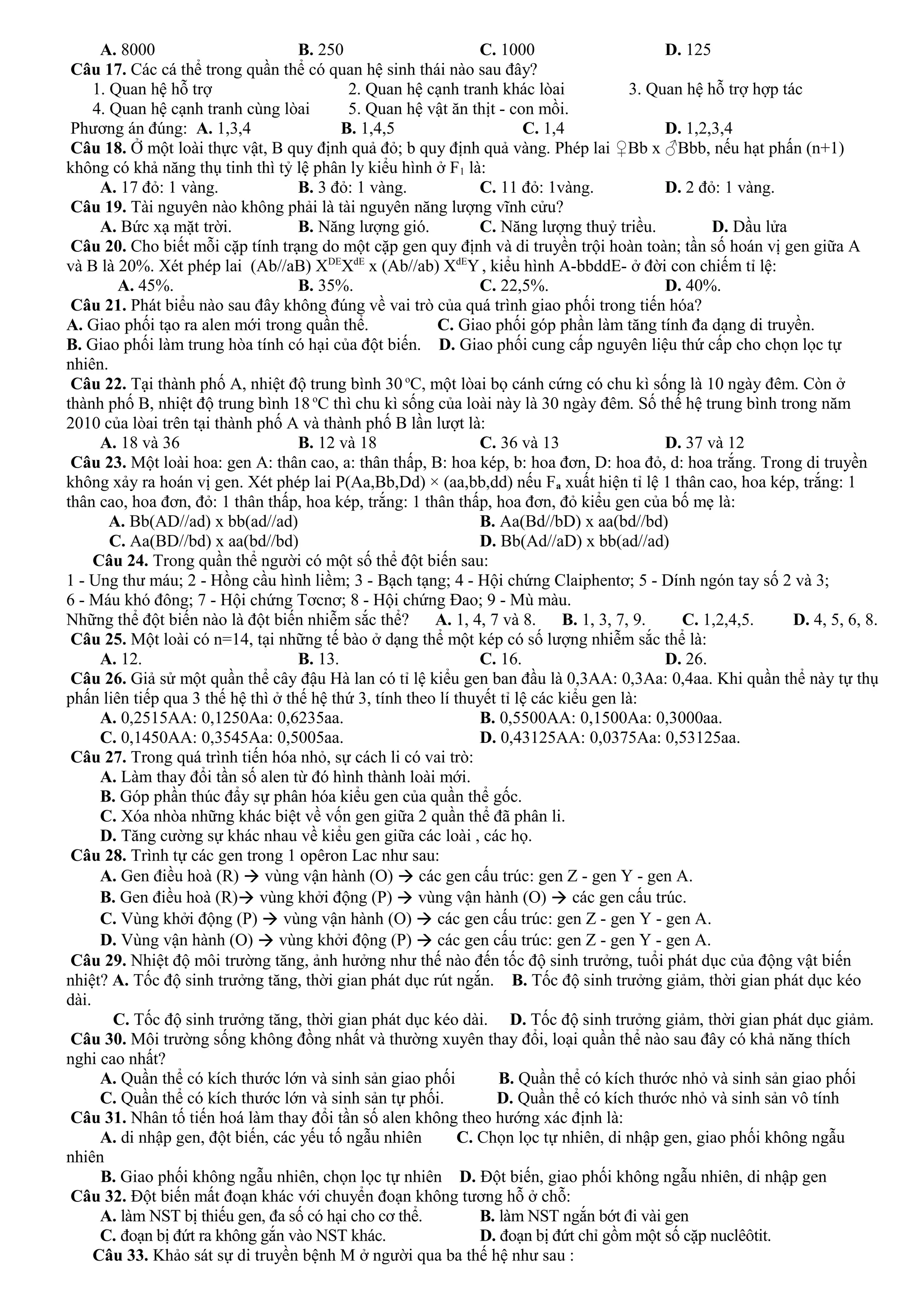 A. 8000 B. 250 C. 1000 D. 125
Câu 17. Các cá thể trong quần thể có quan hệ sinh thái nào sau đây?
1. Quan hệ hỗ trợ 2. Quan hệ cạnh tranh khác lòai 3. Quan hệ hỗ trợ hợp tác
4. Quan hệ cạnh tranh cùng lòai 5. Quan hệ vật ăn thịt - con mồi.
Phương án đúng: A. 1,3,4 B. 1,4,5 C. 1,4 D. 1,2,3,4
Câu 18. Ở một loài thực vật, B quy định quả đỏ; b quy định quả vàng. Phép lai ♀Bb x ♂Bbb, nếu hạt phấn (n+1)
không có khả năng thụ tinh thì tỷ lệ phân ly kiểu hình ở F1 là:
A. 17 đỏ: 1 vàng. B. 3 đỏ: 1 vàng. C. 11 đỏ: 1vàng. D. 2 đỏ: 1 vàng.
Câu 19. Tài nguyên nào không phải là tài nguyên năng lượng vĩnh cửu?
A. Bức xạ mặt trời. B. Năng lượng gió. C. Năng lượng thuỷ triều. D. Dầu lửa
Câu 20. Cho biết mỗi cặp tính trạng do một cặp gen quy định và di truyền trội hoàn toàn; tần số hoán vị gen giữa A
và B là 20%. Xét phép lai (Ab//aB) XDE
XdE
x (Ab//ab) XdE
Y, kiểu hình A-bbddE- ở đời con chiếm tỉ lệ:
A. 45%. B. 35%. C. 22,5%. D. 40%.
Câu 21. Phát biểu nào sau đây không đúng về vai trò của quá trình giao phối trong tiến hóa?
A. Giao phối tạo ra alen mới trong quần thể. C. Giao phối góp phần làm tăng tính đa dạng di truyền.
B. Giao phối làm trung hòa tính có hại của đột biến. D. Giao phối cung cấp nguyên liệu thứ cấp cho chọn lọc tự
nhiên.
Câu 22. Tại thành phố A, nhiệt độ trung bình 30 o
C, một lòai bọ cánh cứng có chu kì sống là 10 ngày đêm. Còn ở
thành phố B, nhiệt độ trung bình 18 o
C thì chu kì sống của loài này là 30 ngày đêm. Số thế hệ trung bình trong năm
2010 của lòai trên tại thành phố A và thành phố B lần lượt là:
A. 18 và 36 B. 12 và 18 C. 36 và 13 D. 37 và 12
Câu 23. Một loài hoa: gen A: thân cao, a: thân thấp, B: hoa kép, b: hoa đơn, D: hoa đỏ, d: hoa trắng. Trong di truyền
không xảy ra hoán vị gen. Xét phép lai P(Aa,Bb,Dd) × (aa,bb,dd) nếu Fa xuất hiện tỉ lệ 1 thân cao, hoa kép, trắng: 1
thân cao, hoa đơn, đỏ: 1 thân thấp, hoa kép, trắng: 1 thân thấp, hoa đơn, đỏ kiểu gen của bố mẹ là:
A. Bb(AD//ad) x bb(ad//ad) B. Aa(Bd//bD) x aa(bd//bd)
C. Aa(BD//bd) x aa(bd//bd) D. Bb(Ad//aD) x bb(ad//ad)
Câu 24. Trong quần thể người có một số thể đột biến sau:
1 - Ung thư máu; 2 - Hồng cầu hình liềm; 3 - Bạch tạng; 4 - Hội chứng Claiphentơ; 5 - Dính ngón tay số 2 và 3;
6 - Máu khó đông; 7 - Hội chứng Tơcnơ; 8 - Hội chứng Đao; 9 - Mù màu.
Những thể đột biến nào là đột biến nhiễm sắc thể? A. 1, 4, 7 và 8. B. 1, 3, 7, 9. C. 1,2,4,5. D. 4, 5, 6, 8.
Câu 25. Một loài có n=14, tại những tế bào ở dạng thể một kép có số lượng nhiễm sắc thể là:
A. 12. B. 13. C. 16. D. 26.
Câu 26. Giả sử một quần thể cây đậu Hà lan có tỉ lệ kiểu gen ban đầu là 0,3AA: 0,3Aa: 0,4aa. Khi quần thể này tự thụ
phấn liên tiếp qua 3 thế hệ thì ở thế hệ thứ 3, tính theo lí thuyết tỉ lệ các kiểu gen là:
A. 0,2515AA: 0,1250Aa: 0,6235aa. B. 0,5500AA: 0,1500Aa: 0,3000aa.
C. 0,1450AA: 0,3545Aa: 0,5005aa. D. 0,43125AA: 0,0375Aa: 0,53125aa.
Câu 27. Trong quá trình tiến hóa nhỏ, sự cách li có vai trò:
A. Làm thay đổi tần số alen từ đó hình thành loài mới.
B. Góp phần thúc đẩy sự phân hóa kiểu gen của quần thể gốc.
C. Xóa nhòa những khác biệt về vốn gen giữa 2 quần thể đã phân li.
D. Tăng cường sự khác nhau về kiểu gen giữa các loài , các họ.
Câu 28. Trình tự các gen trong 1 opêron Lac như sau:
A. Gen điều hoà (R)  vùng vận hành (O)  các gen cấu trúc: gen Z - gen Y - gen A.
B. Gen điều hoà (R) vùng khởi động (P)  vùng vận hành (O)  các gen cấu trúc.
C. Vùng khởi động (P)  vùng vận hành (O)  các gen cấu trúc: gen Z - gen Y - gen A.
D. Vùng vận hành (O)  vùng khởi động (P)  các gen cấu trúc: gen Z - gen Y - gen A.
Câu 29. Nhiệt độ môi trường tăng, ảnh hưởng như thế nào đến tốc độ sinh trưởng, tuổi phát dục của động vật biến
nhiệt? A. Tốc độ sinh trưởng tăng, thời gian phát dục rút ngắn. B. Tốc độ sinh trưởng giảm, thời gian phát dục kéo
dài.
C. Tốc độ sinh trưởng tăng, thời gian phát dục kéo dài. D. Tốc độ sinh trưởng giảm, thời gian phát dục giảm.
Câu 30. Môi trường sống không đồng nhất và thường xuyên thay đổi, loại quần thể nào sau đây có khả năng thích
nghi cao nhất?
A. Quần thể có kích thước lớn và sinh sản giao phối B. Quần thể có kích thước nhỏ và sinh sản giao phối
C. Quần thể có kích thước lớn và sinh sản tự phối. D. Quần thể có kích thước nhỏ và sinh sản vô tính
Câu 31. Nhân tố tiến hoá làm thay đổi tần số alen không theo hướng xác định là:
A. di nhập gen, đột biến, các yếu tố ngẫu nhiên C. Chọn lọc tự nhiên, di nhập gen, giao phối không ngẫu
nhiên
B. Giao phối không ngẫu nhiên, chọn lọc tự nhiên D. Đột biến, giao phối không ngẫu nhiên, di nhập gen
Câu 32. Đột biến mất đoạn khác với chuyển đoạn không tương hỗ ở chỗ:
A. làm NST bị thiếu gen, đa số có hại cho cơ thể. B. làm NST ngắn bớt đi vài gen
C. đoạn bị đứt ra không gắn vào NST khác. D. đoạn bị đứt chỉ gồm một số cặp nuclêôtit.
Câu 33. Khảo sát sự di truyền bệnh M ở người qua ba thế hệ như sau :
 