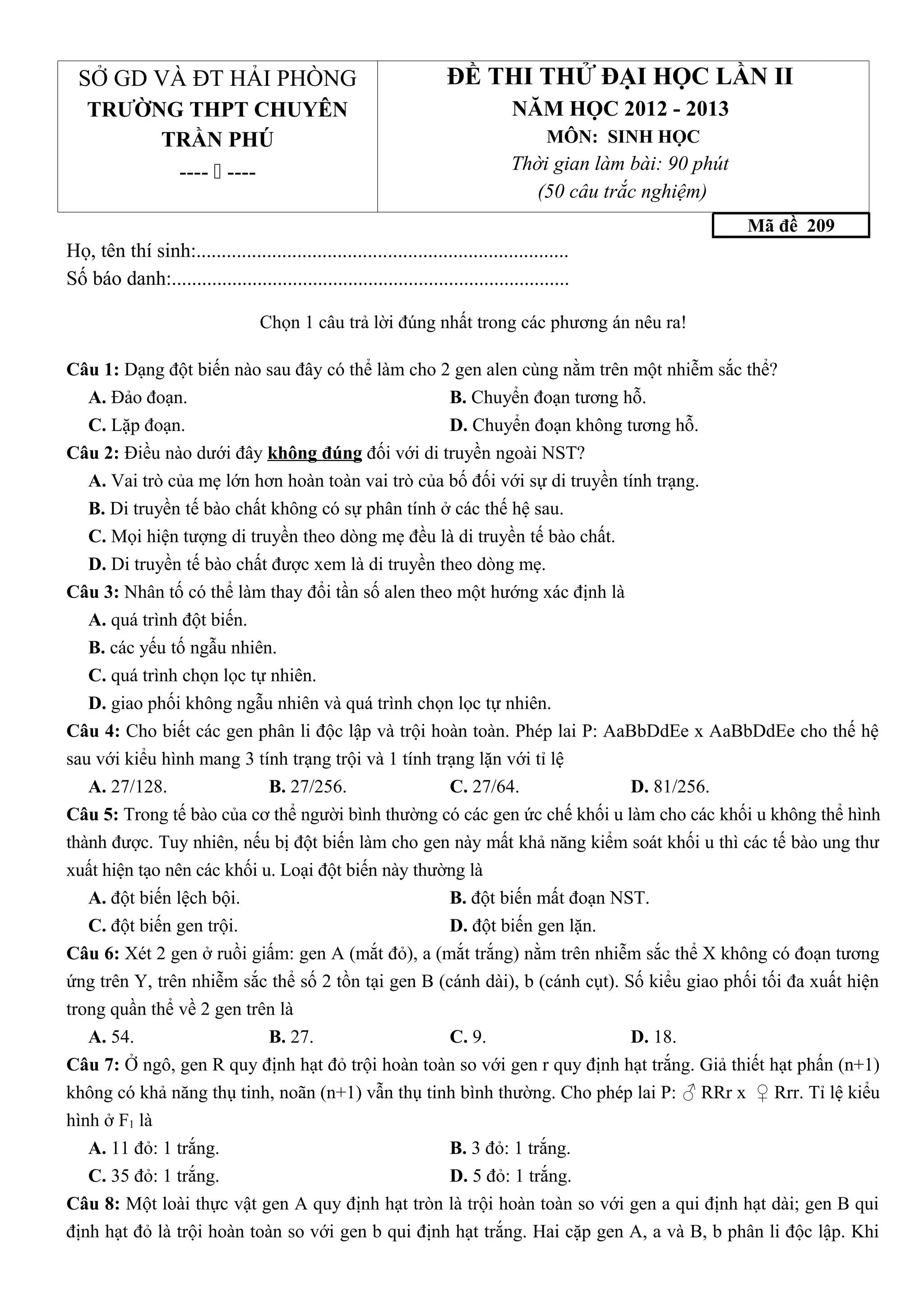 SỞ GD VÀ ĐT HẢI PHÒNG
TRƯỜNG THPT CHUYÊN
TRẦN PHÚ
----  ----
ĐỀ THI THỬ ĐẠI HỌC LẦN II
NĂM HỌC 2012 - 2013
MÔN: SINH HỌC
Thời gian làm bài: 90 phút
(50 câu trắc nghiệm)
Mã đề 209
Họ, tên thí sinh:..........................................................................
Số báo danh:...............................................................................
Chọn 1 câu trả lời đúng nhất trong các phương án nêu ra!
Câu 1: Dạng đột biến nào sau đây có thể làm cho 2 gen alen cùng nằm trên một nhiễm sắc thể?
A. Đảo đoạn. B. Chuyển đoạn tương hỗ.
C. Lặp đoạn. D. Chuyển đoạn không tương hỗ.
Câu 2: Điều nào dưới đây không đúng đối với di truyền ngoài NST?
A. Vai trò của mẹ lớn hơn hoàn toàn vai trò của bố đối với sự di truyền tính trạng.
B. Di truyền tế bào chất không có sự phân tính ở các thế hệ sau.
C. Mọi hiện tượng di truyền theo dòng mẹ đều là di truyền tế bào chất.
D. Di truyền tế bào chất được xem là di truyền theo dòng mẹ.
Câu 3: Nhân tố có thể làm thay đổi tần số alen theo một hướng xác định là
A. quá trình đột biến.
B. các yếu tố ngẫu nhiên.
C. quá trình chọn lọc tự nhiên.
D. giao phối không ngẫu nhiên và quá trình chọn lọc tự nhiên.
Câu 4: Cho biết các gen phân li độc lập và trội hoàn toàn. Phép lai P: AaBbDdEe x AaBbDdEe cho thế hệ
sau với kiểu hình mang 3 tính trạng trội và 1 tính trạng lặn với tỉ lệ
A. 27/128. B. 27/256. C. 27/64. D. 81/256.
Câu 5: Trong tế bào của cơ thể người bình thường có các gen ức chế khối u làm cho các khối u không thể hình
thành được. Tuy nhiên, nếu bị đột biến làm cho gen này mất khả năng kiểm soát khối u thì các tế bào ung thư
xuất hiện tạo nên các khối u. Loại đột biến này thường là
A. đột biến lệch bội. B. đột biến mất đoạn NST.
C. đột biến gen trội. D. đột biến gen lặn.
Câu 6: Xét 2 gen ở ruồi giấm: gen A (mắt đỏ), a (mắt trắng) nằm trên nhiễm sắc thể X không có đoạn tương
ứng trên Y, trên nhiễm sắc thể số 2 tồn tại gen B (cánh dài), b (cánh cụt). Số kiểu giao phối tối đa xuất hiện
trong quần thể về 2 gen trên là
A. 54. B. 27. C. 9. D. 18.
Câu 7: Ở ngô, gen R quy định hạt đỏ trội hoàn toàn so với gen r quy định hạt trắng. Giả thiết hạt phấn (n+1)
không có khả năng thụ tinh, noãn (n+1) vẫn thụ tinh bình thường. Cho phép lai P: ♂ RRr x ♀ Rrr. Tỉ lệ kiểu
hình ở F1 là
A. 11 đỏ: 1 trắng. B. 3 đỏ: 1 trắng.
C. 35 đỏ: 1 trắng. D. 5 đỏ: 1 trắng.
Câu 8: Một loài thực vật gen A quy định hạt tròn là trội hoàn toàn so với gen a qui định hạt dài; gen B qui
định hạt đỏ là trội hoàn toàn so với gen b qui định hạt trắng. Hai cặp gen A, a và B, b phân li độc lập. Khi
 