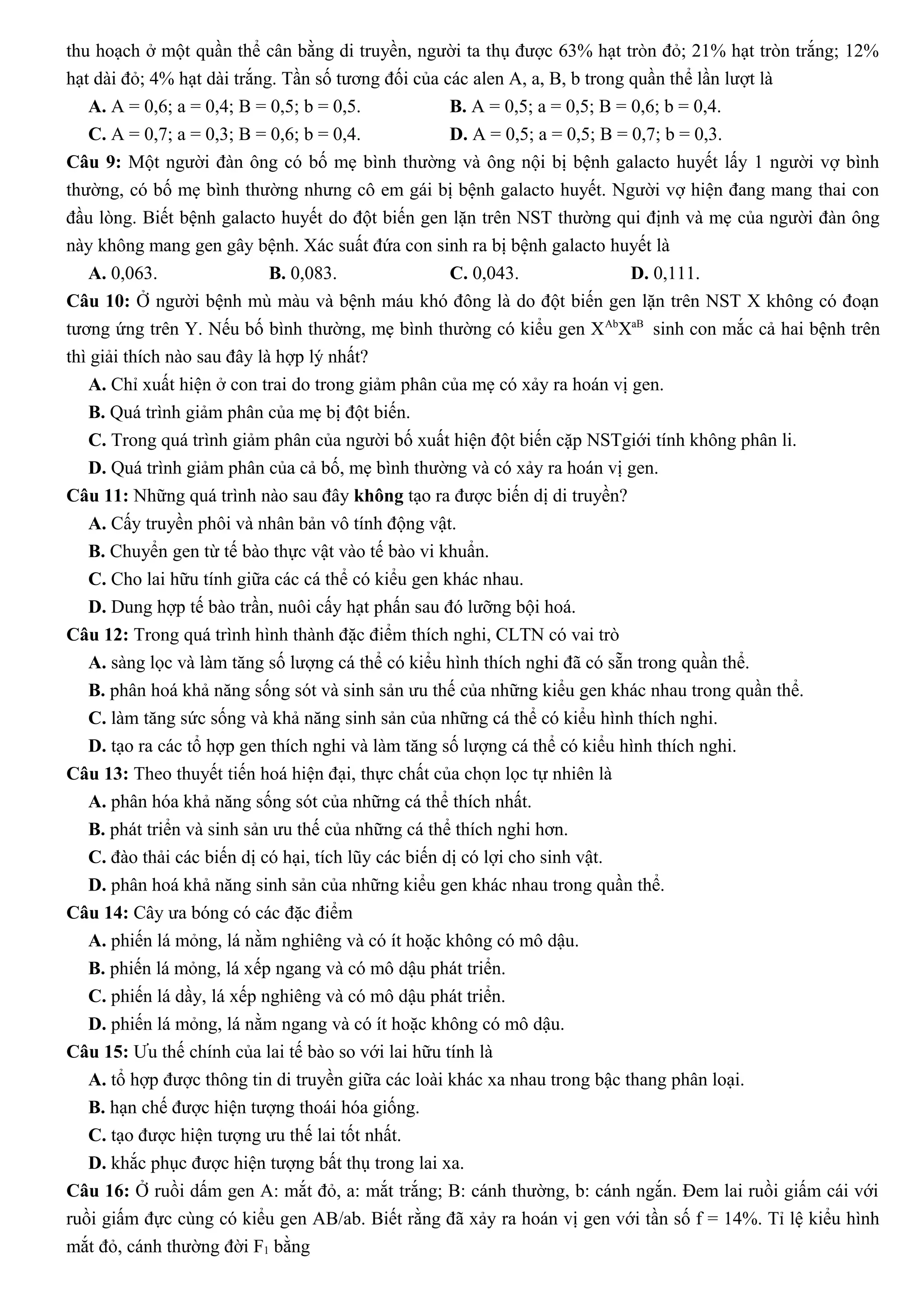 thu hoạch ở một quần thể cân bằng di truyền, người ta thụ được 63% hạt tròn đỏ; 21% hạt tròn trắng; 12%
hạt dài đỏ; 4% hạt dài trắng. Tần số tương đối của các alen A, a, B, b trong quần thể lần lượt là
A. A = 0,6; a = 0,4; B = 0,5; b = 0,5. B. A = 0,5; a = 0,5; B = 0,6; b = 0,4.
C. A = 0,7; a = 0,3; B = 0,6; b = 0,4. D. A = 0,5; a = 0,5; B = 0,7; b = 0,3.
Câu 9: Một người đàn ông có bố mẹ bình thường và ông nội bị bệnh galacto huyết lấy 1 người vợ bình
thường, có bố mẹ bình thường nhưng cô em gái bị bệnh galacto huyết. Người vợ hiện đang mang thai con
đầu lòng. Biết bệnh galacto huyết do đột biến gen lặn trên NST thường qui định và mẹ của người đàn ông
này không mang gen gây bệnh. Xác suất đứa con sinh ra bị bệnh galacto huyết là
A. 0,063. B. 0,083. C. 0,043. D. 0,111.
Câu 10: Ở người bệnh mù màu và bệnh máu khó đông là do đột biến gen lặn trên NST X không có đoạn
tương ứng trên Y. Nếu bố bình thường, mẹ bình thường có kiểu gen XAb
XaB
sinh con mắc cả hai bệnh trên
thì giải thích nào sau đây là hợp lý nhất?
A. Chỉ xuất hiện ở con trai do trong giảm phân của mẹ có xảy ra hoán vị gen.
B. Quá trình giảm phân của mẹ bị đột biến.
C. Trong quá trình giảm phân của người bố xuất hiện đột biến cặp NSTgiới tính không phân li.
D. Quá trình giảm phân của cả bố, mẹ bình thường và có xảy ra hoán vị gen.
Câu 11: Những quá trình nào sau đây không tạo ra được biến dị di truyền?
A. Cấy truyền phôi và nhân bản vô tính động vật.
B. Chuyển gen từ tế bào thực vật vào tế bào vi khuẩn.
C. Cho lai hữu tính giữa các cá thể có kiểu gen khác nhau.
D. Dung hợp tế bào trần, nuôi cấy hạt phấn sau đó lưỡng bội hoá.
Câu 12: Trong quá trình hình thành đặc điểm thích nghi, CLTN có vai trò
A. sàng lọc và làm tăng số lượng cá thể có kiểu hình thích nghi đã có sẵn trong quần thể.
B. phân hoá khả năng sống sót và sinh sản ưu thế của những kiểu gen khác nhau trong quần thể.
C. làm tăng sức sống và khả năng sinh sản của những cá thể có kiểu hình thích nghi.
D. tạo ra các tổ hợp gen thích nghi và làm tăng số lượng cá thể có kiểu hình thích nghi.
Câu 13: Theo thuyết tiến hoá hiện đại, thực chất của chọn lọc tự nhiên là
A. phân hóa khả năng sống sót của những cá thể thích nhất.
B. phát triển và sinh sản ưu thế của những cá thể thích nghi hơn.
C. đào thải các biến dị có hại, tích lũy các biến dị có lợi cho sinh vật.
D. phân hoá khả năng sinh sản của những kiểu gen khác nhau trong quần thể.
Câu 14: Cây ưa bóng có các đặc điểm
A. phiến lá mỏng, lá nằm nghiêng và có ít hoặc không có mô dậu.
B. phiến lá mỏng, lá xếp ngang và có mô dậu phát triển.
C. phiến lá dầy, lá xếp nghiêng và có mô dậu phát triển.
D. phiến lá mỏng, lá nằm ngang và có ít hoặc không có mô dậu.
Câu 15: Ưu thế chính của lai tế bào so với lai hữu tính là
A. tổ hợp được thông tin di truyền giữa các loài khác xa nhau trong bậc thang phân loại.
B. hạn chế được hiện tượng thoái hóa giống.
C. tạo được hiện tượng ưu thế lai tốt nhất.
D. khắc phục được hiện tượng bất thụ trong lai xa.
Câu 16: Ở ruồi dấm gen A: mắt đỏ, a: mắt trắng; B: cánh thường, b: cánh ngắn. Đem lai ruồi giấm cái với
ruồi giấm đực cùng có kiểu gen AB/ab. Biết rằng đã xảy ra hoán vị gen với tần số f = 14%. Tỉ lệ kiểu hình
mắt đỏ, cánh thường đời F1 bằng
 