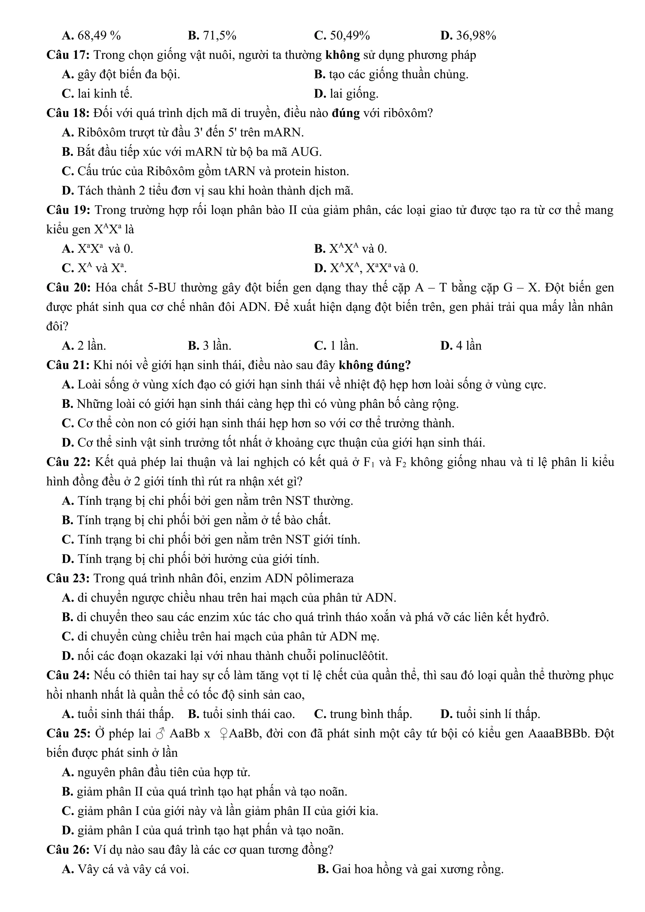 A. 68,49 % B. 71,5% C. 50,49% D. 36,98%
Câu 17: Trong chọn giống vật nuôi, người ta thường không sử dụng phương pháp
A. gây đột biến đa bội. B. tạo các giống thuần chủng.
C. lai kinh tế. D. lai giống.
Câu 18: Đối với quá trình dịch mã di truyền, điều nào đúng với ribôxôm?
A. Ribôxôm trượt từ đầu 3' đến 5' trên mARN.
B. Bắt đầu tiếp xúc với mARN từ bộ ba mã AUG.
C. Cấu trúc của Ribôxôm gồm tARN và protein histon.
D. Tách thành 2 tiểu đơn vị sau khi hoàn thành dịch mã.
Câu 19: Trong trường hợp rối loạn phân bào II của giảm phân, các loại giao tử được tạo ra từ cơ thể mang
kiểu gen XA
Xa
là
A. Xa
Xa
và 0. B. XA
XA
và 0.
C. XA
và Xa
. D. XA
XA
, Xa
Xa
và 0.
Câu 20: Hóa chất 5-BU thường gây đột biến gen dạng thay thế cặp A – T bằng cặp G – X. Đột biến gen
được phát sinh qua cơ chế nhân đôi ADN. Để xuất hiện dạng đột biến trên, gen phải trải qua mấy lần nhân
đôi?
A. 2 lần. B. 3 lần. C. 1 lần. D. 4 lần
Câu 21: Khi nói về giới hạn sinh thái, điều nào sau đây không đúng?
A. Loài sống ở vùng xích đạo có giới hạn sinh thái về nhiệt độ hẹp hơn loài sống ở vùng cực.
B. Những loài có giới hạn sinh thái càng hẹp thì có vùng phân bố càng rộng.
C. Cơ thể còn non có giới hạn sinh thái hẹp hơn so với cơ thể trưởng thành.
D. Cơ thể sinh vật sinh trưởng tốt nhất ở khoảng cực thuận của giới hạn sinh thái.
Câu 22: Kết quả phép lai thuận và lai nghịch có kết quả ở F1 và F2 không giống nhau và tỉ lệ phân li kiểu
hình đồng đều ở 2 giới tính thì rút ra nhận xét gì?
A. Tính trạng bị chi phối bởi gen nằm trên NST thường.
B. Tính trạng bị chi phối bởi gen nằm ở tế bào chất.
C. Tính trạng bi chi phối bởi gen nằm trên NST giới tính.
D. Tính trạng bị chi phối bởi hưởng của giới tính.
Câu 23: Trong quá trình nhân đôi, enzim ADN pôlimeraza
A. di chuyển ngược chiều nhau trên hai mạch của phân tử ADN.
B. di chuyển theo sau các enzim xúc tác cho quá trình tháo xoắn và phá vỡ các liên kết hyđrô.
C. di chuyển cùng chiều trên hai mạch của phân tử ADN mẹ.
D. nối các đoạn okazaki lại với nhau thành chuỗi polinuclêôtit.
Câu 24: Nếu có thiên tai hay sự cố làm tăng vọt tỉ lệ chết của quần thể, thì sau đó loại quần thể thường phục
hồi nhanh nhất là quần thể có tốc độ sinh sản cao,
A. tuổi sinh thái thấp. B. tuổi sinh thái cao. C. trung bình thấp. D. tuổi sinh lí thấp.
Câu 25: Ở phép lai ♂ AaBb x ♀AaBb, đời con đã phát sinh một cây tứ bội có kiểu gen AaaaBBBb. Đột
biến được phát sinh ở lần
A. nguyên phân đầu tiên của hợp tử.
B. giảm phân II của quá trình tạo hạt phấn và tạo noãn.
C. giảm phân I của giới này và lần giảm phân II của giới kia.
D. giảm phân I của quá trình tạo hạt phấn và tạo noãn.
Câu 26: Ví dụ nào sau đây là các cơ quan tương đồng?
A. Vây cá và vây cá voi. B. Gai hoa hồng và gai xương rồng.
 