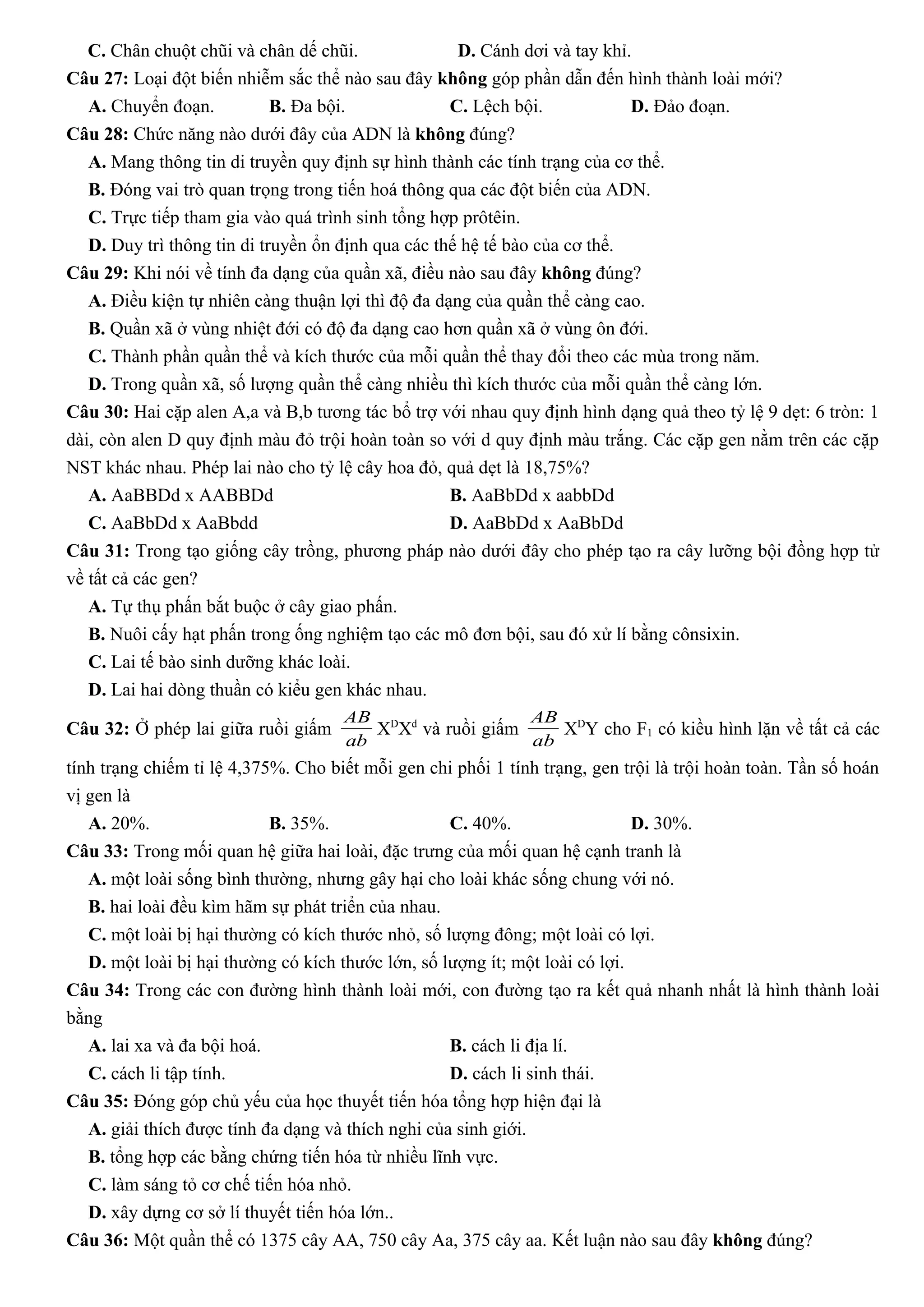 C. Chân chuột chũi và chân dế chũi. D. Cánh dơi và tay khỉ.
Câu 27: Loại đột biến nhiễm sắc thể nào sau đây không góp phần dẫn đến hình thành loài mới?
A. Chuyển đoạn. B. Đa bội. C. Lệch bội. D. Đảo đoạn.
Câu 28: Chức năng nào dưới đây của ADN là không đúng?
A. Mang thông tin di truyền quy định sự hình thành các tính trạng của cơ thể.
B. Đóng vai trò quan trọng trong tiến hoá thông qua các đột biến của ADN.
C. Trực tiếp tham gia vào quá trình sinh tổng hợp prôtêin.
D. Duy trì thông tin di truyền ổn định qua các thế hệ tế bào của cơ thể.
Câu 29: Khi nói về tính đa dạng của quần xã, điều nào sau đây không đúng?
A. Điều kiện tự nhiên càng thuận lợi thì độ đa dạng của quần thể càng cao.
B. Quần xã ở vùng nhiệt đới có độ đa dạng cao hơn quần xã ở vùng ôn đới.
C. Thành phần quần thể và kích thước của mỗi quần thể thay đổi theo các mùa trong năm.
D. Trong quần xã, số lượng quần thể càng nhiều thì kích thước của mỗi quần thể càng lớn.
Câu 30: Hai cặp alen A,a và B,b tương tác bổ trợ với nhau quy định hình dạng quả theo tỷ lệ 9 dẹt: 6 tròn: 1
dài, còn alen D quy định màu đỏ trội hoàn toàn so với d quy định màu trắng. Các cặp gen nằm trên các cặp
NST khác nhau. Phép lai nào cho tỷ lệ cây hoa đỏ, quả dẹt là 18,75%?
A. AaBBDd x AABBDd B. AaBbDd x aabbDd
C. AaBbDd x AaBbdd D. AaBbDd x AaBbDd
Câu 31: Trong tạo giống cây trồng, phương pháp nào dưới đây cho phép tạo ra cây lưỡng bội đồng hợp tử
về tất cả các gen?
A. Tự thụ phấn bắt buộc ở cây giao phấn.
B. Nuôi cấy hạt phấn trong ống nghiệm tạo các mô đơn bội, sau đó xử lí bằng cônsixin.
C. Lai tế bào sinh dưỡng khác loài.
D. Lai hai dòng thuần có kiểu gen khác nhau.
Câu 32: Ở phép lai giữa ruồi giấm
ab
AB
XD
Xd
và ruồi giấm
ab
AB
XD
Y cho F1 có kiều hình lặn về tất cả các
tính trạng chiếm tỉ lệ 4,375%. Cho biết mỗi gen chi phối 1 tính trạng, gen trội là trội hoàn toàn. Tần số hoán
vị gen là
A. 20%. B. 35%. C. 40%. D. 30%.
Câu 33: Trong mối quan hệ giữa hai loài, đặc trưng của mối quan hệ cạnh tranh là
A. một loài sống bình thường, nhưng gây hại cho loài khác sống chung với nó.
B. hai loài đều kìm hãm sự phát triển của nhau.
C. một loài bị hại thường có kích thước nhỏ, số lượng đông; một loài có lợi.
D. một loài bị hại thường có kích thước lớn, số lượng ít; một loài có lợi.
Câu 34: Trong các con đường hình thành loài mới, con đường tạo ra kết quả nhanh nhất là hình thành loài
bằng
A. lai xa và đa bội hoá. B. cách li địa lí.
C. cách li tập tính. D. cách li sinh thái.
Câu 35: Đóng góp chủ yếu của học thuyết tiến hóa tổng hợp hiện đại là
A. giải thích được tính đa dạng và thích nghi của sinh giới.
B. tổng hợp các bằng chứng tiến hóa từ nhiều lĩnh vực.
C. làm sáng tỏ cơ chế tiến hóa nhỏ.
D. xây dựng cơ sở lí thuyết tiến hóa lớn..
Câu 36: Một quần thể có 1375 cây AA, 750 cây Aa, 375 cây aa. Kết luận nào sau đây không đúng?
 