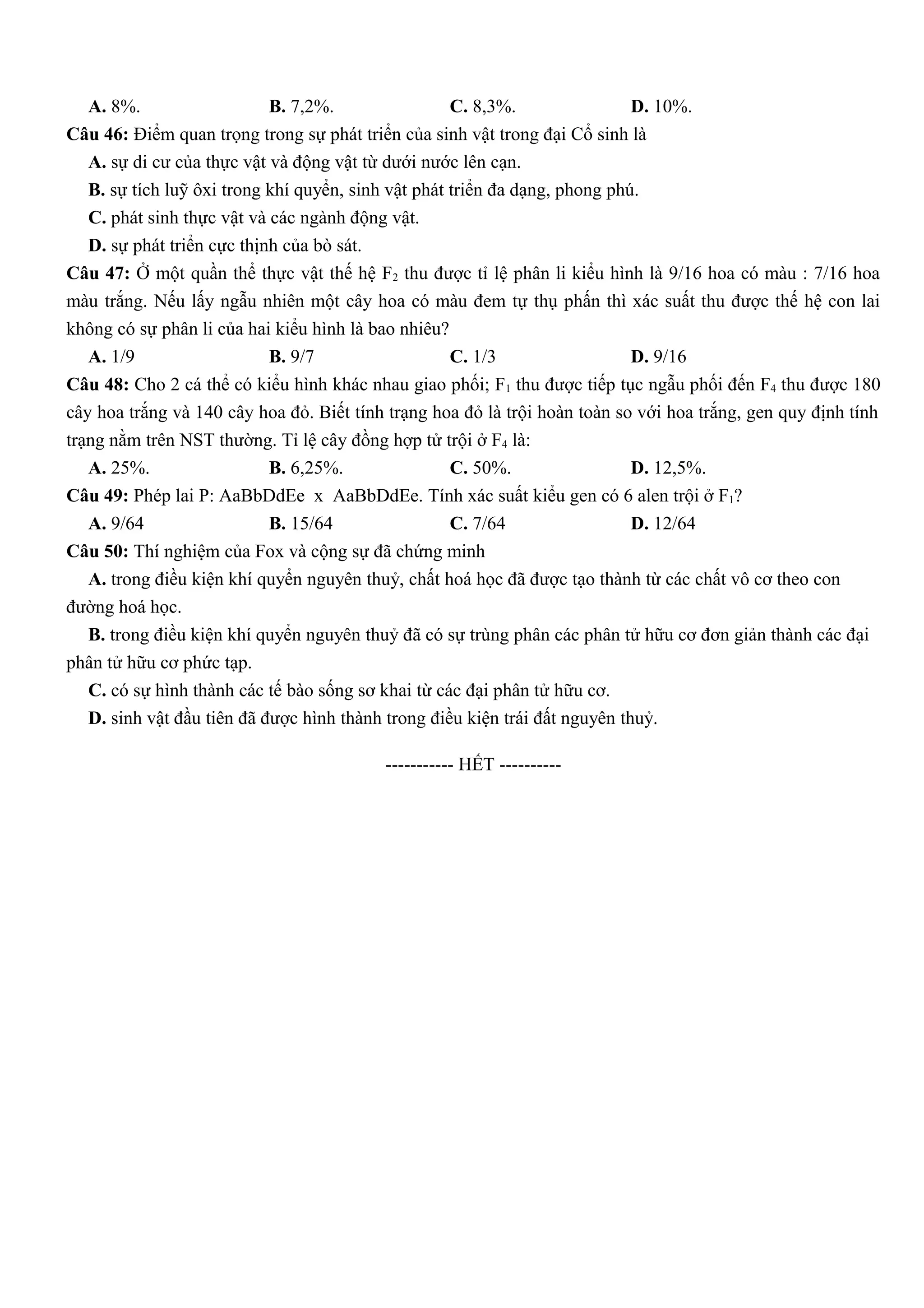 A. 8%. B. 7,2%. C. 8,3%. D. 10%.
Câu 46: Điểm quan trọng trong sự phát triển của sinh vật trong đại Cổ sinh là
A. sự di cư của thực vật và động vật từ dưới nước lên cạn.
B. sự tích luỹ ôxi trong khí quyển, sinh vật phát triển đa dạng, phong phú.
C. phát sinh thực vật và các ngành động vật.
D. sự phát triển cực thịnh của bò sát.
Câu 47: Ở một quần thể thực vật thế hệ F2 thu được tỉ lệ phân li kiểu hình là 9/16 hoa có màu : 7/16 hoa
màu trắng. Nếu lấy ngẫu nhiên một cây hoa có màu đem tự thụ phấn thì xác suất thu được thế hệ con lai
không có sự phân li của hai kiểu hình là bao nhiêu?
A. 1/9 B. 9/7 C. 1/3 D. 9/16
Câu 48: Cho 2 cá thể có kiểu hình khác nhau giao phối; F1 thu được tiếp tục ngẫu phối đến F4 thu được 180
cây hoa trắng và 140 cây hoa đỏ. Biết tính trạng hoa đỏ là trội hoàn toàn so với hoa trắng, gen quy định tính
trạng nằm trên NST thường. Tỉ lệ cây đồng hợp tử trội ở F4 là:
A. 25%. B. 6,25%. C. 50%. D. 12,5%.
Câu 49: Phép lai P: AaBbDdEe x AaBbDdEe. Tính xác suất kiểu gen có 6 alen trội ở F1?
A. 9/64 B. 15/64 C. 7/64 D. 12/64
Câu 50: Thí nghiệm của Fox và cộng sự đã chứng minh
A. trong điều kiện khí quyển nguyên thuỷ, chất hoá học đã được tạo thành từ các chất vô cơ theo con
đường hoá học.
B. trong điều kiện khí quyển nguyên thuỷ đã có sự trùng phân các phân tử hữu cơ đơn giản thành các đại
phân tử hữu cơ phức tạp.
C. có sự hình thành các tế bào sống sơ khai từ các đại phân tử hữu cơ.
D. sinh vật đầu tiên đã được hình thành trong điều kiện trái đất nguyên thuỷ.
-----------------------------------------------
----------- HẾT ----------
 