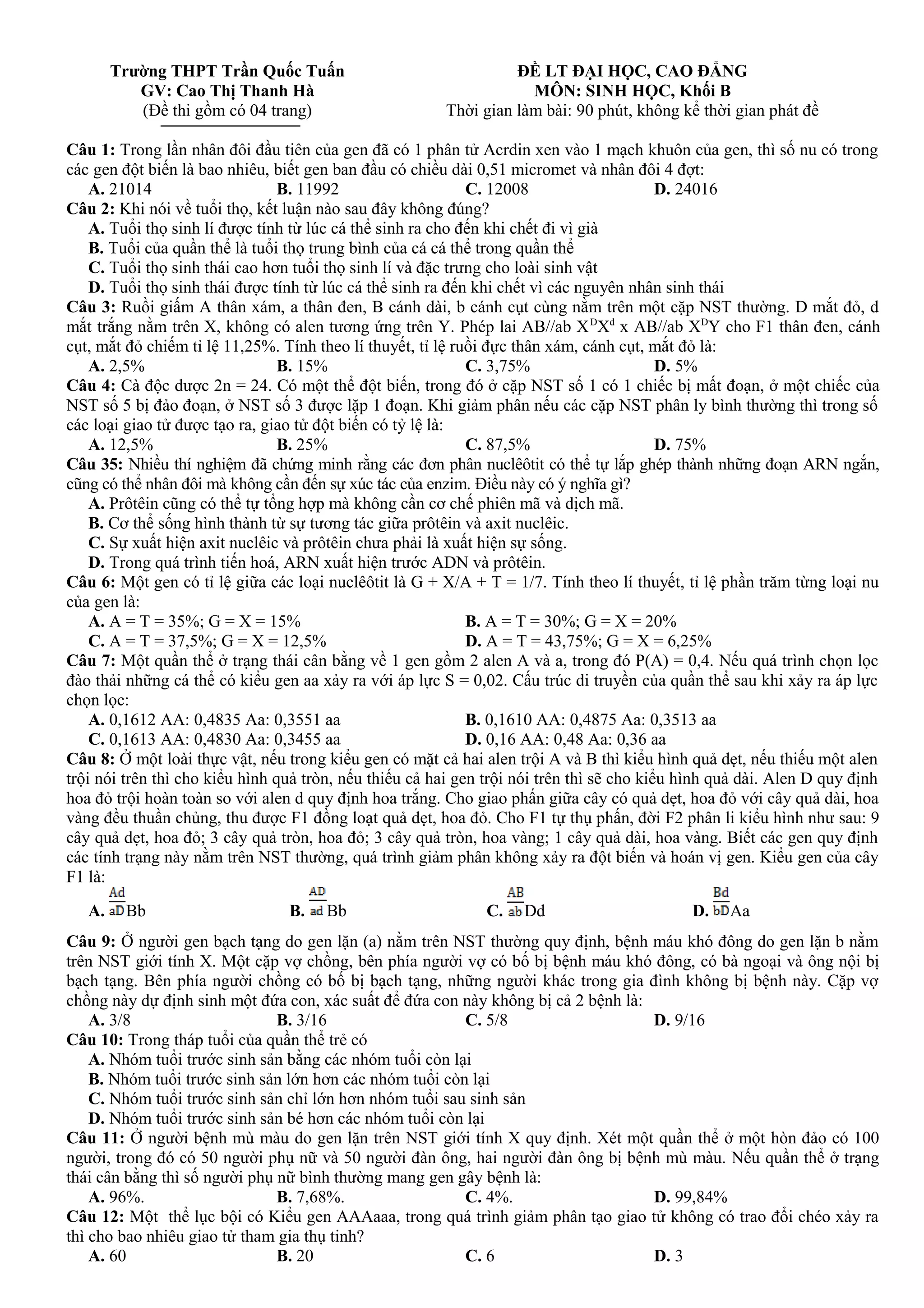 Trường THPT Trần Quốc Tuấn
GV: Cao Thị Thanh Hà
(Đề thi gồm có 04 trang)
ĐỀ LT ĐẠI HỌC, CAO ĐẲNG
MÔN: SINH HỌC, Khối B
Thời gian làm bài: 90 phút, không kể thời gian phát đề
Câu 1: Trong lần nhân đôi đầu tiên của gen đã có 1 phân tử Acrdin xen vào 1 mạch khuôn của gen, thì số nu có trong
các gen đột biến là bao nhiêu, biết gen ban đầu có chiều dài 0,51 micromet và nhân đôi 4 đợt:
A. 21014 B. 11992 C. 12008 D. 24016
Câu 2: Khi nói về tuổi thọ, kết luận nào sau đây không đúng?
A. Tuổi thọ sinh lí được tính từ lúc cá thể sinh ra cho đến khi chết đi vì già
B. Tuổi của quần thể là tuổi thọ trung bình của cá cá thể trong quần thể
C. Tuổi thọ sinh thái cao hơn tuổi thọ sinh lí và đặc trưng cho loài sinh vật
D. Tuổi thọ sinh thái được tính từ lúc cá thể sinh ra đến khi chết vì các nguyên nhân sinh thái
Câu 3: Ruồi giấm A thân xám, a thân đen, B cánh dài, b cánh cụt cùng nằm trên một cặp NST thường. D mắt đỏ, d
mắt trắng nằm trên X, không có alen tương ứng trên Y. Phép lai AB//ab XD
Xd
x AB//ab XD
Y cho F1 thân đen, cánh
cụt, mắt đỏ chiếm tỉ lệ 11,25%. Tính theo lí thuyết, tỉ lệ ruồi đực thân xám, cánh cụt, mắt đỏ là:
A. 2,5% B. 15% C. 3,75% D. 5%
Câu 4: Cà độc dược 2n = 24. Có một thể đột biến, trong đó ở cặp NST số 1 có 1 chiếc bị mất đoạn, ở một chiếc của
NST số 5 bị đảo đoạn, ở NST số 3 được lặp 1 đoạn. Khi giảm phân nếu các cặp NST phân ly bình thường thì trong số
các loại giao tử được tạo ra, giao tử đột biến có tỷ lệ là:
A. 12,5% B. 25% C. 87,5% D. 75%
Câu 35: Nhiều thí nghiệm đã chứng minh rằng các đơn phân nuclêôtit có thể tự lắp ghép thành những đoạn ARN ngắn,
cũng có thể nhân đôi mà không cần đến sự xúc tác của enzim. Điều này có ý nghĩa gì?
A. Prôtêin cũng có thể tự tổng hợp mà không cần cơ chế phiên mã và dịch mã.
B. Cơ thể sống hình thành từ sự tương tác giữa prôtêin và axit nuclêic.
C. Sự xuất hiện axit nuclêic và prôtêin chưa phải là xuất hiện sự sống.
D. Trong quá trình tiến hoá, ARN xuất hiện trước ADN và prôtêin.
Câu 6: Một gen có tỉ lệ giữa các loại nuclêôtit là G + X/A + T = 1/7. Tính theo lí thuyết, tỉ lệ phần trăm từng loại nu
của gen là:
A. A = T = 35%; G = X = 15% B. A = T = 30%; G = X = 20%
C. A = T = 37,5%; G = X = 12,5% D. A = T = 43,75%; G = X = 6,25%
Câu 7: Một quần thể ở trạng thái cân bằng về 1 gen gồm 2 alen A và a, trong đó P(A) = 0,4. Nếu quá trình chọn lọc
đào thải những cá thể có kiểu gen aa xảy ra với áp lực S = 0,02. Cấu trúc di truyền của quần thể sau khi xảy ra áp lực
chọn lọc:
A. 0,1612 AA: 0,4835 Aa: 0,3551 aa B. 0,1610 AA: 0,4875 Aa: 0,3513 aa
C. 0,1613 AA: 0,4830 Aa: 0,3455 aa D. 0,16 AA: 0,48 Aa: 0,36 aa
Câu 8: Ở một loài thực vật, nếu trong kiểu gen có mặt cả hai alen trội A và B thì kiểu hình quả dẹt, nếu thiếu một alen
trội nói trên thì cho kiểu hình quả tròn, nếu thiếu cả hai gen trội nói trên thì sẽ cho kiểu hình quả dài. Alen D quy định
hoa đỏ trội hoàn toàn so với alen d quy định hoa trắng. Cho giao phấn giữa cây có quả dẹt, hoa đỏ với cây quả dài, hoa
vàng đều thuần chủng, thu được F1 đồng loạt quả dẹt, hoa đỏ. Cho F1 tự thụ phấn, đời F2 phân li kiểu hình như sau: 9
cây quả dẹt, hoa đỏ; 3 cây quả tròn, hoa đỏ; 3 cây quả tròn, hoa vàng; 1 cây quả dài, hoa vàng. Biết các gen quy định
các tính trạng này nằm trên NST thường, quá trình giảm phân không xảy ra đột biến và hoán vị gen. Kiểu gen của cây
F1 là:
A. Bb B. Bb C. Dd D. Aa
Câu 9: Ở người gen bạch tạng do gen lặn (a) nằm trên NST thường quy định, bệnh máu khó đông do gen lặn b nằm
trên NST giới tính X. Một cặp vợ chồng, bên phía người vợ có bố bị bệnh máu khó đông, có bà ngoại và ông nội bị
bạch tạng. Bên phía người chồng có bố bị bạch tạng, những người khác trong gia đình không bị bệnh này. Cặp vợ
chồng này dự định sinh một đứa con, xác suất để đứa con này không bị cả 2 bệnh là:
A. 3/8 B. 3/16 C. 5/8 D. 9/16
Câu 10: Trong tháp tuổi của quần thể trẻ có
A. Nhóm tuổi trước sinh sản bằng các nhóm tuổi còn lại
B. Nhóm tuổi trước sinh sản lớn hơn các nhóm tuổi còn lại
C. Nhóm tuổi trước sinh sản chỉ lớn hơn nhóm tuổi sau sinh sản
D. Nhóm tuổi trước sinh sản bé hơn các nhóm tuổi còn lại
Câu 11: Ở người bệnh mù màu do gen lặn trên NST giới tính X quy định. Xét một quần thể ở một hòn đảo có 100
người, trong đó có 50 người phụ nữ và 50 người đàn ông, hai người đàn ông bị bệnh mù màu. Nếu quần thể ở trạng
thái cân bằng thì số người phụ nữ bình thường mang gen gây bệnh là:
A. 96%. B. 7,68%. C. 4%. D. 99,84%
Câu 12: Một thể lục bội có Kiểu gen AAAaaa, trong quá trình giảm phân tạo giao tử không có trao đổi chéo xảy ra
thì cho bao nhiêu giao tử tham gia thụ tinh?
A. 60 B. 20 C. 6 D. 3
 