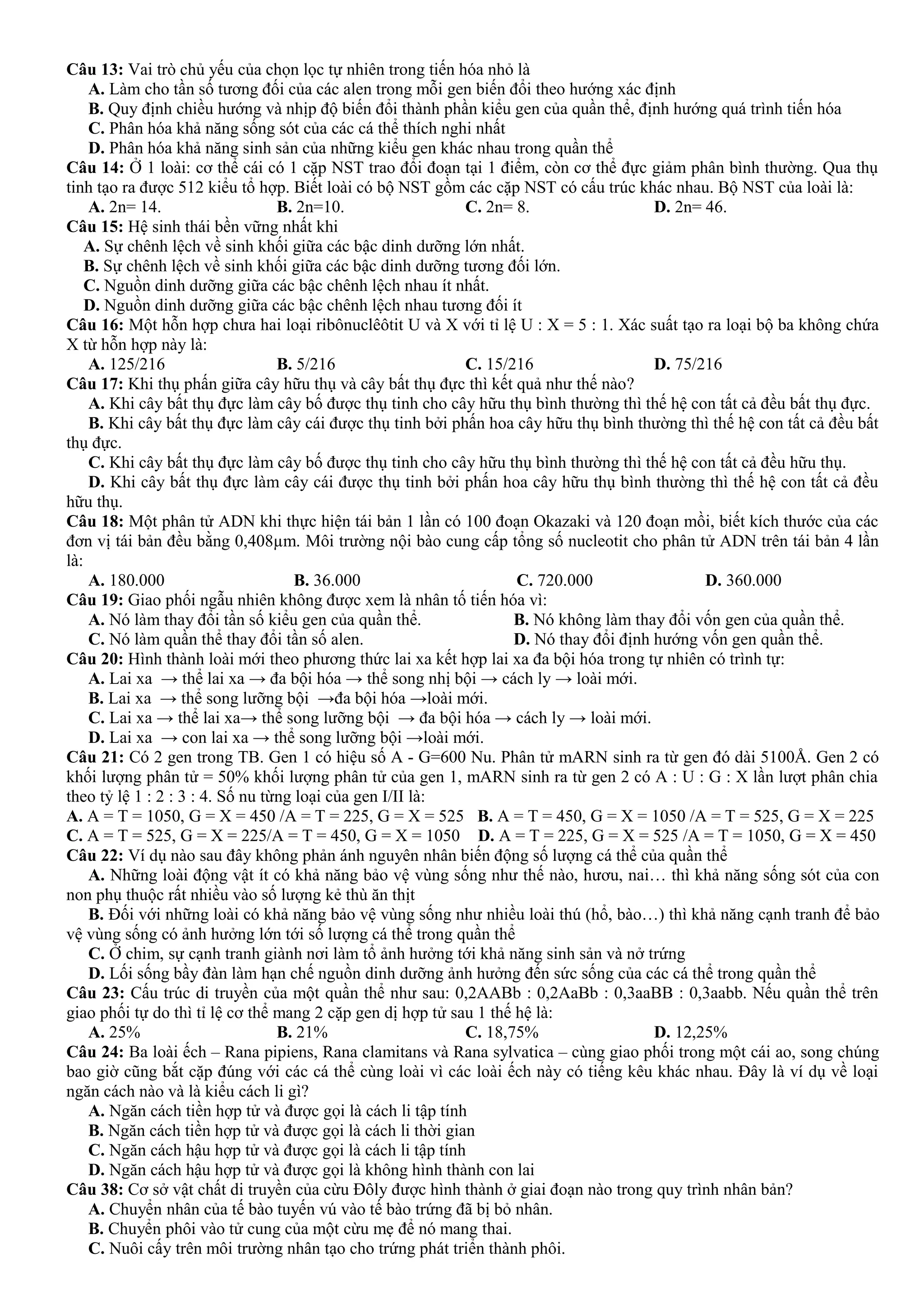 Câu 13: Vai trò chủ yếu của chọn lọc tự nhiên trong tiến hóa nhỏ là
A. Làm cho tần số tương đối của các alen trong mỗi gen biến đổi theo hướng xác định
B. Quy định chiều hướng và nhịp độ biến đổi thành phần kiểu gen của quần thể, định hướng quá trình tiến hóa
C. Phân hóa khả năng sống sót của các cá thể thích nghi nhất
D. Phân hóa khả năng sinh sản của những kiểu gen khác nhau trong quần thể
Câu 14: Ở 1 loài: cơ thể cái có 1 cặp NST trao đổi đoạn tại 1 điểm, còn cơ thể đực giảm phân bình thường. Qua thụ
tinh tạo ra được 512 kiểu tổ hợp. Biết loài có bộ NST gồm các cặp NST có cấu trúc khác nhau. Bộ NST của loài là:
A. 2n= 14. B. 2n=10. C. 2n= 8. D. 2n= 46.
Câu 15: Hệ sinh thái bền vững nhất khi
A. Sự chênh lệch về sinh khối giữa các bậc dinh dưỡng lớn nhất.
B. Sự chênh lệch về sinh khối giữa các bậc dinh dưỡng tương đối lớn.
C. Nguồn dinh dưỡng giữa các bậc chênh lệch nhau ít nhất.
D. Nguồn dinh dưỡng giữa các bậc chênh lệch nhau tương đối ít
Câu 16: Một hỗn hợp chưa hai loại ribônuclêôtit U và X với tỉ lệ U : X = 5 : 1. Xác suất tạo ra loại bộ ba không chứa
X từ hỗn hợp này là:
A. 125/216 B. 5/216 C. 15/216 D. 75/216
Câu 17: Khi thụ phấn giữa cây hữu thụ và cây bất thụ đực thì kết quả như thế nào?
A. Khi cây bất thụ đực làm cây bố được thụ tinh cho cây hữu thụ bình thường thì thế hệ con tất cả đều bất thụ đực.
B. Khi cây bất thụ đực làm cây cái được thụ tinh bởi phấn hoa cây hữu thụ bình thường thì thế hệ con tất cả đều bất
thụ đực.
C. Khi cây bất thụ đực làm cây bố được thụ tinh cho cây hữu thụ bình thường thì thế hệ con tất cả đều hữu thụ.
D. Khi cây bất thụ đực làm cây cái được thụ tinh bởi phấn hoa cây hữu thụ bình thường thì thế hệ con tất cả đều
hữu thụ.
Câu 18: Một phân tử ADN khi thực hiện tái bản 1 lần có 100 đoạn Okazaki và 120 đoạn mồi, biết kích thước của các
đơn vị tái bản đều bằng 0,408µm. Môi trường nội bào cung cấp tổng số nucleotit cho phân tử ADN trên tái bản 4 lần
là:
A. 180.000 B. 36.000 C. 720.000 D. 360.000
Câu 19: Giao phối ngẫu nhiên không được xem là nhân tố tiến hóa vì:
A. Nó làm thay đổi tần số kiểu gen của quần thể. B. Nó không làm thay đổi vốn gen của quần thể.
C. Nó làm quần thể thay đổi tần số alen. D. Nó thay đổi định hướng vốn gen quần thể.
Câu 20: Hình thành loài mới theo phương thức lai xa kết hợp lai xa đa bội hóa trong tự nhiên có trình tự:
A. Lai xa → thể lai xa → đa bội hóa → thể song nhị bội → cách ly → loài mới.
B. Lai xa → thể song lưỡng bội →đa bội hóa →loài mới.
C. Lai xa → thể lai xa→ thể song lưỡng bội → đa bội hóa → cách ly → loài mới.
D. Lai xa → con lai xa → thể song lưỡng bội →loài mới.
Câu 21: Có 2 gen trong TB. Gen 1 có hiệu số A - G=600 Nu. Phân tử mARN sinh ra từ gen đó dài 5100Å. Gen 2 có
khối lượng phân tử = 50% khối lượng phân tử của gen 1, mARN sinh ra từ gen 2 có A : U : G : X lần lượt phân chia
theo tỷ lệ 1 : 2 : 3 : 4. Số nu từng loại của gen I/II là:
A. A = T = 1050, G = X = 450 /A = T = 225, G = X = 525 B. A = T = 450, G = X = 1050 /A = T = 525, G = X = 225
C. A = T = 525, G = X = 225/A = T = 450, G = X = 1050 D. A = T = 225, G = X = 525 /A = T = 1050, G = X = 450
Câu 22: Ví dụ nào sau đây không phản ánh nguyên nhân biến động số lượng cá thể của quần thể
A. Những loài động vật ít có khả năng bảo vệ vùng sống như thế nào, hươu, nai… thì khả năng sống sót của con
non phụ thuộc rất nhiều vào số lượng kẻ thù ăn thịt
B. Đối với những loài có khả năng bảo vệ vùng sống như nhiều loài thú (hổ, bào…) thì khả năng cạnh tranh để bảo
vệ vùng sống có ảnh hưởng lớn tới số lượng cá thể trong quần thể
C. Ở chim, sự cạnh tranh giành nơi làm tổ ảnh hưởng tới khả năng sinh sản và nở trứng
D. Lối sống bầy đàn làm hạn chế nguồn dinh dưỡng ảnh hưởng đến sức sống của các cá thể trong quần thể
Câu 23: Cấu trúc di truyền của một quần thể như sau: 0,2AABb : 0,2AaBb : 0,3aaBB : 0,3aabb. Nếu quần thể trên
giao phối tự do thì tỉ lệ cơ thể mang 2 cặp gen dị hợp tử sau 1 thế hệ là:
A. 25% B. 21% C. 18,75% D. 12,25%
Câu 24: Ba loài ếch – Rana pipiens, Rana clamitans và Rana sylvatica – cùng giao phối trong một cái ao, song chúng
bao giờ cũng bắt cặp đúng với các cá thể cùng loài vì các loài ếch này có tiếng kêu khác nhau. Đây là ví dụ về loại
ngăn cách nào và là kiểu cách li gì?
A. Ngăn cách tiền hợp tử và được gọi là cách li tập tính
B. Ngăn cách tiền hợp tử và được gọi là cách li thời gian
C. Ngăn cách hậu hợp tử và được gọi là cách li tập tính
D. Ngăn cách hậu hợp tử và được gọi là không hình thành con lai
Câu 38: Cơ sở vật chất di truyền của cừu Đôly được hình thành ở giai đoạn nào trong quy trình nhân bản?
A. Chuyển nhân của tế bào tuyến vú vào tế bào trứng đã bị bỏ nhân.
B. Chuyển phôi vào tử cung của một cừu mẹ để nó mang thai.
C. Nuôi cấy trên môi trường nhân tạo cho trứng phát triển thành phôi.
 