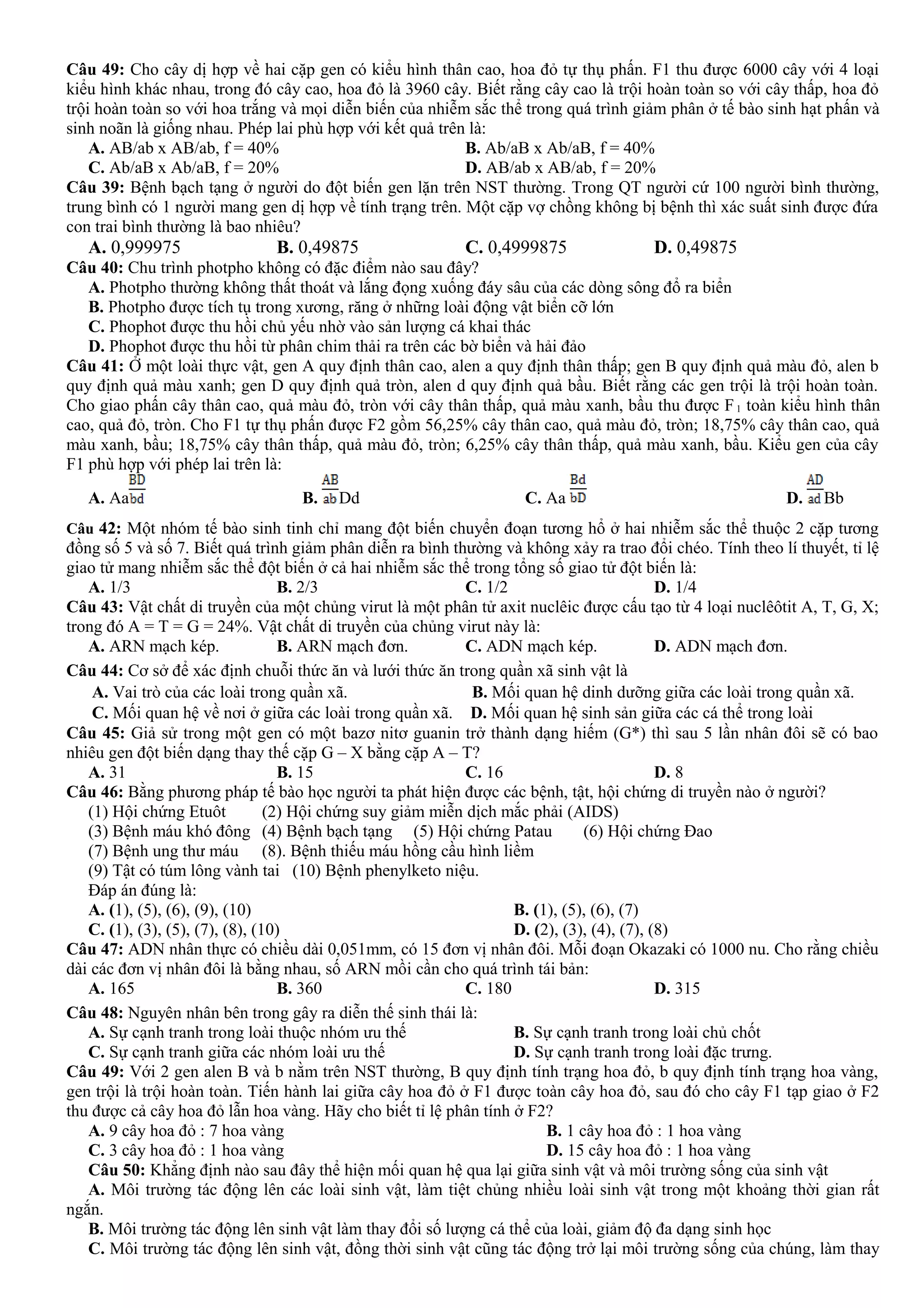 Câu 49: Cho cây dị hợp về hai cặp gen có kiểu hình thân cao, hoa đỏ tự thụ phấn. F1 thu được 6000 cây với 4 loại
kiểu hình khác nhau, trong đó cây cao, hoa đỏ là 3960 cây. Biết rằng cây cao là trội hoàn toàn so với cây thấp, hoa đỏ
trội hoàn toàn so với hoa trắng và mọi diễn biến của nhiễm sắc thể trong quá trình giảm phân ở tế bào sinh hạt phấn và
sinh noãn là giống nhau. Phép lai phù hợp với kết quả trên là:
A. AB/ab x AB/ab, f = 40% B. Ab/aB x Ab/aB, f = 40%
C. Ab/aB x Ab/aB, f = 20% D. AB/ab x AB/ab, f = 20%
Câu 39: Bệnh bạch tạng ở người do đột biến gen lặn trên NST thường. Trong QT người cứ 100 người bình thường,
trung bình có 1 người mang gen dị hợp về tính trạng trên. Một cặp vợ chồng không bị bệnh thì xác suất sinh được đứa
con trai bình thường là bao nhiêu?
A. 0,999975 B. 0,49875 C. 0,4999875 D. 0,49875
Câu 40: Chu trình photpho không có đặc điểm nào sau đây?
A. Photpho thường không thất thoát và lắng đọng xuống đáy sâu của các dòng sông đổ ra biển
B. Photpho được tích tụ trong xương, răng ở những loài động vật biển cỡ lớn
C. Phophot được thu hồi chủ yếu nhờ vào sản lượng cá khai thác
D. Phophot được thu hồi từ phân chim thải ra trên các bờ biển và hải đảo
Câu 41: Ở một loài thực vật, gen A quy định thân cao, alen a quy định thân thấp; gen B quy định quả màu đỏ, alen b
quy định quả màu xanh; gen D quy định quả tròn, alen d quy định quả bầu. Biết rằng các gen trội là trội hoàn toàn.
Cho giao phấn cây thân cao, quả màu đỏ, tròn với cây thân thấp, quả màu xanh, bầu thu được F1 toàn kiểu hình thân
cao, quả đỏ, tròn. Cho F1 tự thụ phấn được F2 gồm 56,25% cây thân cao, quả màu đỏ, tròn; 18,75% cây thân cao, quả
màu xanh, bầu; 18,75% cây thân thấp, quả màu đỏ, tròn; 6,25% cây thân thấp, quả màu xanh, bầu. Kiểu gen của cây
F1 phù hợp với phép lai trên là:
A. Aa B. Dd C. Aa D. Bb
Câu 42: Một nhóm tế bào sinh tinh chỉ mang đột biến chuyển đoạn tương hổ ở hai nhiễm sắc thể thuộc 2 cặp tương
đồng số 5 và số 7. Biết quá trình giảm phân diễn ra bình thường và không xảy ra trao đổi chéo. Tính theo lí thuyết, tỉ lệ
giao tử mang nhiễm sắc thể đột biến ở cả hai nhiễm sắc thể trong tổng số giao tử đột biến là:
A. 1/3 B. 2/3 C. 1/2 D. 1/4
Câu 43: Vật chất di truyền của một chủng virut là một phân tử axit nuclêic được cấu tạo từ 4 loại nuclêôtit A, T, G, X;
trong đó A = T = G = 24%. Vật chất di truyền của chủng virut này là:
A. ARN mạch kép. B. ARN mạch đơn. C. ADN mạch kép. D. ADN mạch đơn.
Câu 44: Cơ sở để xác định chuỗi thức ăn và lưới thức ăn trong quần xã sinh vật là
A. Vai trò của các loài trong quần xã. B. Mối quan hệ dinh dưỡng giữa các loài trong quần xã.
C. Mối quan hệ về nơi ở giữa các loài trong quần xã. D. Mối quan hệ sinh sản giữa các cá thể trong loài
Câu 45: Giả sử trong một gen có một bazơ nitơ guanin trở thành dạng hiếm (G*) thì sau 5 lần nhân đôi sẽ có bao
nhiêu gen đột biến dạng thay thế cặp G – X bằng cặp A – T?
A. 31 B. 15 C. 16 D. 8
Câu 46: Bằng phương pháp tế bào học người ta phát hiện được các bệnh, tật, hội chứng di truyền nào ở người?
(1) Hội chứng Etuôt (2) Hội chứng suy giảm miễn dịch mắc phải (AIDS)
(3) Bệnh máu khó đông (4) Bệnh bạch tạng (5) Hội chứng Patau (6) Hội chứng Đao
(7) Bệnh ung thư máu (8). Bệnh thiếu máu hồng cầu hình liềm
(9) Tật có túm lông vành tai (10) Bệnh phenylketo niệu.
Đáp án đúng là:
A. (1), (5), (6), (9), (10) B. (1), (5), (6), (7)
C. (1), (3), (5), (7), (8), (10) D. (2), (3), (4), (7), (8)
Câu 47: ADN nhân thực có chiều dài 0,051mm, có 15 đơn vị nhân đôi. Mỗi đoạn Okazaki có 1000 nu. Cho rằng chiều
dài các đơn vị nhân đôi là bằng nhau, số ARN mồi cần cho quá trình tái bản:
A. 165 B. 360 C. 180 D. 315
Câu 48: Nguyên nhân bên trong gây ra diễn thế sinh thái là:
A. Sự cạnh tranh trong loài thuộc nhóm ưu thế B. Sự cạnh tranh trong loài chủ chốt
C. Sự cạnh tranh giữa các nhóm loài ưu thế D. Sự cạnh tranh trong loài đặc trưng.
Câu 49: Với 2 gen alen B và b nằm trên NST thường, B quy định tính trạng hoa đỏ, b quy định tính trạng hoa vàng,
gen trội là trội hoàn toàn. Tiến hành lai giữa cây hoa đỏ ở F1 được toàn cây hoa đỏ, sau đó cho cây F1 tạp giao ở F2
thu được cả cây hoa đỏ lẫn hoa vàng. Hãy cho biết tỉ lệ phân tính ở F2?
A. 9 cây hoa đỏ : 7 hoa vàng B. 1 cây hoa đỏ : 1 hoa vàng
C. 3 cây hoa đỏ : 1 hoa vàng D. 15 cây hoa đỏ : 1 hoa vàng
Câu 50: Khẳng định nào sau đây thể hiện mối quan hệ qua lại giữa sinh vật và môi trường sống của sinh vật
A. Môi trường tác động lên các loài sinh vật, làm tiệt chủng nhiều loài sinh vật trong một khoảng thời gian rất
ngắn.
B. Môi trường tác động lên sinh vật làm thay đổi số lượng cá thể của loài, giảm độ đa dạng sinh học
C. Môi trường tác động lên sinh vật, đồng thời sinh vật cũng tác động trở lại môi trường sống của chúng, làm thay
 