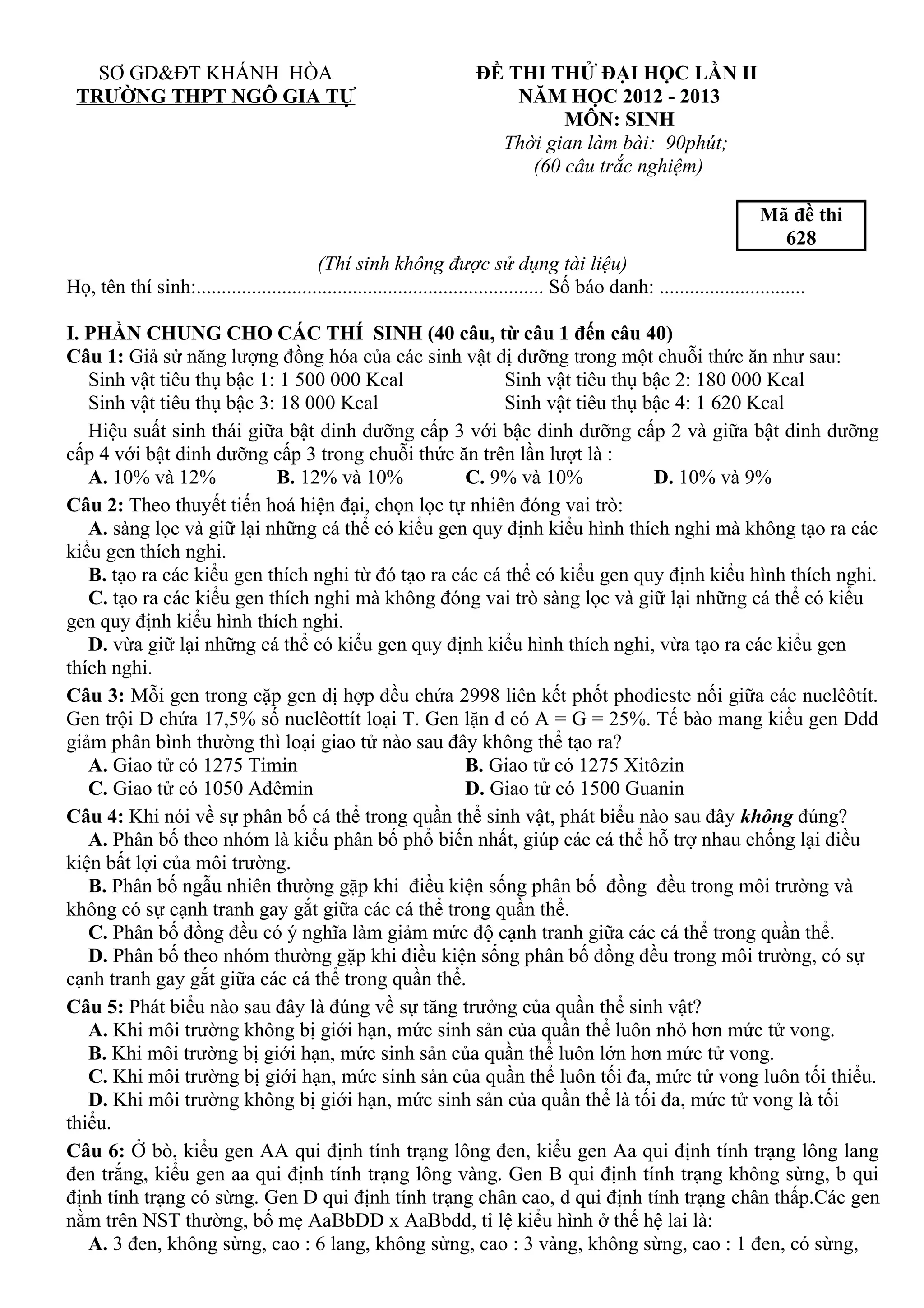 SƠ GD&ĐT KHÁNH HÒA
TRƯỜNG THPT NGÔ GIA TỰ
ĐỀ THI THỬ ĐẠI HỌC LẦN II
NĂM HỌC 2012 - 2013
MÔN: SINH
Thời gian làm bài: 90phút;
(60 câu trắc nghiệm)
Mã đề thi
628
(Thí sinh không được sử dụng tài liệu)
Họ, tên thí sinh:..................................................................... Số báo danh: .............................
I. PHẦN CHUNG CHO CÁC THÍ SINH (40 câu, từ câu 1 đến câu 40)
Câu 1: Giả sử năng lượng đồng hóa của các sinh vật dị dưỡng trong một chuỗi thức ăn như sau:
Sinh vật tiêu thụ bậc 1: 1 500 000 Kcal Sinh vật tiêu thụ bậc 2: 180 000 Kcal
Sinh vật tiêu thụ bậc 3: 18 000 Kcal Sinh vật tiêu thụ bậc 4: 1 620 Kcal
Hiệu suất sinh thái giữa bật dinh dưỡng cấp 3 với bậc dinh dưỡng cấp 2 và giữa bật dinh dưỡng
cấp 4 với bật dinh dưỡng cấp 3 trong chuỗi thức ăn trên lần lượt là :
A. 10% và 12% B. 12% và 10% C. 9% và 10% D. 10% và 9%
Câu 2: Theo thuyết tiến hoá hiện đại, chọn lọc tự nhiên đóng vai trò:
A. sàng lọc và giữ lại những cá thể có kiểu gen quy định kiểu hình thích nghi mà không tạo ra các
kiểu gen thích nghi.
B. tạo ra các kiểu gen thích nghi từ đó tạo ra các cá thể có kiểu gen quy định kiểu hình thích nghi.
C. tạo ra các kiểu gen thích nghi mà không đóng vai trò sàng lọc và giữ lại những cá thể có kiểu
gen quy định kiểu hình thích nghi.
D. vừa giữ lại những cá thể có kiểu gen quy định kiểu hình thích nghi, vừa tạo ra các kiểu gen
thích nghi.
Câu 3: Mỗi gen trong cặp gen dị hợp đều chứa 2998 liên kết phốt phođieste nối giữa các nuclêôtít.
Gen trội D chứa 17,5% số nuclêottít loại T. Gen lặn d có A = G = 25%. Tế bào mang kiểu gen Ddd
giảm phân bình thường thì loại giao tử nào sau đây không thể tạo ra?
A. Giao tử có 1275 Timin B. Giao tử có 1275 Xitôzin
C. Giao tử có 1050 Ađêmin D. Giao tử có 1500 Guanin
Câu 4: Khi nói về sự phân bố cá thể trong quần thể sinh vật, phát biểu nào sau đây không đúng?
A. Phân bố theo nhóm là kiểu phân bố phổ biến nhất, giúp các cá thể hỗ trợ nhau chống lại điều
kiện bất lợi của môi trường.
B. Phân bố ngẫu nhiên thường gặp khi điều kiện sống phân bố đồng đều trong môi trường và
không có sự cạnh tranh gay gắt giữa các cá thể trong quần thể.
C. Phân bố đồng đều có ý nghĩa làm giảm mức độ cạnh tranh giữa các cá thể trong quần thể.
D. Phân bố theo nhóm thường gặp khi điều kiện sống phân bố đồng đều trong môi trường, có sự
cạnh tranh gay gắt giữa các cá thể trong quần thể.
Câu 5: Phát biểu nào sau đây là đúng về sự tăng trưởng của quần thể sinh vật?
A. Khi môi trường không bị giới hạn, mức sinh sản của quần thể luôn nhỏ hơn mức tử vong.
B. Khi môi trường bị giới hạn, mức sinh sản của quần thể luôn lớn hơn mức tử vong.
C. Khi môi trường bị giới hạn, mức sinh sản của quần thể luôn tối đa, mức tử vong luôn tối thiểu.
D. Khi môi trường không bị giới hạn, mức sinh sản của quần thể là tối đa, mức tử vong là tối
thiểu.
Câu 6: Ở bò, kiểu gen AA qui định tính trạng lông đen, kiểu gen Aa qui định tính trạng lông lang
đen trắng, kiểu gen aa qui định tính trạng lông vàng. Gen B qui định tính trạng không sừng, b qui
định tính trạng có sừng. Gen D qui định tính trạng chân cao, d qui định tính trạng chân thấp.Các gen
nằm trên NST thường, bố mẹ AaBbDD x AaBbdd, tỉ lệ kiểu hình ở thế hệ lai là:
A. 3 đen, không sừng, cao : 6 lang, không sừng, cao : 3 vàng, không sừng, cao : 1 đen, có sừng,
 