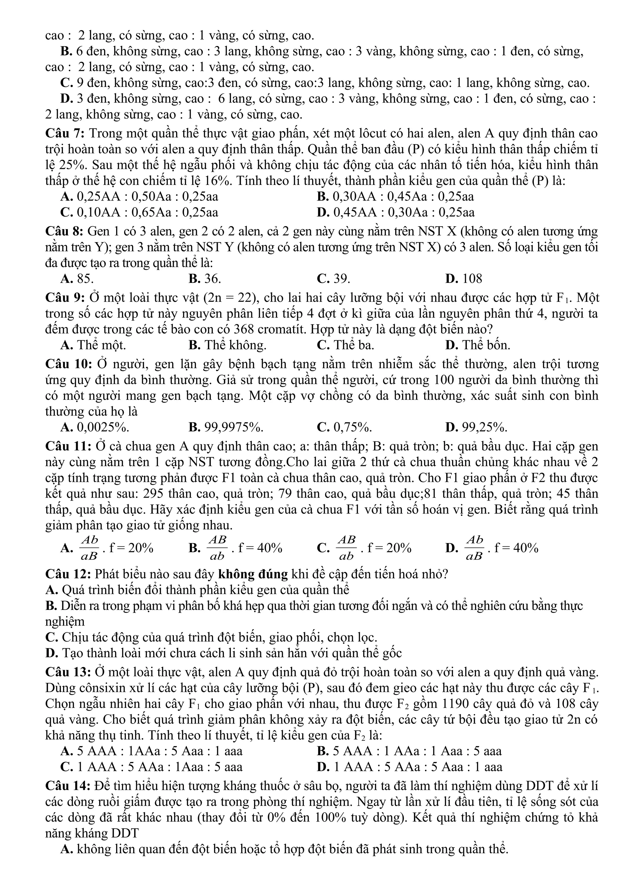 cao : 2 lang, có sừng, cao : 1 vàng, có sừng, cao.
B. 6 đen, không sừng, cao : 3 lang, không sừng, cao : 3 vàng, không sừng, cao : 1 đen, có sừng,
cao : 2 lang, có sừng, cao : 1 vàng, có sừng, cao.
C. 9 đen, không sừng, cao:3 đen, có sừng, cao:3 lang, không sừng, cao: 1 lang, không sừng, cao.
D. 3 đen, không sừng, cao : 6 lang, có sừng, cao : 3 vàng, không sừng, cao : 1 đen, có sừng, cao :
2 lang, không sừng, cao : 1 vàng, có sừng, cao.
Câu 7: Trong một quần thể thực vật giao phấn, xét một lôcut có hai alen, alen A quy định thân cao
trội hoàn toàn so với alen a quy định thân thấp. Quần thể ban đầu (P) có kiểu hình thân thấp chiếm tỉ
lệ 25%. Sau một thế hệ ngẫu phối và không chịu tác động của các nhân tố tiến hóa, kiểu hình thân
thấp ở thế hệ con chiếm tỉ lệ 16%. Tính theo lí thuyết, thành phần kiểu gen của quần thể (P) là:
A. 0,25AA : 0,50Aa : 0,25aa B. 0,30AA : 0,45Aa : 0,25aa
C. 0,10AA : 0,65Aa : 0,25aa D. 0,45AA : 0,30Aa : 0,25aa
Câu 8: Gen 1 có 3 alen, gen 2 có 2 alen, cả 2 gen này cùng nằm trên NST X (không có alen tương ứng
nằm trên Y); gen 3 nằm trên NST Y (không có alen tương ứng trên NST X) có 3 alen. Số loại kiểu gen tối
đa được tạo ra trong quần thể là:
A. 85. B. 36. C. 39. D. 108
Câu 9: Ở một loài thực vật (2n = 22), cho lai hai cây lưỡng bội với nhau được các hợp tử F1. Một
trong số các hợp tử này nguyên phân liên tiếp 4 đợt ở kì giữa của lần nguyên phân thứ 4, người ta
đếm được trong các tế bào con có 368 cromatít. Hợp tử này là dạng đột biến nào?
A. Thể một. B. Thể không. C. Thể ba. D. Thể bốn.
Câu 10: Ở người, gen lặn gây bệnh bạch tạng nằm trên nhiễm sắc thể thường, alen trội tương
ứng quy định da bình thường. Giả sử trong quần thể người, cứ trong 100 người da bình thường thì
có một người mang gen bạch tạng. Một cặp vợ chồng có da bình thường, xác suất sinh con bình
thường của họ là
A. 0,0025%. B. 99,9975%. C. 0,75%. D. 99,25%.
Câu 11: Ở cà chua gen A quy định thân cao; a: thân thấp; B: quả tròn; b: quả bầu dục. Hai cặp gen
này cùng nằm trên 1 cặp NST tương đồng.Cho lai giữa 2 thứ cà chua thuần chủng khác nhau về 2
cặp tính trạng tương phản được F1 toàn cà chua thân cao, quả tròn. Cho F1 giao phấn ở F2 thu được
kết quả như sau: 295 thân cao, quả tròn; 79 thân cao, quả bầu dục;81 thân thấp, quả tròn; 45 thân
thấp, quả bầu dục. Hãy xác định kiểu gen của cà chua F1 với tần số hoán vị gen. Biết rằng quá trình
giảm phân tạo giao tử giống nhau.
A.
aB
Ab
. f = 20% B.
ab
AB
. f = 40% C.
ab
AB
. f = 20% D.
aB
Ab
. f = 40%
Câu 12: Phát biểu nào sau đây không đúng khi đề cập đến tiến hoá nhỏ?
A. Quá trình biến đổi thành phần kiểu gen của quần thể
B. Diễn ra trong phạm vi phân bố khá hẹp qua thời gian tương đối ngắn và có thể nghiên cứu bằng thực
nghiệm
C. Chịu tác động của quá trình đột biến, giao phối, chọn lọc.
D. Tạo thành loài mới chưa cách li sinh sản hẳn với quần thể gốc
Câu 13: Ở một loài thực vật, alen A quy định quả đỏ trội hoàn toàn so với alen a quy định quả vàng.
Dùng cônsixin xử lí các hạt của cây lưỡng bội (P), sau đó đem gieo các hạt này thu được các cây F1.
Chọn ngẫu nhiên hai cây F1 cho giao phấn với nhau, thu được F2 gồm 1190 cây quả đỏ và 108 cây
quả vàng. Cho biết quá trình giảm phân không xảy ra đột biến, các cây tứ bội đều tạo giao tử 2n có
khả năng thụ tinh. Tính theo lí thuyết, tỉ lệ kiểu gen của F2 là:
A. 5 AAA : 1AAa : 5 Aaa : 1 aaa B. 5 AAA : 1 AAa : 1 Aaa : 5 aaa
C. 1 AAA : 5 AAa : 1Aaa : 5 aaa D. 1 AAA : 5 AAa : 5 Aaa : 1 aaa
Câu 14: Để tìm hiểu hiện tượng kháng thuốc ở sâu bọ, người ta đã làm thí nghiệm dùng DDT để xử lí
các dòng ruồi giấm được tạo ra trong phòng thí nghiệm. Ngay từ lần xử lí đầu tiên, tỉ lệ sống sót của
các dòng đã rất khác nhau (thay đổi từ 0% đến 100% tuỳ dòng). Kết quả thí nghiệm chứng tỏ khả
năng kháng DDT
A. không liên quan đến đột biến hoặc tổ hợp đột biến đã phát sinh trong quần thể.
 