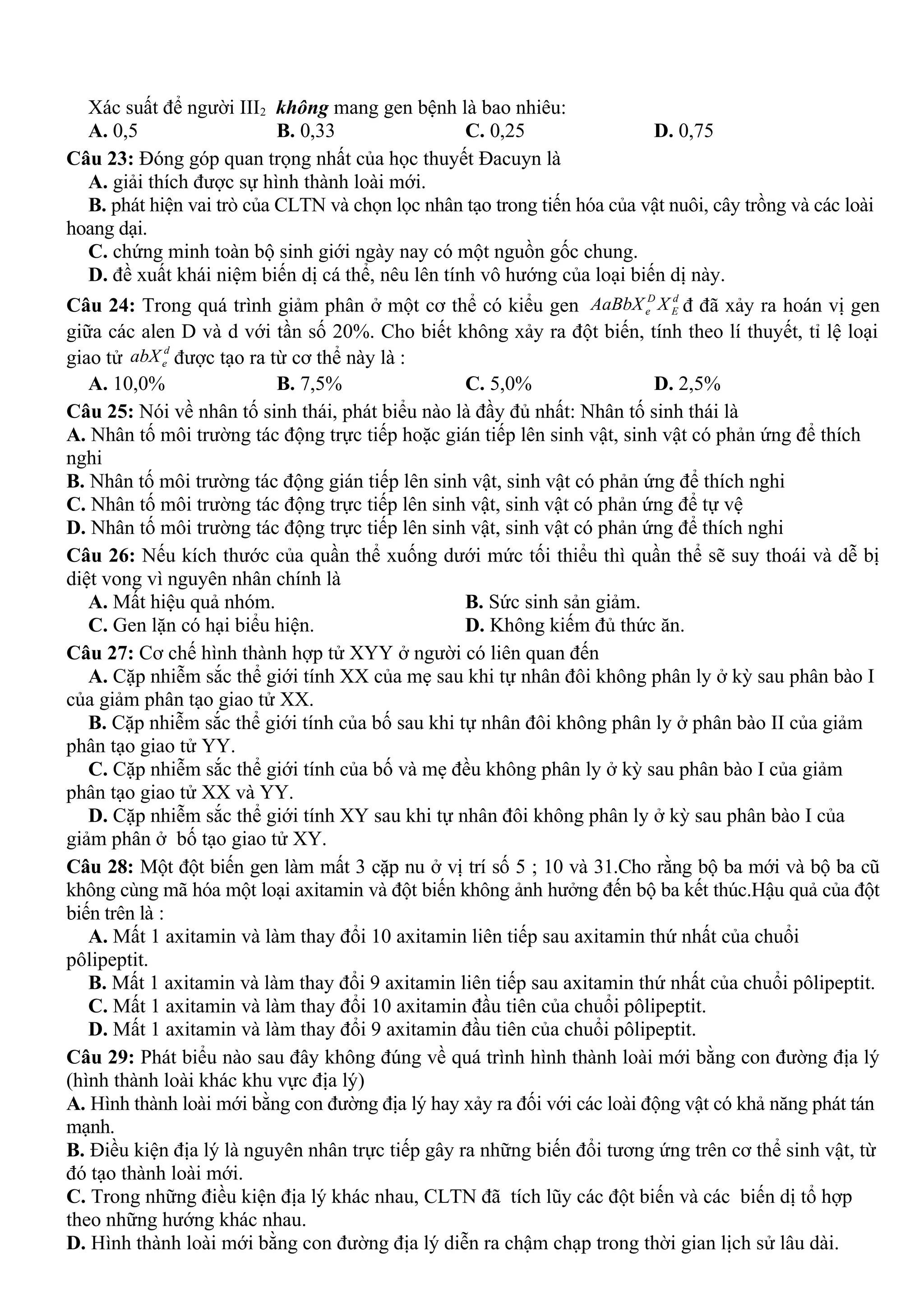 Xác suất để người III2 không mang gen bệnh là bao nhiêu:
A. 0,5 B. 0,33 C. 0,25 D. 0,75
Câu 23: Đóng góp quan trọng nhất của học thuyết Đacuyn là
A. giải thích được sự hình thành loài mới.
B. phát hiện vai trò của CLTN và chọn lọc nhân tạo trong tiến hóa của vật nuôi, cây trồng và các loài
hoang dại.
C. chứng minh toàn bộ sinh giới ngày nay có một nguồn gốc chung.
D. đề xuất khái niệm biến dị cá thể, nêu lên tính vô hướng của loại biến dị này.
Câu 24: Trong quá trình giảm phân ở một cơ thể có kiểu gen D d
e EAaBbX X đ đã xảy ra hoán vị gen
giữa các alen D và d với tần số 20%. Cho biết không xảy ra đột biến, tính theo lí thuyết, tỉ lệ loại
giao tử
d
eabX được tạo ra từ cơ thể này là :
A. 10,0% B. 7,5% C. 5,0% D. 2,5%
Câu 25: Nói về nhân tố sinh thái, phát biểu nào là đầy đủ nhất: Nhân tố sinh thái là
A. Nhân tố môi trường tác động trực tiếp hoặc gián tiếp lên sinh vật, sinh vật có phản ứng để thích
nghi
B. Nhân tố môi trường tác động gián tiếp lên sinh vật, sinh vật có phản ứng để thích nghi
C. Nhân tố môi trường tác động trực tiếp lên sinh vật, sinh vật có phản ứng để tự vệ
D. Nhân tố môi trường tác động trực tiếp lên sinh vật, sinh vật có phản ứng để thích nghi
Câu 26: Nếu kích thước của quần thể xuống dưới mức tối thiểu thì quần thể sẽ suy thoái và dễ bị
diệt vong vì nguyên nhân chính là
A. Mất hiệu quả nhóm. B. Sức sinh sản giảm.
C. Gen lặn có hại biểu hiện. D. Không kiếm đủ thức ăn.
Câu 27: Cơ chế hình thành hợp tử XYY ở người có liên quan đến
A. Cặp nhiễm sắc thể giới tính XX của mẹ sau khi tự nhân đôi không phân ly ở kỳ sau phân bào I
của giảm phân tạo giao tử XX.
B. Cặp nhiễm sắc thể giới tính của bố sau khi tự nhân đôi không phân ly ở phân bào II của giảm
phân tạo giao tử YY.
C. Cặp nhiễm sắc thể giới tính của bố và mẹ đều không phân ly ở kỳ sau phân bào I của giảm
phân tạo giao tử XX và YY.
D. Cặp nhiễm sắc thể giới tính XY sau khi tự nhân đôi không phân ly ở kỳ sau phân bào I của
giảm phân ở bố tạo giao tử XY.
Câu 28: Một đột biến gen làm mất 3 cặp nu ở vị trí số 5 ; 10 và 31.Cho rằng bộ ba mới và bộ ba cũ
không cùng mã hóa một loại axitamin và đột biến không ảnh hưởng đến bộ ba kết thúc.Hậu quả của đột
biến trên là :
A. Mất 1 axitamin và làm thay đổi 10 axitamin liên tiếp sau axitamin thứ nhất của chuổi
pôlipeptit.
B. Mất 1 axitamin và làm thay đổi 9 axitamin liên tiếp sau axitamin thứ nhất của chuổi pôlipeptit.
C. Mất 1 axitamin và làm thay đổi 10 axitamin đầu tiên của chuổi pôlipeptit.
D. Mất 1 axitamin và làm thay đổi 9 axitamin đầu tiên của chuổi pôlipeptit.
Câu 29: Phát biểu nào sau đây không đúng về quá trình hình thành loài mới bằng con đường địa lý
(hình thành loài khác khu vực địa lý)
A. Hình thành loài mới bằng con đường địa lý hay xảy ra đối với các loài động vật có khả năng phát tán
mạnh.
B. Điều kiện địa lý là nguyên nhân trực tiếp gây ra những biến đổi tương ứng trên cơ thể sinh vật, từ
đó tạo thành loài mới.
C. Trong những điều kiện địa lý khác nhau, CLTN đã tích lũy các đột biến và các biến dị tổ hợp
theo những hướng khác nhau.
D. Hình thành loài mới bằng con đường địa lý diễn ra chậm chạp trong thời gian lịch sử lâu dài.
 