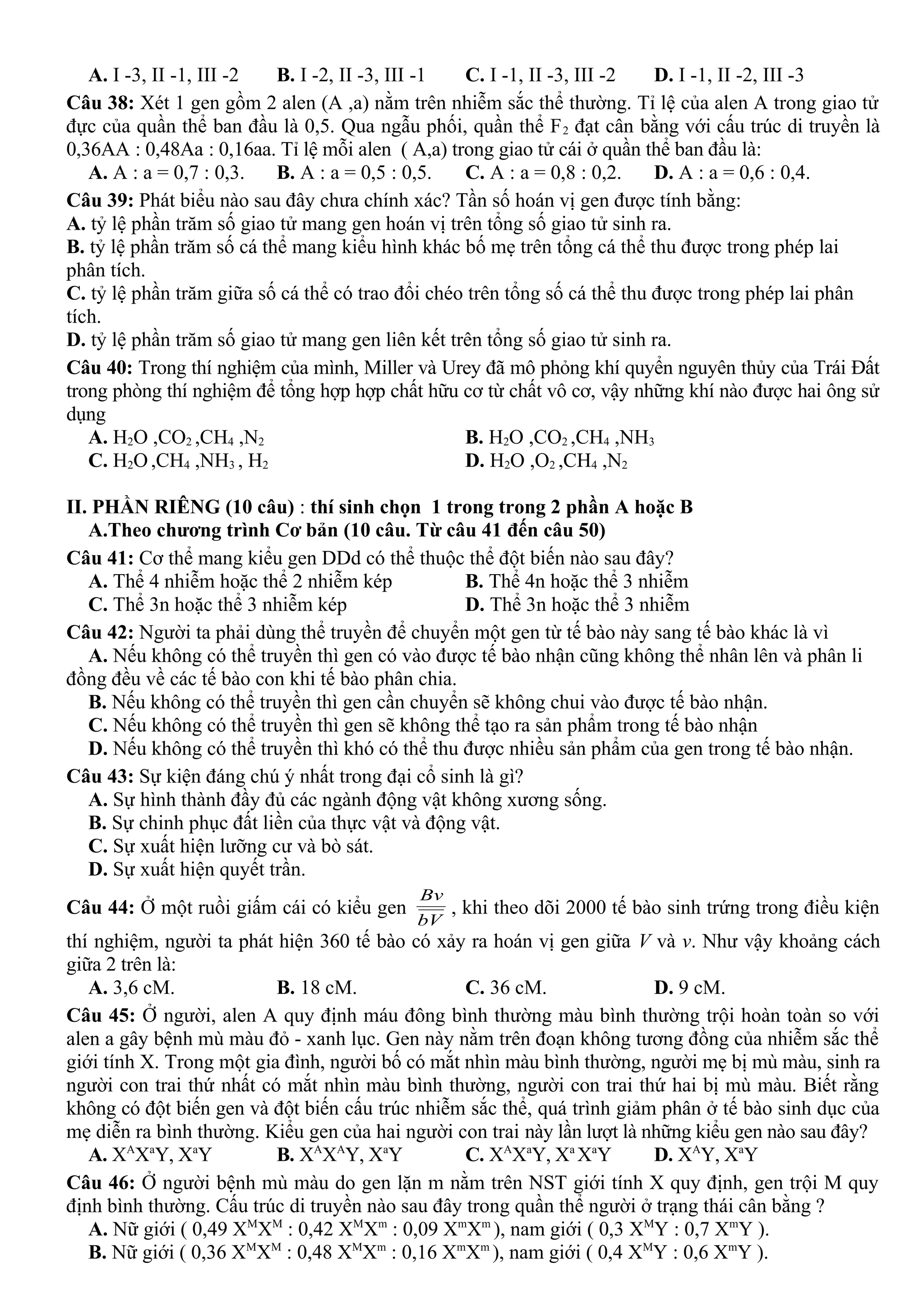 A. I -3, II -1, III -2 B. I -2, II -3, III -1 C. I -1, II -3, III -2 D. I -1, II -2, III -3
Câu 38: Xét 1 gen gồm 2 alen (A ,a) nằm trên nhiễm sắc thể thường. Tỉ lệ của alen A trong giao tử
đực của quần thể ban đầu là 0,5. Qua ngẫu phối, quần thể F2 đạt cân bằng với cấu trúc di truyền là
0,36AA : 0,48Aa : 0,16aa. Tỉ lệ mỗi alen ( A,a) trong giao tử cái ở quần thể ban đầu là:
A. A : a = 0,7 : 0,3. B. A : a = 0,5 : 0,5. C. A : a = 0,8 : 0,2. D. A : a = 0,6 : 0,4.
Câu 39: Phát biểu nào sau đây chưa chính xác? Tần số hoán vị gen được tính bằng:
A. tỷ lệ phần trăm số giao tử mang gen hoán vị trên tổng số giao tử sinh ra.
B. tỷ lệ phần trăm số cá thể mang kiểu hình khác bố mẹ trên tổng cá thể thu được trong phép lai
phân tích.
C. tỷ lệ phần trăm giữa số cá thể có trao đổi chéo trên tổng số cá thể thu được trong phép lai phân
tích.
D. tỷ lệ phần trăm số giao tử mang gen liên kết trên tổng số giao tử sinh ra.
Câu 40: Trong thí nghiệm của mình, Miller và Urey đã mô phỏng khí quyển nguyên thủy của Trái Đất
trong phòng thí nghiệm để tổng hợp hợp chất hữu cơ từ chất vô cơ, vậy những khí nào được hai ông sử
dụng
A. H2O ,CO2 ,CH4 ,N2 B. H2O ,CO2 ,CH4 ,NH3
C. H2O,CH4 ,NH3 , H2 D. H2O ,O2 ,CH4 ,N2
II. PHẦN RIÊNG (10 câu) : thí sinh chọn 1 trong trong 2 phần A hoặc B
A.Theo chương trình Cơ bản (10 câu. Từ câu 41 đến câu 50)
Câu 41: Cơ thể mang kiểu gen DDd có thể thuộc thể đột biến nào sau đây?
A. Thể 4 nhiễm hoặc thể 2 nhiễm kép B. Thể 4n hoặc thể 3 nhiễm
C. Thể 3n hoặc thể 3 nhiễm kép D. Thể 3n hoặc thể 3 nhiễm
Câu 42: Người ta phải dùng thể truyền để chuyển một gen từ tế bào này sang tế bào khác là vì
A. Nếu không có thể truyền thì gen có vào được tế bào nhận cũng không thể nhân lên và phân li
đồng đều về các tế bào con khi tế bào phân chia.
B. Nếu không có thể truyền thì gen cần chuyển sẽ không chui vào được tế bào nhận.
C. Nếu không có thể truyền thì gen sẽ không thể tạo ra sản phẩm trong tế bào nhận
D. Nếu không có thể truyền thì khó có thể thu được nhiều sản phẩm của gen trong tế bào nhận.
Câu 43: Sự kiện đáng chú ý nhất trong đại cổ sinh là gì?
A. Sự hình thành đầy đủ các ngành động vật không xương sống.
B. Sự chinh phục đất liền của thực vật và động vật.
C. Sự xuất hiện lưỡng cư và bò sát.
D. Sự xuất hiện quyết trần.
Câu 44: Ở một ruồi giấm cái có kiểu gen
bV
Bv
, khi theo dõi 2000 tế bào sinh trứng trong điều kiện
thí nghiệm, người ta phát hiện 360 tế bào có xảy ra hoán vị gen giữa V và v. Như vậy khoảng cách
giữa 2 trên là:
A. 3,6 cM. B. 18 cM. C. 36 cM. D. 9 cM.
Câu 45: Ở người, alen A quy định máu đông bình thường màu bình thường trội hoàn toàn so với
alen a gây bệnh mù màu đỏ - xanh lục. Gen này nằm trên đoạn không tương đồng của nhiễm sắc thể
giới tính X. Trong một gia đình, người bố có mắt nhìn màu bình thường, người mẹ bị mù màu, sinh ra
người con trai thứ nhất có mắt nhìn màu bình thường, người con trai thứ hai bị mù màu. Biết rằng
không có đột biến gen và đột biến cấu trúc nhiễm sắc thể, quá trình giảm phân ở tế bào sinh dục của
mẹ diễn ra bình thường. Kiểu gen của hai người con trai này lần lượt là những kiểu gen nào sau đây?
A. XA
Xa
Y, Xa
Y B. XA
XA
Y, Xa
Y C. XA
Xa
Y, Xa
Xa
Y D. XA
Y, Xa
Y
Câu 46: Ở người bệnh mù màu do gen lặn m nằm trên NST giới tính X quy định, gen trội M quy
định bình thường. Cấu trúc di truyền nào sau đây trong quần thể người ở trạng thái cân bằng ?
A. Nữ giới ( 0,49 XM
XM
: 0,42 XM
Xm
: 0,09 Xm
Xm
), nam giới ( 0,3 XM
Y : 0,7 Xm
Y ).
B. Nữ giới ( 0,36 XM
XM
: 0,48 XM
Xm
: 0,16 Xm
Xm
), nam giới ( 0,4 XM
Y : 0,6 Xm
Y ).
 