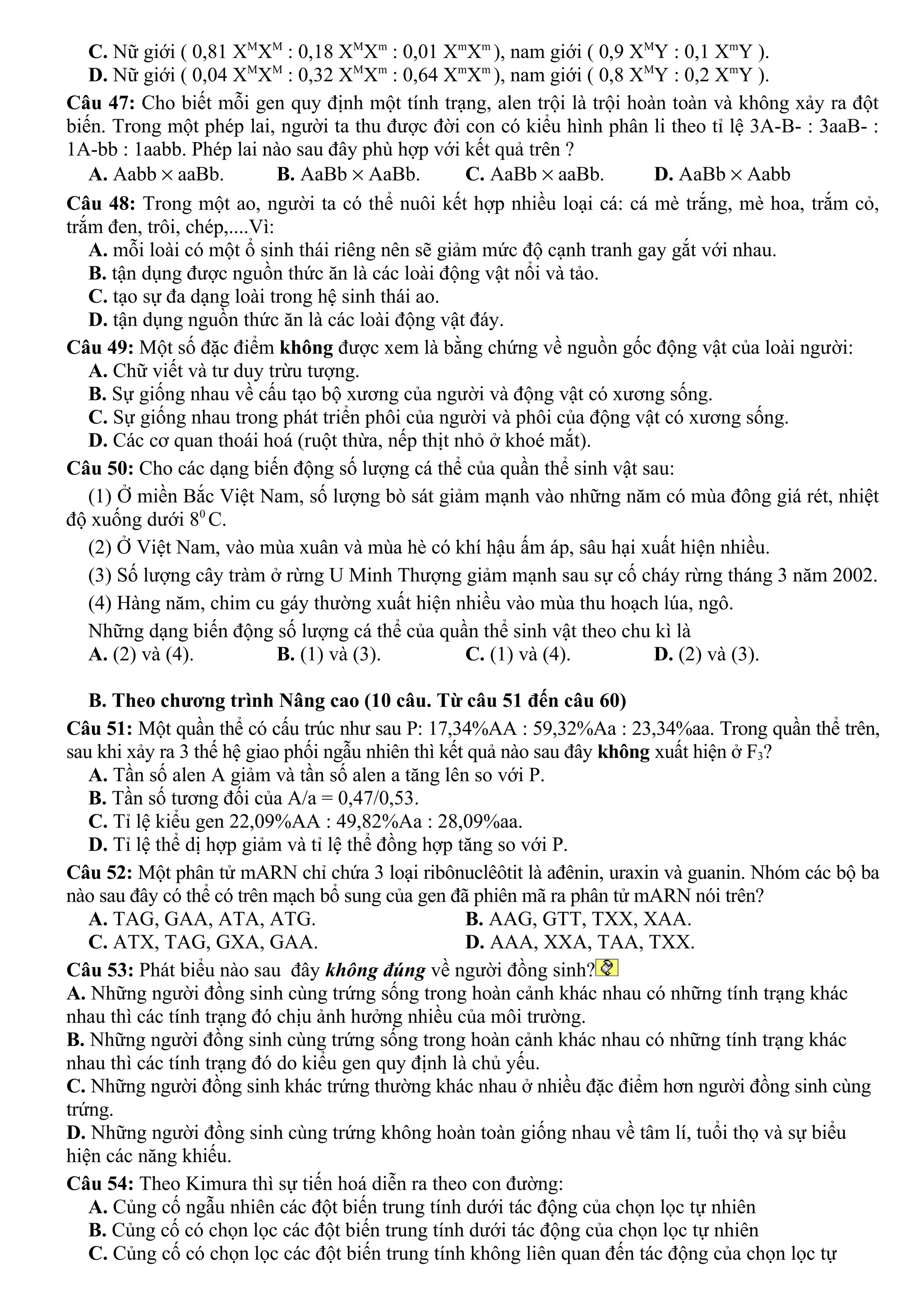 C. Nữ giới ( 0,81 XM
XM
: 0,18 XM
Xm
: 0,01 Xm
Xm
), nam giới ( 0,9 XM
Y : 0,1 Xm
Y ).
D. Nữ giới ( 0,04 XM
XM
: 0,32 XM
Xm
: 0,64 Xm
Xm
), nam giới ( 0,8 XM
Y : 0,2 Xm
Y ).
Câu 47: Cho biết mỗi gen quy định một tính trạng, alen trội là trội hoàn toàn và không xảy ra đột
biến. Trong một phép lai, người ta thu được đời con có kiểu hình phân li theo tỉ lệ 3A-B- : 3aaB- :
1A-bb : 1aabb. Phép lai nào sau đây phù hợp với kết quả trên ?
A. Aabb × aaBb. B. AaBb × AaBb. C. AaBb × aaBb. D. AaBb × Aabb
Câu 48: Trong một ao, người ta có thể nuôi kết hợp nhiều loại cá: cá mè trắng, mè hoa, trắm cỏ,
trắm đen, trôi, chép,....Vì:
A. mỗi loài có một ổ sinh thái riêng nên sẽ giảm mức độ cạnh tranh gay gắt với nhau.
B. tận dụng được nguồn thức ăn là các loài động vật nổi và tảo.
C. tạo sự đa dạng loài trong hệ sinh thái ao.
D. tận dụng nguồn thức ăn là các loài động vật đáy.
Câu 49: Một số đặc điểm không được xem là bằng chứng về nguồn gốc động vật của loài người:
A. Chữ viết và tư duy trừu tượng.
B. Sự giống nhau về cấu tạo bộ xương của người và động vật có xương sống.
C. Sự giống nhau trong phát triển phôi của người và phôi của động vật có xương sống.
D. Các cơ quan thoái hoá (ruột thừa, nếp thịt nhỏ ở khoé mắt).
Câu 50: Cho các dạng biến động số lượng cá thể của quần thể sinh vật sau:
(1) Ở miền Bắc Việt Nam, số lượng bò sát giảm mạnh vào những năm có mùa đông giá rét, nhiệt
độ xuống dưới 80
C.
(2) Ở Việt Nam, vào mùa xuân và mùa hè có khí hậu ấm áp, sâu hại xuất hiện nhiều.
(3) Số lượng cây tràm ở rừng U Minh Thượng giảm mạnh sau sự cố cháy rừng tháng 3 năm 2002.
(4) Hàng năm, chim cu gáy thường xuất hiện nhiều vào mùa thu hoạch lúa, ngô.
Những dạng biến động số lượng cá thể của quần thể sinh vật theo chu kì là
A. (2) và (4). B. (1) và (3). C. (1) và (4). D. (2) và (3).
B. Theo chương trình Nâng cao (10 câu. Từ câu 51 đến câu 60)
Câu 51: Một quần thể có cấu trúc như sau P: 17,34%AA : 59,32%Aa : 23,34%aa. Trong quần thể trên,
sau khi xảy ra 3 thế hệ giao phối ngẫu nhiên thì kết quả nào sau đây không xuất hiện ở F3?
A. Tần số alen A giảm và tần số alen a tăng lên so với P.
B. Tần số tương đối của A/a = 0,47/0,53.
C. Tỉ lệ kiểu gen 22,09%AA : 49,82%Aa : 28,09%aa.
D. Tỉ lệ thể dị hợp giảm và tỉ lệ thể đồng hợp tăng so với P.
Câu 52: Một phân tử mARN chỉ chứa 3 loại ribônuclêôtit là ađênin, uraxin và guanin. Nhóm các bộ ba
nào sau đây có thể có trên mạch bổ sung của gen đã phiên mã ra phân tử mARN nói trên?
A. TAG, GAA, ATA, ATG. B. AAG, GTT, TXX, XAA.
C. ATX, TAG, GXA, GAA. D. AAA, XXA, TAA, TXX.
Câu 53: Phát biểu nào sau đây không đúng về người đồng sinh?
A. Những người đồng sinh cùng trứng sống trong hoàn cảnh khác nhau có những tính trạng khác
nhau thì các tính trạng đó chịu ảnh hưởng nhiều của môi trường.
B. Những người đồng sinh cùng trứng sống trong hoàn cảnh khác nhau có những tính trạng khác
nhau thì các tính trạng đó do kiểu gen quy định là chủ yếu.
C. Những người đồng sinh khác trứng thường khác nhau ở nhiều đặc điểm hơn người đồng sinh cùng
trứng.
D. Những người đồng sinh cùng trứng không hoàn toàn giống nhau về tâm lí, tuổi thọ và sự biểu
hiện các năng khiếu.
Câu 54: Theo Kimura thì sự tiến hoá diễn ra theo con đường:
A. Củng cố ngẫu nhiên các đột biến trung tính dưới tác động của chọn lọc tự nhiên
B. Củng cố có chọn lọc các đột biến trung tính dưới tác động của chọn lọc tự nhiên
C. Củng cố có chọn lọc các đột biến trung tính không liên quan đến tác động của chọn lọc tự
 