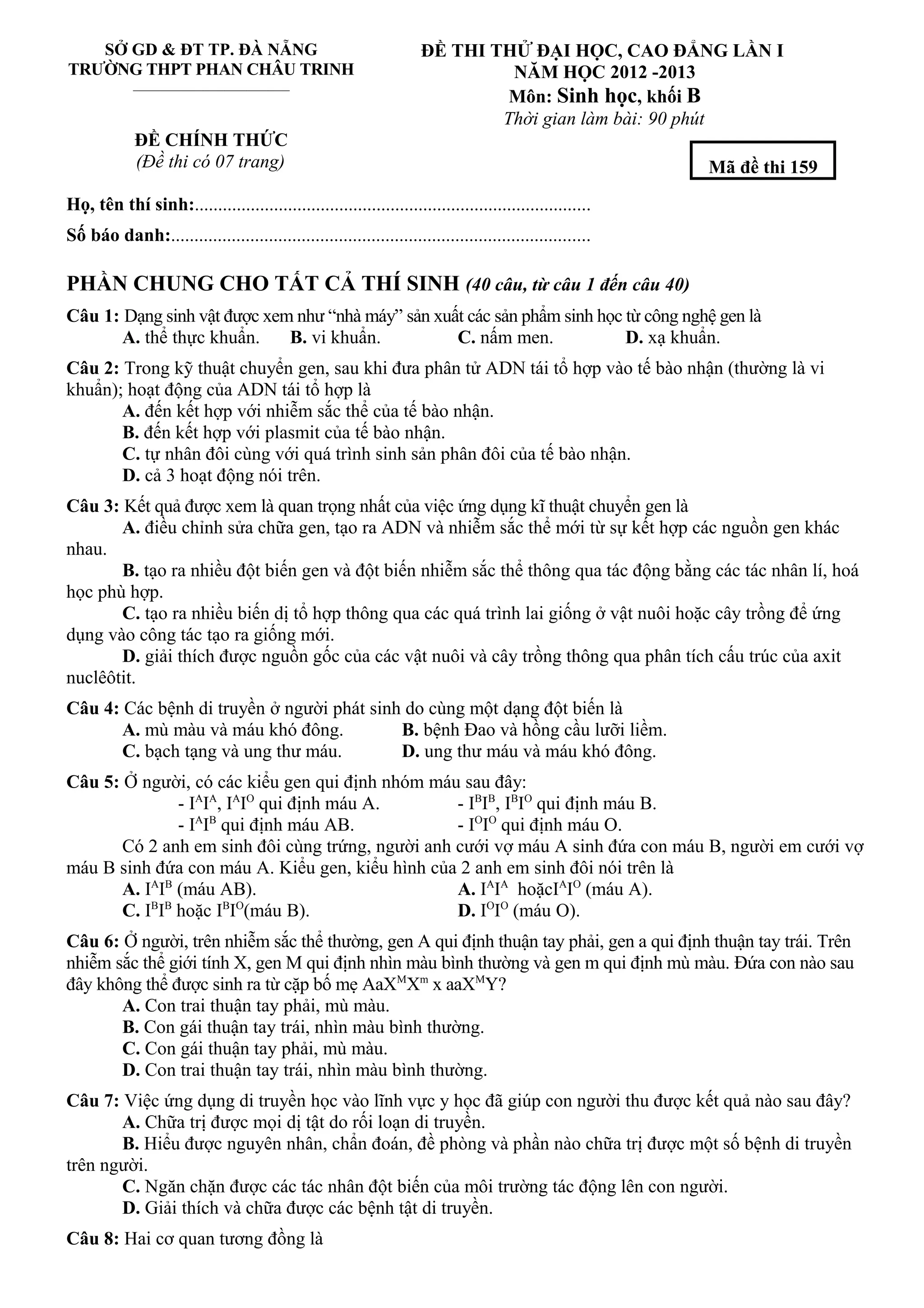 SỞ GD & ĐT TP. ĐÀ NẴNG
TRƯỜNG THPT PHAN CHÂU TRINH
_____________________________
ĐỀ THI THỬ ĐẠI HỌC, CAO ĐẲNG LẦN I
NĂM HỌC 2012 -2013
Môn: Sinh học, khối B
Thời gian làm bài: 90 phút
ĐỀ CHÍNH THỨC
(Đề thi có 07 trang)
Họ, tên thí sinh:.....................................................................................
Số báo danh:..........................................................................................
PHẦN CHUNG CHO TẤT CẢ THÍ SINH (40 câu, từ câu 1 đến câu 40)
Câu 1: Dạng sinh vật được xem như “nhà máy” sản xuất các sản phẩm sinh học từ công nghệ gen là
A. thể thực khuẩn. B. vi khuẩn. C. nấm men. D. xạ khuẩn.
Câu 2: Trong kỹ thuật chuyển gen, sau khi đưa phân tử ADN tái tổ hợp vào tế bào nhận (thường là vi
khuẩn); hoạt động của ADN tái tổ hợp là
A. đến kết hợp với nhiễm sắc thể của tế bào nhận.
B. đến kết hợp với plasmit của tế bào nhận.
C. tự nhân đôi cùng với quá trình sinh sản phân đôi của tế bào nhận.
D. cả 3 hoạt động nói trên.
Câu 3: Kết quả được xem là quan trọng nhất của việc ứng dụng kĩ thuật chuyển gen là
A. điều chỉnh sửa chữa gen, tạo ra ADN và nhiễm sắc thể mới từ sự kết hợp các nguồn gen khác
nhau.
B. tạo ra nhiều đột biến gen và đột biến nhiễm sắc thể thông qua tác động bằng các tác nhân lí, hoá
học phù hợp.
C. tạo ra nhiều biến dị tổ hợp thông qua các quá trình lai giống ở vật nuôi hoặc cây trồng để ứng
dụng vào công tác tạo ra giống mới.
D. giải thích được nguồn gốc của các vật nuôi và cây trồng thông qua phân tích cấu trúc của axit
nuclêôtit.
Câu 4: Các bệnh di truyền ở người phát sinh do cùng một dạng đột biến là
A. mù màu và máu khó đông. B. bệnh Đao và hồng cầu lưỡi liềm.
C. bạch tạng và ung thư máu. D. ung thư máu và máu khó đông.
Câu 5: Ở người, có các kiểu gen qui định nhóm máu sau đây:
- IA
IA
, IA
IO
qui định máu A. - IB
IB
, IB
IO
qui định máu B.
- IA
IB
qui định máu AB. - IO
IO
qui định máu O.
Có 2 anh em sinh đôi cùng trứng, người anh cưới vợ máu A sinh đứa con máu B, người em cưới vợ
máu B sinh đứa con máu A. Kiểu gen, kiểu hình của 2 anh em sinh đôi nói trên là
A. IA
IB
(máu AB). A. IA
IA
hoặcIA
IO
(máu A).
C. IB
IB
hoặc IB
IO
(máu B). D. IO
IO
(máu O).
Câu 6: Ở người, trên nhiễm sắc thể thường, gen A qui định thuận tay phải, gen a qui định thuận tay trái. Trên
nhiễm sắc thể giới tính X, gen M qui định nhìn màu bình thường và gen m qui định mù màu. Đứa con nào sau
đây không thể được sinh ra từ cặp bố mẹ AaXM
Xm
x aaXM
Y?
A. Con trai thuận tay phải, mù màu.
B. Con gái thuận tay trái, nhìn màu bình thường.
C. Con gái thuận tay phải, mù màu.
D. Con trai thuận tay trái, nhìn màu bình thường.
Câu 7: Việc ứng dụng di truyền học vào lĩnh vực y học đã giúp con người thu được kết quả nào sau đây?
A. Chữa trị được mọi dị tật do rối loạn di truyền.
B. Hiểu được nguyên nhân, chẩn đoán, đề phòng và phần nào chữa trị được một số bệnh di truyền
trên người.
C. Ngăn chặn được các tác nhân đột biến của môi trường tác động lên con người.
D. Giải thích và chữa được các bệnh tật di truyền.
Câu 8: Hai cơ quan tương đồng là
Mã đề thi 159
 