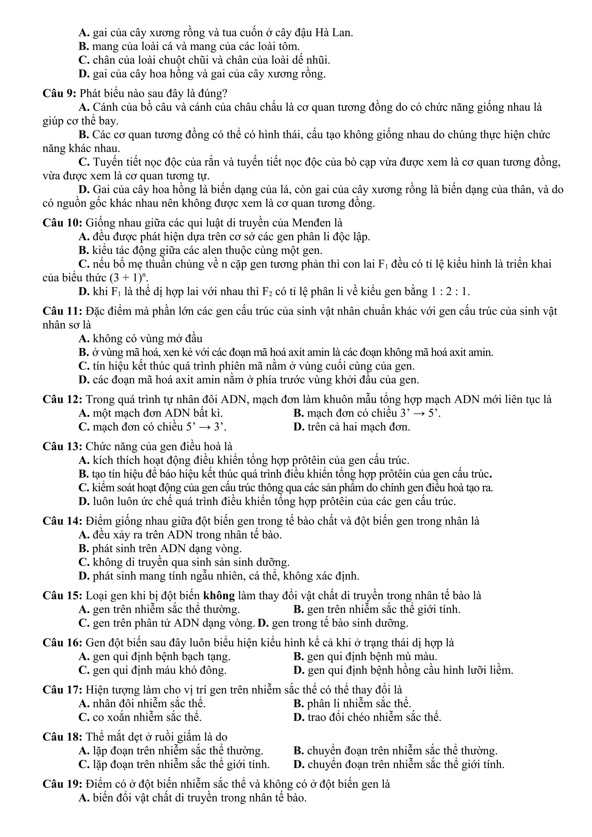 A. gai của cây xương rồng và tua cuốn ở cây đậu Hà Lan.
B. mang của loài cá và mang của các loài tôm.
C. chân của loài chuột chũi và chân của loài dế nhũi.
D. gai của cây hoa hồng và gai của cây xương rồng.
Câu 9: Phát biểu nào sau đây là đúng?
A. Cánh của bồ câu và cánh của châu chấu là cơ quan tương đồng do có chức năng giống nhau là
giúp cơ thể bay.
B. Các cơ quan tương đồng có thể có hình thái, cấu tạo không giống nhau do chúng thực hiện chức
năng khác nhau.
C. Tuyến tiết nọc độc của rắn và tuyến tiết nọc độc của bò cạp vừa được xem là cơ quan tương đồng,
vừa được xem là cơ quan tương tự.
D. Gai của cây hoa hồng là biến dạng của lá, còn gai của cây xương rồng là biến dạng của thân, và do
có nguồn gốc khác nhau nên không được xem là cơ quan tương đồng.
Câu 10: Giống nhau giữa các qui luật di truyền của Menđen là
A. đều được phát hiện dựa trên cơ sở các gen phân li độc lập.
B. kiểu tác động giữa các alen thuộc cùng một gen.
C. nếu bố mẹ thuần chủng về n cặp gen tương phản thì con lai F1 đều có tỉ lệ kiểu hình là triển khai
của biểu thức (3 + 1)n
.
D. khi F1 là thể dị hợp lai với nhau thì F2 có tỉ lệ phân li về kiểu gen bằng 1 : 2 : 1.
Câu 11: Đặc điểm mà phần lớn các gen cấu trúc của sinh vật nhân chuẩn khác với gen cấu trúc của sinh vật
nhân sơ là
A. không có vùng mở đầu
B. ở vùng mã hoá, xen kẻ với các đoạn mã hoá axit amin là các đoạn không mã hoá axit amin.
C. tín hiệu kết thúc quá trình phiên mã nằm ở vùng cuối cùng của gen.
D. các đoạn mã hoá axit amin nằm ở phía trước vùng khởi đầu của gen.
Câu 12: Trong quá trình tự nhân đôi ADN, mạch đơn làm khuôn mẫu tổng hợp mạch ADN mới liên tục là
A. một mạch đơn ADN bất kì. B. mạch đơn có chiều 3’ → 5’.
C. mạch đơn có chiều 5’ → 3’. D. trên cả hai mạch đơn.
Câu 13: Chức năng của gen điều hoà là
A. kích thích hoạt động điều khiển tổng hợp prôtêin của gen cấu trúc.
B. tạo tín hiệu để báo hiệu kết thúc quá trình điều khiển tổng hợp prôtêin của gen cấu trúc.
C. kiểm soát hoạt động của gen cấu trúc thông qua các sản phẩm do chính gen điều hoà tạo ra.
D. luôn luôn ức chế quá trình điều khiển tổng hợp prôtêin của các gen cấu trúc.
Câu 14: Điểm giống nhau giữa đột biến gen trong tế bào chất và đột biến gen trong nhân là
A. đều xảy ra trên ADN trong nhân tế bào.
B. phát sinh trên ADN dạng vòng.
C. không di truyền qua sinh sản sinh dưỡng.
D. phát sinh mang tính ngẫu nhiên, cá thể, không xác định.
Câu 15: Loại gen khi bị đột biến không làm thay đổi vật chất di truyền trong nhân tế bào là
A. gen trên nhiễm sắc thể thường. B. gen trên nhiễm sắc thể giới tính.
C. gen trên phân tử ADN dạng vòng. D. gen trong tế bào sinh dưỡng.
Câu 16: Gen đột biến sau đây luôn biểu hiện kiểu hình kể cả khi ở trạng thái dị hợp là
A. gen qui định bệnh bạch tạng. B. gen qui định bệnh mù màu.
C. gen qui định máu khó đông. D. gen qui định bệnh hồng cầu hình lưỡi liềm.
Câu 17: Hiện tượng làm cho vị trí gen trên nhiễm sắc thể có thể thay đổi là
A. nhân đôi nhiễm sắc thể. B. phân li nhiễm sắc thể.
C. co xoắn nhiễm sắc thể. D. trao đổi chéo nhiễm sắc thể.
Câu 18: Thể mắt dẹt ở ruồi giấm là do
A. lặp đoạn trên nhiễm sắc thể thường. B. chuyển đoạn trên nhiễm sắc thể thường.
C. lặp đoạn trên nhiễm sắc thể giới tính. D. chuyển đoạn trên nhiễm sắc thể giới tính.
Câu 19: Điểm có ở đột biến nhiễm sắc thể và không có ở đột biến gen là
A. biến đổi vật chất di truyền trong nhân tế bào.
 