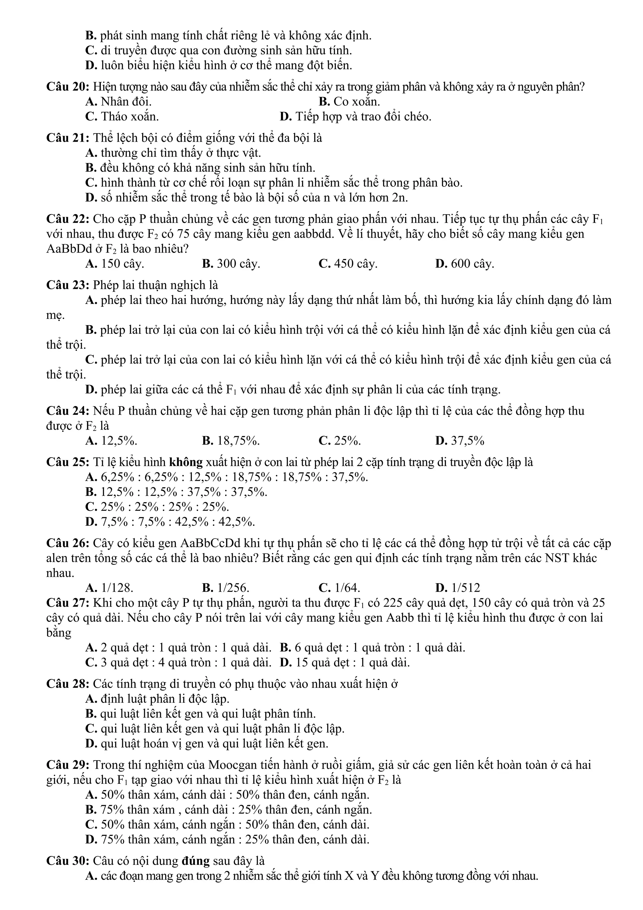 B. phát sinh mang tính chất riêng lẻ và không xác định.
C. di truyền được qua con đường sinh sản hữu tính.
D. luôn biểu hiện kiểu hình ở cơ thể mang đột biến.
Câu 20: Hiện tượng nào sau đây của nhiễm sắc thể chỉ xảy ra trong giảm phân và không xảy ra ở nguyên phân?
A. Nhân đôi. B. Co xoắn.
C. Tháo xoắn. D. Tiếp hợp và trao đổi chéo.
Câu 21: Thể lệch bội có điểm giống với thể đa bội là
A. thường chỉ tìm thấy ở thực vật.
B. đều không có khả năng sinh sản hữu tính.
C. hình thành từ cơ chế rối loạn sự phân li nhiễm sắc thể trong phân bào.
D. số nhiễm sắc thể trong tế bào là bội số của n và lớn hơn 2n.
Câu 22: Cho cặp P thuần chủng về các gen tương phản giao phấn với nhau. Tiếp tục tự thụ phấn các cây F1
với nhau, thu được F2 có 75 cây mang kiểu gen aabbdd. Về lí thuyết, hãy cho biết số cây mang kiểu gen
AaBbDd ở F2 là bao nhiêu?
A. 150 cây. B. 300 cây. C. 450 cây. D. 600 cây.
Câu 23: Phép lai thuận nghịch là
A. phép lai theo hai hướng, hướng này lấy dạng thứ nhất làm bố, thì hướng kia lấy chính dạng đó làm
mẹ.
B. phép lai trở lại của con lai có kiểu hình trội với cá thể có kiểu hình lặn để xác định kiểu gen của cá
thể trội.
C. phép lai trở lại của con lai có kiểu hình lặn với cá thể có kiểu hình trội để xác định kiểu gen của cá
thể trội.
D. phép lai giữa các cá thể F1 với nhau để xác định sự phân li của các tính trạng.
Câu 24: Nếu P thuần chủng về hai cặp gen tương phản phân li độc lập thì tỉ lệ của các thể đồng hợp thu
được ở F2 là
A. 12,5%. B. 18,75%. C. 25%. D. 37,5%
Câu 25: Tỉ lệ kiểu hình không xuất hiện ở con lai từ phép lai 2 cặp tính trạng di truyền độc lập là
A. 6,25% : 6,25% : 12,5% : 18,75% : 18,75% : 37,5%.
B. 12,5% : 12,5% : 37,5% : 37,5%.
C. 25% : 25% : 25% : 25%.
D. 7,5% : 7,5% : 42,5% : 42,5%.
Câu 26: Cây có kiểu gen AaBbCcDd khi tự thụ phấn sẽ cho tỉ lệ các cá thể đồng hợp tử trội về tất cả các cặp
alen trên tổng số các cá thể là bao nhiêu? Biết rằng các gen qui định các tính trạng nằm trên các NST khác
nhau.
A. 1/128. B. 1/256. C. 1/64. D. 1/512
Câu 27: Khi cho một cây P tự thụ phấn, người ta thu được F1 có 225 cây quả dẹt, 150 cây có quả tròn và 25
cây có quả dài. Nếu cho cây P nói trên lai với cây mang kiểu gen Aabb thì tỉ lệ kiểu hình thu được ở con lai
bằng
A. 2 quả dẹt : 1 quả tròn : 1 quả dài. B. 6 quả dẹt : 1 quả tròn : 1 quả dài.
C. 3 quả dẹt : 4 quả tròn : 1 quả dài. D. 15 quả dẹt : 1 quả dài.
Câu 28: Các tính trạng di truyền có phụ thuộc vào nhau xuất hiện ở
A. định luật phân li độc lập.
B. qui luật liên kết gen và qui luật phân tính.
C. qui luật liên kết gen và qui luật phân li độc lập.
D. qui luật hoán vị gen và qui luật liên kết gen.
Câu 29: Trong thí nghiệm của Moocgan tiến hành ở ruồi giấm, giả sử các gen liên kết hoàn toàn ở cả hai
giới, nếu cho F1 tạp giao với nhau thì tỉ lệ kiểu hình xuất hiện ở F2 là
A. 50% thân xám, cánh dài : 50% thân đen, cánh ngắn.
B. 75% thân xám , cánh dài : 25% thân đen, cánh ngắn.
C. 50% thân xám, cánh ngắn : 50% thân đen, cánh dài.
D. 75% thân xám, cánh ngắn : 25% thân đen, cánh dài.
Câu 30: Câu có nội dung đúng sau đây là
A. các đoạn mang gen trong 2 nhiễm sắc thể giới tính X và Y đều không tương đồng với nhau.
 