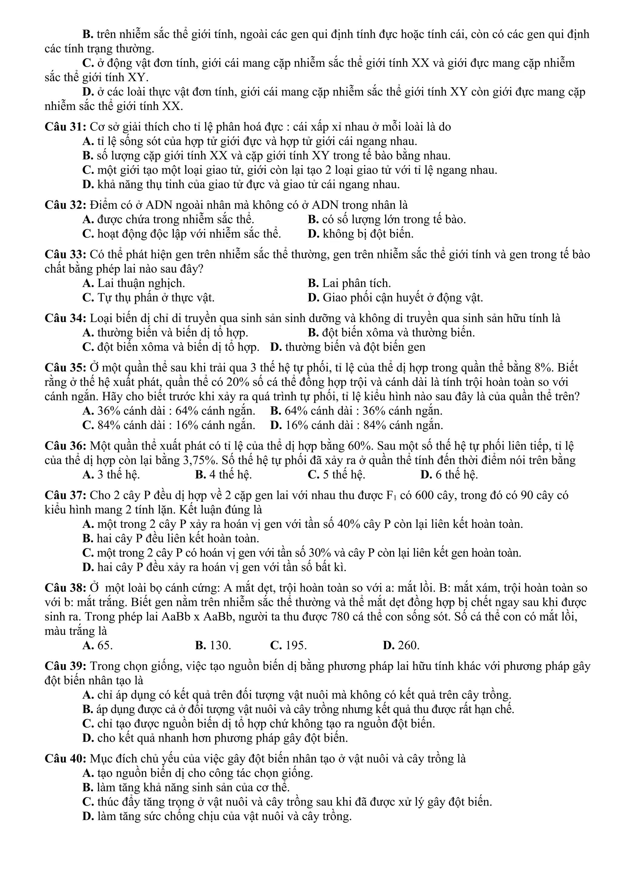 B. trên nhiễm sắc thể giới tính, ngoài các gen qui định tính đực hoặc tính cái, còn có các gen qui định
các tính trạng thường.
C. ở động vật đơn tính, giới cái mang cặp nhiễm sắc thể giới tính XX và giới đực mang cặp nhiễm
sắc thể giới tính XY.
D. ở các loài thực vật đơn tính, giới cái mang cặp nhiễm sắc thể giới tính XY còn giới đực mang cặp
nhiễm sắc thể giới tính XX.
Câu 31: Cơ sở giải thích cho tỉ lệ phân hoá đực : cái xấp xỉ nhau ở mỗi loài là do
A. tỉ lệ sống sót của hợp tử giới đực và hợp tử giới cái ngang nhau.
B. số lượng cặp giới tính XX và cặp giới tính XY trong tế bào bằng nhau.
C. một giới tạo một loại giao tử, giới còn lại tạo 2 loại giao tử với tỉ lệ ngang nhau.
D. khả năng thụ tinh của giao tử đực và giao tử cái ngang nhau.
Câu 32: Điểm có ở ADN ngoài nhân mà không có ở ADN trong nhân là
A. được chứa trong nhiễm sắc thể. B. có số lượng lớn trong tế bào.
C. hoạt động độc lập với nhiễm sắc thể. D. không bị đột biến.
Câu 33: Có thể phát hiện gen trên nhiễm sắc thể thường, gen trên nhiễm sắc thể giới tính và gen trong tế bào
chất bằng phép lai nào sau đây?
A. Lai thuận nghịch. B. Lai phân tích.
C. Tự thụ phấn ở thực vật. D. Giao phối cận huyết ở động vật.
Câu 34: Loại biến dị chỉ di truyền qua sinh sản sinh dưỡng và không di truyền qua sinh sản hữu tính là
A. thường biến và biến dị tổ hợp. B. đột biến xôma và thường biến.
C. đột biến xôma và biến dị tổ hợp. D. thường biến và đột biến gen
Câu 35: Ở một quần thể sau khi trải qua 3 thế hệ tự phối, tỉ lệ của thể dị hợp trong quần thể bằng 8%. Biết
rằng ở thế hệ xuất phát, quần thể có 20% số cá thể đồng hợp trội và cánh dài là tính trội hoàn toàn so với
cánh ngắn. Hãy cho biết trước khi xảy ra quá trình tự phối, tỉ lệ kiểu hình nào sau đây là của quần thể trên?
A. 36% cánh dài : 64% cánh ngắn. B. 64% cánh dài : 36% cánh ngắn.
C. 84% cánh dài : 16% cánh ngắn. D. 16% cánh dài : 84% cánh ngắn.
Câu 36: Một quần thể xuất phát có tỉ lệ của thể dị hợp bằng 60%. Sau một số thế hệ tự phối liên tiếp, tỉ lệ
của thể dị hợp còn lại bằng 3,75%. Số thế hệ tự phối đã xảy ra ở quần thể tính đến thời điểm nói trên bằng
A. 3 thế hệ. B. 4 thế hệ. C. 5 thế hệ. D. 6 thế hệ.
Câu 37: Cho 2 cây P đều dị hợp về 2 cặp gen lai với nhau thu được F1 có 600 cây, trong đó có 90 cây có
kiểu hình mang 2 tính lặn. Kết luận đúng là
A. một trong 2 cây P xảy ra hoán vị gen với tần số 40% cây P còn lại liên kết hoàn toàn.
B. hai cây P đều liên kết hoàn toàn.
C. một trong 2 cây P có hoán vị gen với tần số 30% và cây P còn lại liên kết gen hoàn toàn.
D. hai cây P đều xảy ra hoán vị gen với tần số bất kì.
Câu 38: Ở một loài bọ cánh cứng: A mắt dẹt, trội hoàn toàn so với a: mắt lồi. B: mắt xám, trội hoàn toàn so
với b: mắt trắng. Biết gen nằm trên nhiễm sắc thể thường và thể mắt dẹt đồng hợp bị chết ngay sau khi được
sinh ra. Trong phép lai AaBb x AaBb, người ta thu được 780 cá thể con sống sót. Số cá thể con có mắt lồi,
màu trắng là
A. 65. B. 130. C. 195. D. 260.
Câu 39: Trong chọn giống, việc tạo nguồn biến dị bằng phương pháp lai hữu tính khác với phương pháp gây
đột biến nhân tạo là
A. chỉ áp dụng có kết quả trên đối tượng vật nuôi mà không có kết quả trên cây trồng.
B. áp dụng được cả ở đối tượng vật nuôi và cây trồng nhưng kết quả thu được rất hạn chế.
C. chỉ tạo được nguồn biến dị tổ hợp chứ không tạo ra nguồn đột biến.
D. cho kết quả nhanh hơn phương pháp gây đột biến.
Câu 40: Mục đích chủ yếu của việc gây đột biến nhân tạo ở vật nuôi và cây trồng là
A. tạo nguồn biến dị cho công tác chọn giống.
B. làm tăng khả năng sinh sản của cơ thể.
C. thúc đẩy tăng trọng ở vật nuôi và cây trồng sau khi đã được xử lý gây đột biến.
D. làm tăng sức chống chịu của vật nuôi và cây trồng.
 