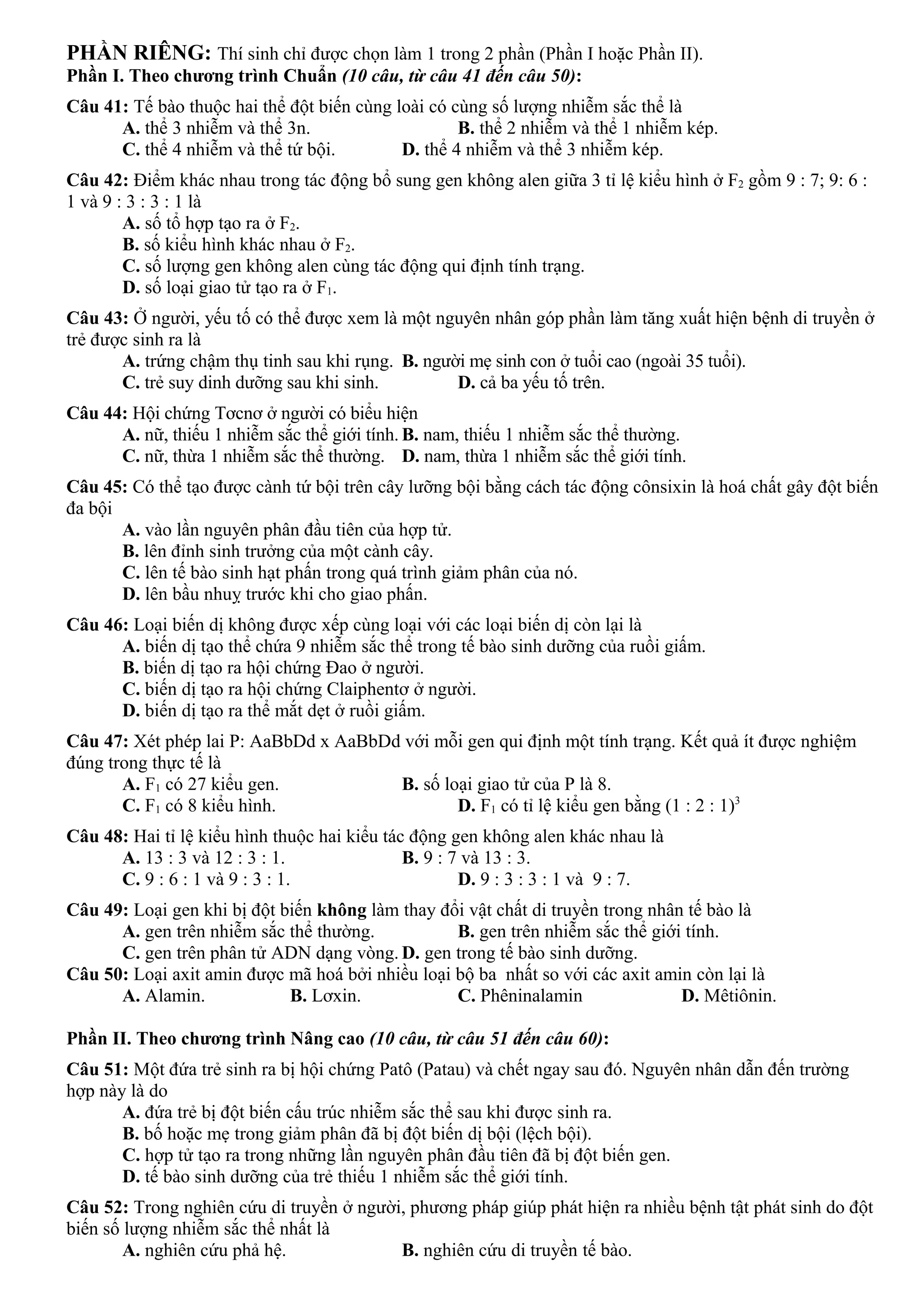 PHẦN RIÊNG: Thí sinh chỉ được chọn làm 1 trong 2 phần (Phần I hoặc Phần II).
Phần I. Theo chương trình Chuẩn (10 câu, từ câu 41 đến câu 50):
Câu 41: Tế bào thuộc hai thể đột biến cùng loài có cùng số lượng nhiễm sắc thể là
A. thể 3 nhiễm và thể 3n. B. thể 2 nhiễm và thể 1 nhiễm kép.
C. thể 4 nhiễm và thể tứ bội. D. thể 4 nhiễm và thể 3 nhiễm kép.
Câu 42: Điểm khác nhau trong tác động bổ sung gen không alen giữa 3 tỉ lệ kiểu hình ở F2 gồm 9 : 7; 9: 6 :
1 và 9 : 3 : 3 : 1 là
A. số tổ hợp tạo ra ở F2.
B. số kiểu hình khác nhau ở F2.
C. số lượng gen không alen cùng tác động qui định tính trạng.
D. số loại giao tử tạo ra ở F1.
Câu 43: Ở người, yếu tố có thể được xem là một nguyên nhân góp phần làm tăng xuất hiện bệnh di truyền ở
trẻ được sinh ra là
A. trứng chậm thụ tinh sau khi rụng. B. người mẹ sinh con ở tuổi cao (ngoài 35 tuổi).
C. trẻ suy dinh dưỡng sau khi sinh. D. cả ba yếu tố trên.
Câu 44: Hội chứng Tơcnơ ở người có biểu hiện
A. nữ, thiếu 1 nhiễm sắc thể giới tính. B. nam, thiếu 1 nhiễm sắc thể thường.
C. nữ, thừa 1 nhiễm sắc thể thường. D. nam, thừa 1 nhiễm sắc thể giới tính.
Câu 45: Có thể tạo được cành tứ bội trên cây lưỡng bội bằng cách tác động cônsixin là hoá chất gây đột biến
đa bội
A. vào lần nguyên phân đầu tiên của hợp tử.
B. lên đỉnh sinh trưởng của một cành cây.
C. lên tế bào sinh hạt phấn trong quá trình giảm phân của nó.
D. lên bầu nhuỵ trước khi cho giao phấn.
Câu 46: Loại biến dị không được xếp cùng loại với các loại biến dị còn lại là
A. biến dị tạo thể chứa 9 nhiễm sắc thể trong tế bào sinh dưỡng của ruồi giấm.
B. biến dị tạo ra hội chứng Đao ở người.
C. biến dị tạo ra hội chứng Claiphentơ ở người.
D. biến dị tạo ra thể mắt dẹt ở ruồi giấm.
Câu 47: Xét phép lai P: AaBbDd x AaBbDd với mỗi gen qui định một tính trạng. Kết quả ít được nghiệm
đúng trong thực tế là
A. F1 có 27 kiểu gen. B. số loại giao tử của P là 8.
C. F1 có 8 kiểu hình. D. F1 có tỉ lệ kiểu gen bằng (1 : 2 : 1)3
Câu 48: Hai tỉ lệ kiểu hình thuộc hai kiểu tác động gen không alen khác nhau là
A. 13 : 3 và 12 : 3 : 1. B. 9 : 7 và 13 : 3.
C. 9 : 6 : 1 và 9 : 3 : 1. D. 9 : 3 : 3 : 1 và 9 : 7.
Câu 49: Loại gen khi bị đột biến không làm thay đổi vật chất di truyền trong nhân tế bào là
A. gen trên nhiễm sắc thể thường. B. gen trên nhiễm sắc thể giới tính.
C. gen trên phân tử ADN dạng vòng. D. gen trong tế bào sinh dưỡng.
Câu 50: Loại axit amin được mã hoá bởi nhiều loại bộ ba nhất so với các axit amin còn lại là
A. Alamin. B. Lơxin. C. Phêninalamin D. Mêtiônin.
Phần II. Theo chương trình Nâng cao (10 câu, từ câu 51 đến câu 60):
Câu 51: Một đứa trẻ sinh ra bị hội chứng Patô (Patau) và chết ngay sau đó. Nguyên nhân dẫn đến trường
hợp này là do
A. đứa trẻ bị đột biến cấu trúc nhiễm sắc thể sau khi được sinh ra.
B. bố hoặc mẹ trong giảm phân đã bị đột biến dị bội (lệch bội).
C. hợp tử tạo ra trong những lần nguyên phân đầu tiên đã bị đột biến gen.
D. tế bào sinh dưỡng của trẻ thiếu 1 nhiễm sắc thể giới tính.
Câu 52: Trong nghiên cứu di truyền ở người, phương pháp giúp phát hiện ra nhiều bệnh tật phát sinh do đột
biến số lượng nhiễm sắc thể nhất là
A. nghiên cứu phả hệ. B. nghiên cứu di truyền tế bào.
 