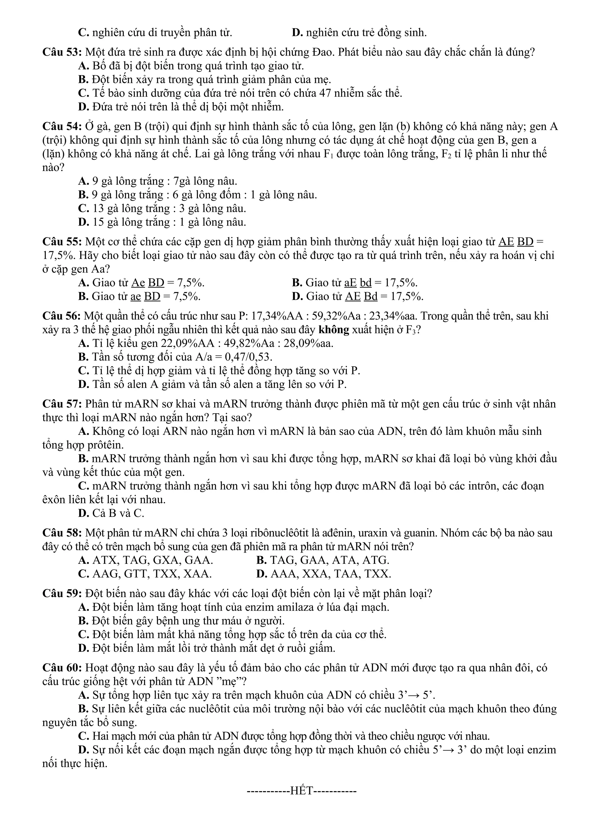 C. nghiên cứu di truyền phân tử. D. nghiên cứu trẻ đồng sinh.
Câu 53: Một đứa trẻ sinh ra được xác định bị hội chứng Đao. Phát biểu nào sau đây chắc chắn là đúng?
A. Bố đã bị đột biến trong quá trình tạo giao tử.
B. Đột biến xảy ra trong quá trình giảm phân của mẹ.
C. Tế bào sinh dưỡng của đứa trẻ nói trên có chứa 47 nhiễm sắc thể.
D. Đứa trẻ nói trên là thể dị bội một nhiễm.
Câu 54: Ở gà, gen B (trội) qui định sự hình thành sắc tố của lông, gen lặn (b) không có khả năng này; gen A
(trội) không qui định sự hình thành sắc tố của lông nhưng có tác dụng át chế hoạt động của gen B, gen a
(lặn) không có khả năng át chế. Lai gà lông trắng với nhau F1 được toàn lông trắng, F2 tỉ lệ phân li như thế
nào?
A. 9 gà lông trắng : 7gà lông nâu.
B. 9 gà lông trắng : 6 gà lông đốm : 1 gà lông nâu.
C. 13 gà lông trắng : 3 gà lông nâu.
D. 15 gà lông trắng : 1 gà lông nâu.
Câu 55: Một cơ thể chứa các cặp gen dị hợp giảm phân bình thường thấy xuất hiện loại giao tử AE BD =
17,5%. Hãy cho biết loại giao tử nào sau đây còn có thể được tạo ra từ quá trình trên, nếu xảy ra hoán vị chỉ
ở cặp gen Aa?
A. Giao tử Ae BD = 7,5%. B. Giao tử aE bd = 17,5%.
B. Giao tử ae BD = 7,5%. D. Giao tử AE Bd = 17,5%.
Câu 56: Một quần thể có cấu trúc như sau P: 17,34%AA : 59,32%Aa : 23,34%aa. Trong quần thể trên, sau khi
xảy ra 3 thế hệ giao phối ngẫu nhiên thì kết quả nào sau đây không xuất hiện ở F3?
A. Tỉ lệ kiểu gen 22,09%AA : 49,82%Aa : 28,09%aa.
B. Tần số tương đối của A/a = 0,47/0,53.
C. Tỉ lệ thể dị hợp giảm và tỉ lệ thể đồng hợp tăng so với P.
D. Tần số alen A giảm và tần số alen a tăng lên so với P.
Câu 57: Phân tử mARN sơ khai và mARN trưởng thành được phiên mã từ một gen cấu trúc ở sinh vật nhân
thực thì loại mARN nào ngắn hơn? Tại sao?
A. Không có loại ARN nào ngắn hơn vì mARN là bản sao của ADN, trên đó làm khuôn mẫu sinh
tổng hợp prôtêin.
B. mARN trưởng thành ngắn hơn vì sau khi được tổng hợp, mARN sơ khai đã loại bỏ vùng khởi đầu
và vùng kết thúc của một gen.
C. mARN trưởng thành ngắn hơn vì sau khi tổng hợp được mARN đã loại bỏ các intrôn, các đoạn
êxôn liên kết lại với nhau.
D. Cả B và C.
Câu 58: Một phân tử mARN chỉ chứa 3 loại ribônuclêôtit là ađênin, uraxin và guanin. Nhóm các bộ ba nào sau
đây có thể có trên mạch bổ sung của gen đã phiên mã ra phân tử mARN nói trên?
A. ATX, TAG, GXA, GAA. B. TAG, GAA, ATA, ATG.
C. AAG, GTT, TXX, XAA. D. AAA, XXA, TAA, TXX.
Câu 59: Đột biến nào sau đây khác với các loại đột biến còn lại về mặt phân loại?
A. Đột biến làm tăng hoạt tính của enzim amilaza ở lúa đại mạch.
B. Đột biến gây bệnh ung thư máu ở người.
C. Đột biến làm mất khả năng tổng hợp sắc tố trên da của cơ thể.
D. Đột biến làm mắt lồi trở thành mắt dẹt ở ruồi giấm.
Câu 60: Hoạt động nào sau đây là yếu tố đảm bảo cho các phân tử ADN mới được tạo ra qua nhân đôi, có
cấu trúc giống hệt với phân tử ADN ”mẹ”?
A. Sự tổng hợp liên tục xảy ra trên mạch khuôn của ADN có chiều 3’→ 5’.
B. Sự liên kết giữa các nuclêôtit của môi trường nội bào với các nuclêôtit của mạch khuôn theo đúng
nguyên tắc bổ sung.
C. Hai mạch mới của phân tử ADN được tổng hợp đồng thời và theo chiều ngược với nhau.
D. Sự nối kết các đoạn mạch ngắn được tổng hợp từ mạch khuôn có chiều 5’→ 3’ do một loại enzim
nối thực hiện.
-----------HẾT-----------
 