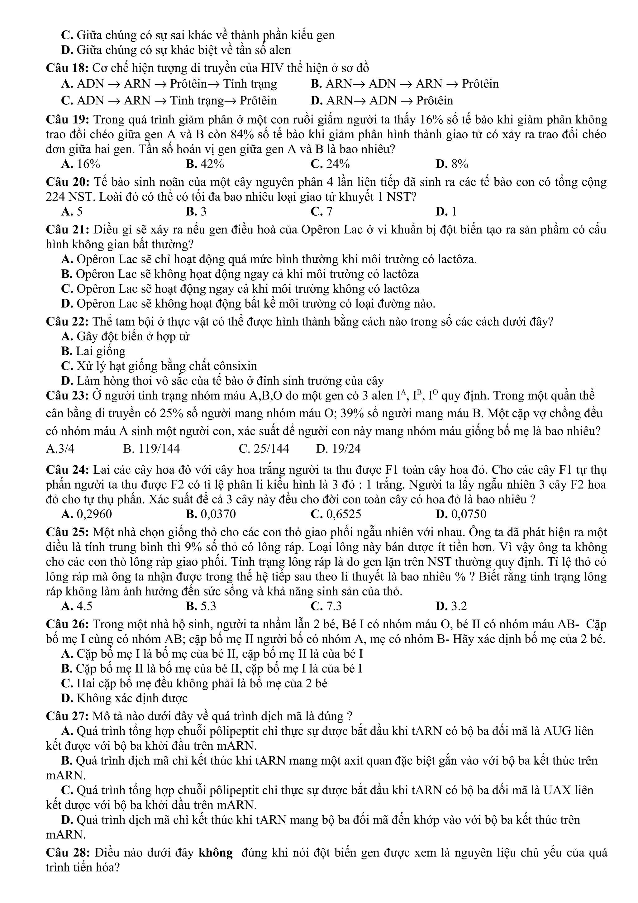 C. Giữa chúng có sự sai khác về thành phần kiểu gen
D. Giữa chúng có sự khác biệt về tần số alen
Câu 18: Cơ chế hiện tượng di truyền của HIV thể hiện ở sơ đồ
A. ADN → ARN → Prôtêin→ Tính trạng B. ARN→ ADN → ARN → Prôtêin
C. ADN → ARN → Tính trạng→ Prôtêin D. ARN→ ADN → Prôtêin
Câu 19: Trong quá trình giảm phân ở một con ruồi giấm người ta thấy 16% số tế bào khi giảm phân không
trao đổi chéo giữa gen A và B còn 84% số tế bào khi giảm phân hình thành giao tử có xảy ra trao đổi chéo
đơn giữa hai gen. Tần số hoán vị gen giữa gen A và B là bao nhiêu?
A. 16% B. 42% C. 24% D. 8%
Câu 20: Tế bào sinh noãn của một cây nguyên phân 4 lần liên tiếp đã sinh ra các tế bào con có tổng cộng
224 NST. Loài đó có thể có tối đa bao nhiêu loại giao tử khuyết 1 NST?
A. 5 B. 3 C. 7 D. 1
Câu 21: Điều gì sẽ xảy ra nếu gen điều hoà của Opêron Lac ở vi khuẩn bị đột biến tạo ra sản phẩm có cấu
hình không gian bất thường?
A. Opêron Lac sẽ chỉ hoạt động quá mức bình thường khi môi trường có lactôza.
B. Opêron Lac sẽ không họat động ngay cả khi môi trường có lactôza
C. Opêron Lac sẽ hoạt động ngay cả khi môi trường không có lactôza
D. Opêron Lac sẽ không hoạt động bất kể môi trường có loại đường nào.
Câu 22: Thể tam bội ở thực vật có thể được hình thành bằng cách nào trong số các cách dưới đây?
A. Gây đột biến ở hợp tử
B. Lai giống
C. Xử lý hạt giống bằng chất cônsixin
D. Làm hỏng thoi vô sắc của tế bào ở đỉnh sinh trưởng của cây
Câu 23: Ở người tính trạng nhóm máu A,B,O do một gen có 3 alen IA
, IB
, IO
quy định. Trong một quần thể
cân bằng di truyền có 25% số người mang nhóm máu O; 39% số người mang máu B. Một cặp vợ chồng đều
có nhóm máu A sinh một người con, xác suất để người con này mang nhóm máu giống bố mẹ là bao nhiêu?
A.3/4 B. 119/144 C. 25/144 D. 19/24
Câu 24: Lai các cây hoa đỏ với cây hoa trắng người ta thu được F1 toàn cây hoa đỏ. Cho các cây F1 tự thụ
phấn người ta thu được F2 có tỉ lệ phân li kiểu hình là 3 đỏ : 1 trắng. Người ta lấy ngẫu nhiên 3 cây F2 hoa
đỏ cho tự thụ phấn. Xác suất để cả 3 cây này đều cho đời con toàn cây có hoa đỏ là bao nhiêu ?
A. 0,2960 B. 0,0370 C. 0,6525 D. 0,0750
Câu 25: Một nhà chọn giống thỏ cho các con thỏ giao phối ngẫu nhiên với nhau. Ông ta đã phát hiện ra một
điều là tính trung bình thì 9% số thỏ có lông ráp. Loại lông này bán được ít tiền hơn. Vì vậy ông ta không
cho các con thỏ lông ráp giao phối. Tính trạng lông ráp là do gen lặn trên NST thường quy định. Tỉ lệ thỏ có
lông ráp mà ông ta nhận được trong thế hệ tiếp sau theo lí thuyết là bao nhiêu % ? Biết rằng tính trạng lông
ráp không làm ảnh hưởng đến sức sống và khả năng sinh sản của thỏ.
A. 4.5 B. 5.3 C. 7.3 D. 3.2
Câu 26: Trong một nhà hộ sinh, người ta nhầm lẫn 2 bé, Bé I có nhóm máu O, bé II có nhóm máu AB- Cặp
bố mẹ I cùng có nhóm AB; cặp bố mẹ II người bố có nhóm A, mẹ có nhóm B- Hãy xác định bố mẹ của 2 bé.
A. Cặp bố mẹ I là bố mẹ của bé II, cặp bố mẹ II là của bé I
B. Cặp bố mẹ II là bố mẹ của bé II, cặp bố mẹ I là của bé I
C. Hai cặp bố mẹ đều không phải là bố mẹ của 2 bé
D. Không xác định được
Câu 27: Mô tả nào dưới đây về quá trình dịch mã là đúng ?
A. Quá trình tổng hợp chuỗi pôlipeptit chỉ thực sự được bắt đầu khi tARN có bộ ba đối mã là AUG liên
kết được với bộ ba khởi đầu trên mARN.
B. Quá trình dịch mã chỉ kết thúc khi tARN mang một axit quan đặc biệt gắn vào với bộ ba kết thúc trên
mARN.
C. Quá trình tổng hợp chuỗi pôlipeptit chỉ thực sự được bắt đầu khi tARN có bộ ba đối mã là UAX liên
kết được với bộ ba khởi đầu trên mARN.
D. Quá trình dịch mã chỉ kết thúc khi tARN mang bộ ba đối mã đến khớp vào với bộ ba kết thúc trên
mARN.
Câu 28: Điều nào dưới đây không đúng khi nói đột biến gen được xem là nguyên liệu chủ yếu của quá
trình tiến hóa?
 