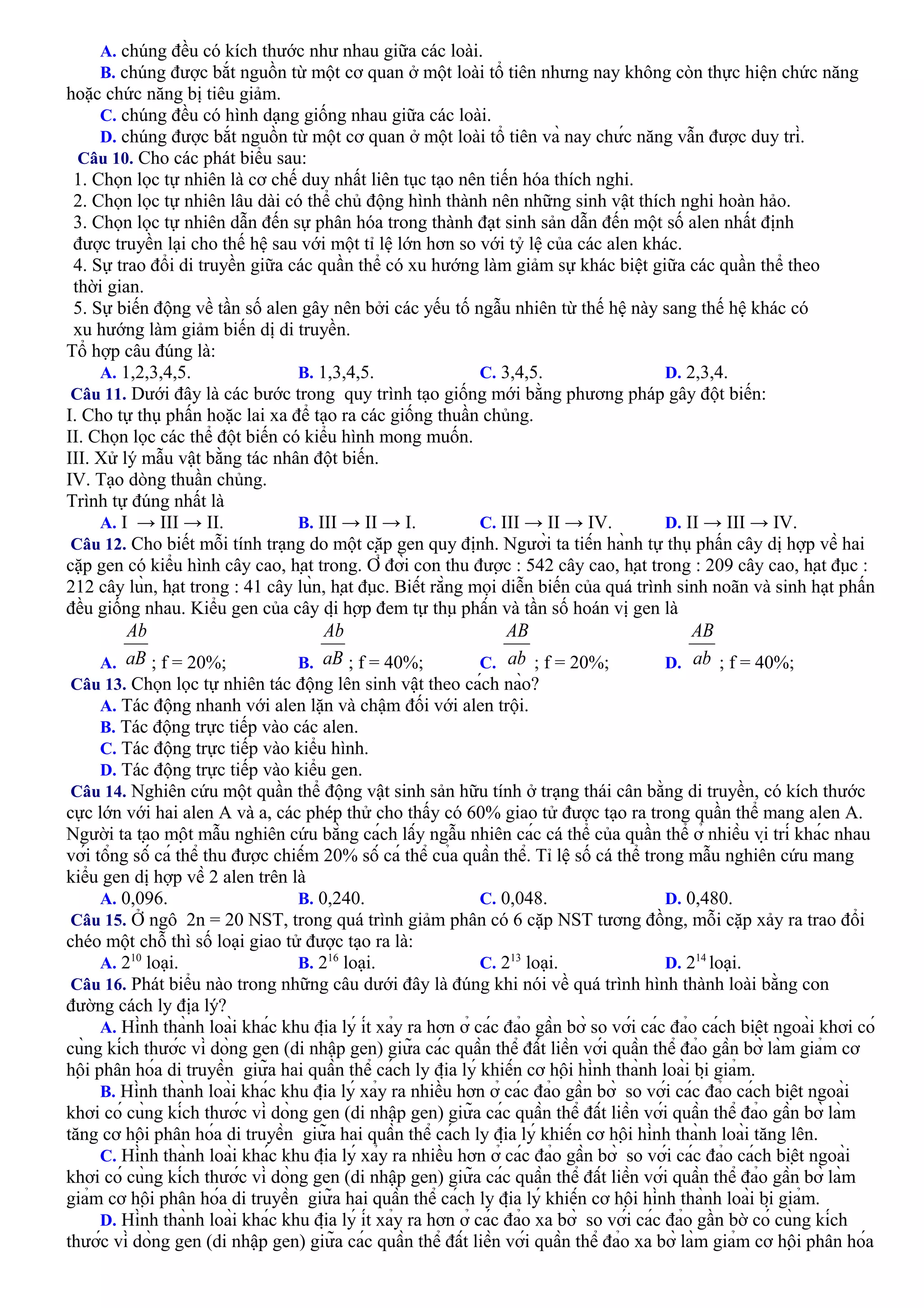 A. chúng đều có kích thước như nhau giữa các loài.
B. chúng được bắt nguồn từ một cơ quan ở một loài tổ tiên nhưng nay không còn thực hiện chức năng
hoặc chức năng bị tiêu giảm.
C. chúng đều có hình dạng giống nhau giữa các loài.
D. chúng được bắt nguồn từ một cơ quan ở một loài tổ tiên và nay chức năng vẫn được duy trì.
Câu 10. Cho các phát biểu sau:
1. Chọn lọc tự nhiên là cơ chế duy nhất liên tục tạo nên tiến hóa thích nghi.
2. Chọn lọc tự nhiên lâu dài có thể chủ động hình thành nên những sinh vật thích nghi hoàn hảo.
3. Chọn lọc tự nhiên dẫn đến sự phân hóa trong thành đạt sinh sản dẫn đến một số alen nhất định
được truyền lại cho thế hệ sau với một tỉ lệ lớn hơn so với tỷ lệ của các alen khác.
4. Sự trao đổi di truyền giữa các quần thể có xu hướng làm giảm sự khác biệt giữa các quần thể theo
thời gian.
5. Sự biến động về tần số alen gây nên bởi các yếu tố ngẫu nhiên từ thế hệ này sang thế hệ khác có
xu hướng làm giảm biến dị di truyền.
Tổ hợp câu đúng là:
A. 1,2,3,4,5. B. 1,3,4,5. C. 3,4,5. D. 2,3,4.
Câu 11. Dưới đây là các bước trong quy trình tạo giống mới bằng phương pháp gây đột biến:
I. Cho tự thụ phấn hoặc lai xa để tạo ra các giống thuần chủng.
II. Chọn lọc các thể đột biến có kiểu hình mong muốn.
III. Xử lý mẫu vật bằng tác nhân đột biến.
IV. Tạo dòng thuần chủng.
Trình tự đúng nhất là
A. I → III → II. B. III → II → I. C. III → II → IV. D. II → III → IV.
Câu 12. Cho biết mỗi tính trạng do một cặp gen quy định. Người ta tiến hành tự thụ phấn cây dị hợp về hai
cặp gen có kiểu hình cây cao, hạt trong. Ở đời con thu được : 542 cây cao, hạt trong : 209 cây cao, hạt đục :
212 cây lùn, hạt trong : 41 cây lùn, hạt đục. Biết rằng mọi diễn biến của quá trình sinh noãn và sinh hạt phấn
đều giống nhau. Kiểu gen của cây dị hợp đem tự thụ phấn và tần số hoán vị gen là
A. ; f = 20%; B. ; f = 40%; C. ; f = 20%; D. ; f = 40%;
Câu 13. Chọn lọc tự nhiên tác động lên sinh vật theo cách nào?
A. Tác động nhanh với alen lặn và chậm đối với alen trội.
B. Tác động trực tiếp vào các alen.
C. Tác động trực tiếp vào kiểu hình.
D. Tác động trực tiếp vào kiểu gen.
Câu 14. Nghiên cứu một quần thể động vật sinh sản hữu tính ở trạng thái cân bằng di truyền, có kích thước
cực lớn với hai alen A và a, các phép thử cho thấy có 60% giao tử được tạo ra trong quần thể mang alen A.
Người ta tạo một mẫu nghiên cứu bằng cách lấy ngẫu nhiên các cá thể của quần thể ở nhiều vị trí khác nhau
với tổng số cá thể thu được chiếm 20% số cá thể của quần thể. Tỉ lệ số cá thể trong mẫu nghiên cứu mang
kiểu gen dị hợp về 2 alen trên là
A. 0,096. B. 0,240. C. 0,048. D. 0,480.
Câu 15. Ở ngô 2n = 20 NST, trong quá trình giảm phân có 6 cặp NST tương đồng, mỗi cặp xảy ra trao đổi
chéo một chỗ thì số loại giao tử được tạo ra là:
A. 210
loại. B. 216
loại. C. 213
loại. D. 214
loại.
Câu 16. Phát biểu nào trong những câu dưới đây là đúng khi nói về quá trình hình thành loài bằng con
đường cách ly địa lý?
A. Hình thành loài khác khu địa lý ít xảy ra hơn ở các đảo gần bờ so với các đảo cách biệt ngoài khơi có
cùng kích thước vì dòng gen (di nhập gen) giữa các quần thể đất liền với quần thể đảo gần bờ làm giảm cơ
hội phân hóa di truyền giữa hai quần thể cách ly địa lý khiến cơ hội hình thành loài bị giảm.
B. Hình thành loài khác khu địa lý xảy ra nhiều hơn ở các đảo gần bờ so với các đảo cách biệt ngoài
khơi có cùng kích thước vì dòng gen (di nhập gen) giữa các quần thể đất liền với quần thể đảo gần bờ làm
tăng cơ hội phân hóa di truyền giữa hai quần thể cách ly địa lý khiến cơ hội hình thành loài tăng lên.
C. Hình thành loài khác khu địa lý xảy ra nhiều hơn ở các đảo gần bờ so với các đảo cách biệt ngoài
khơi có cùng kích thước vì dòng gen (di nhập gen) giữa các quần thể đất liền với quần thể đảo gần bờ làm
giảm cơ hội phân hóa di truyền giữa hai quần thể cách ly địa lý khiến cơ hội hình thành loài bị giảm.
D. Hình thành loài khác khu địa lý ít xảy ra hơn ở các đảo xa bờ so với các đảo gần bờ có cùng kích
thước vì dòng gen (di nhập gen) giữa các quần thể đất liền với quần thể đảo xa bờ làm giảm cơ hội phân hóa
 