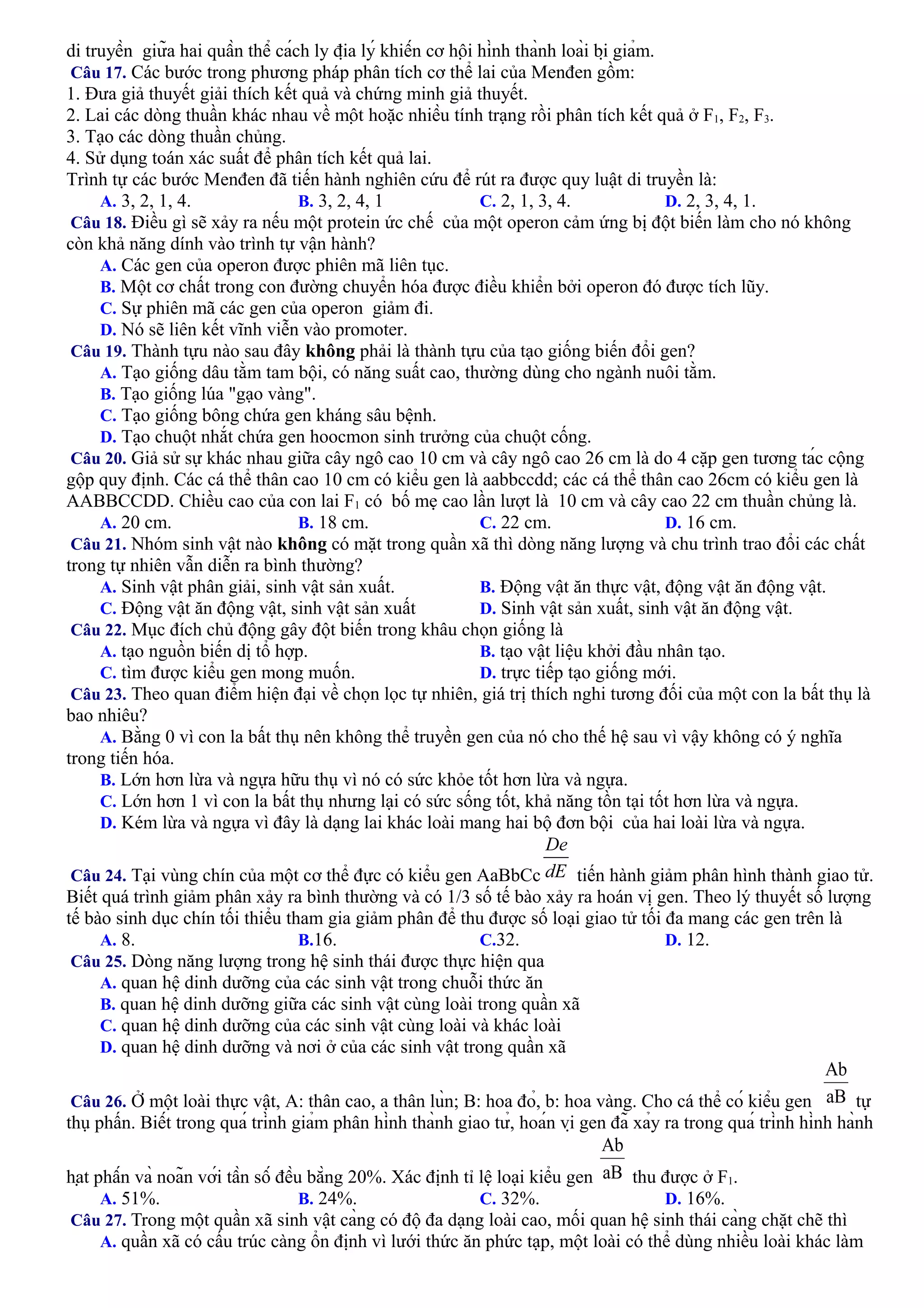 di truyền giữa hai quần thể cách ly địa lý khiến cơ hội hình thành loài bị giảm.
Câu 17. Các bước trong phương pháp phân tích cơ thể lai của Menđen gồm:
1. Đưa giả thuyết giải thích kết quả và chứng minh giả thuyết.
2. Lai các dòng thuần khác nhau về một hoặc nhiều tính trạng rồi phân tích kết quả ở F1, F2, F3.
3. Tạo các dòng thuần chủng.
4. Sử dụng toán xác suất để phân tích kết quả lai.
Trình tự các bước Menđen đã tiến hành nghiên cứu để rút ra được quy luật di truyền là:
A. 3, 2, 1, 4. B. 3, 2, 4, 1 C. 2, 1, 3, 4. D. 2, 3, 4, 1.
Câu 18. Điều gì sẽ xảy ra nếu một protein ức chế của một operon cảm ứng bị đột biến làm cho nó không
còn khả năng dính vào trình tự vận hành?
A. Các gen của operon được phiên mã liên tục.
B. Một cơ chất trong con đường chuyển hóa được điều khiển bởi operon đó được tích lũy.
C. Sự phiên mã các gen của operon giảm đi.
D. Nó sẽ liên kết vĩnh viễn vào promoter.
Câu 19. Thành tựu nào sau đây không phải là thành tựu của tạo giống biến đổi gen?
A. Tạo giống dâu tằm tam bội, có năng suất cao, thường dùng cho ngành nuôi tằm.
B. Tạo giống lúa "gạo vàng".
C. Tạo giống bông chứa gen kháng sâu bệnh.
D. Tạo chuột nhắt chứa gen hoocmon sinh trưởng của chuột cống.
Câu 20. Giả sử sự khác nhau giữa cây ngô cao 10 cm và cây ngô cao 26 cm là do 4 cặp gen tương tác cộng
gộp quy định. Các cá thể thân cao 10 cm có kiểu gen là aabbccdd; các cá thể thân cao 26cm có kiểu gen là
AABBCCDD. Chiều cao của con lai F1 có bố mẹ cao lần lượt là 10 cm và cây cao 22 cm thuần chủng là.
A. 20 cm. B. 18 cm. C. 22 cm. D. 16 cm.
Câu 21. Nhóm sinh vật nào không có mặt trong quần xã thì dòng năng lượng và chu trình trao đổi các chất
trong tự nhiên vẫn diễn ra bình thường?
A. Sinh vật phân giải, sinh vật sản xuất. B. Động vật ăn thực vật, động vật ăn động vật.
C. Động vật ăn động vật, sinh vật sản xuất D. Sinh vật sản xuất, sinh vật ăn động vật.
Câu 22. Mục đích chủ động gây đột biến trong khâu chọn giống là
A. tạo nguồn biến dị tổ hợp. B. tạo vật liệu khởi đầu nhân tạo.
C. tìm được kiểu gen mong muốn. D. trực tiếp tạo giống mới.
Câu 23. Theo quan điểm hiện đại về chọn lọc tự nhiên, giá trị thích nghi tương đối của một con la bất thụ là
bao nhiêu?
A. Bằng 0 vì con la bất thụ nên không thể truyền gen của nó cho thế hệ sau vì vậy không có ý nghĩa
trong tiến hóa.
B. Lớn hơn lừa và ngựa hữu thụ vì nó có sức khỏe tốt hơn lừa và ngựa.
C. Lớn hơn 1 vì con la bất thụ nhưng lại có sức sống tốt, khả năng tồn tại tốt hơn lừa và ngựa.
D. Kém lừa và ngựa vì đây là dạng lai khác loài mang hai bộ đơn bội của hai loài lừa và ngựa.
Câu 24. Tại vùng chín của một cơ thể đực có kiểu gen AaBbCc tiến hành giảm phân hình thành giao tử.
Biết quá trình giảm phân xảy ra bình thường và có 1/3 số tế bào xảy ra hoán vị gen. Theo lý thuyết số lượng
tế bào sinh dục chín tối thiểu tham gia giảm phân để thu được số loại giao tử tối đa mang các gen trên là
A. 8. B.16. C.32. D. 12.
Câu 25. Dòng năng lượng trong hệ sinh thái được thực hiện qua
A. quan hệ dinh dưỡng của các sinh vật trong chuỗi thức ăn
B. quan hệ dinh dưỡng giữa các sinh vật cùng loài trong quần xã
C. quan hệ dinh dưỡng của các sinh vật cùng loài và khác loài
D. quan hệ dinh dưỡng và nơi ở của các sinh vật trong quần xã
Câu 26. Ở một loài thực vật, A: thân cao, a thân lùn; B: hoa đỏ, b: hoa vàng. Cho cá thể có kiểu gen tự
thụ phấn. Biết trong quá trình giảm phân hình thành giao tử, hoán vị gen đã xảy ra trong quá trình hình hành
hạt phấn và noãn với tần số đều bằng 20%. Xác định tỉ lệ loại kiểu gen thu được ở F1.
A. 51%. B. 24%. C. 32%. D. 16%.
Câu 27. Trong một quần xã sinh vật càng có độ đa dạng loài cao, mối quan hệ sinh thái càng chặt chẽ thì
A. quần xã có cấu trúc càng ổn định vì lưới thức ăn phức tạp, một loài có thể dùng nhiều loài khác làm
 