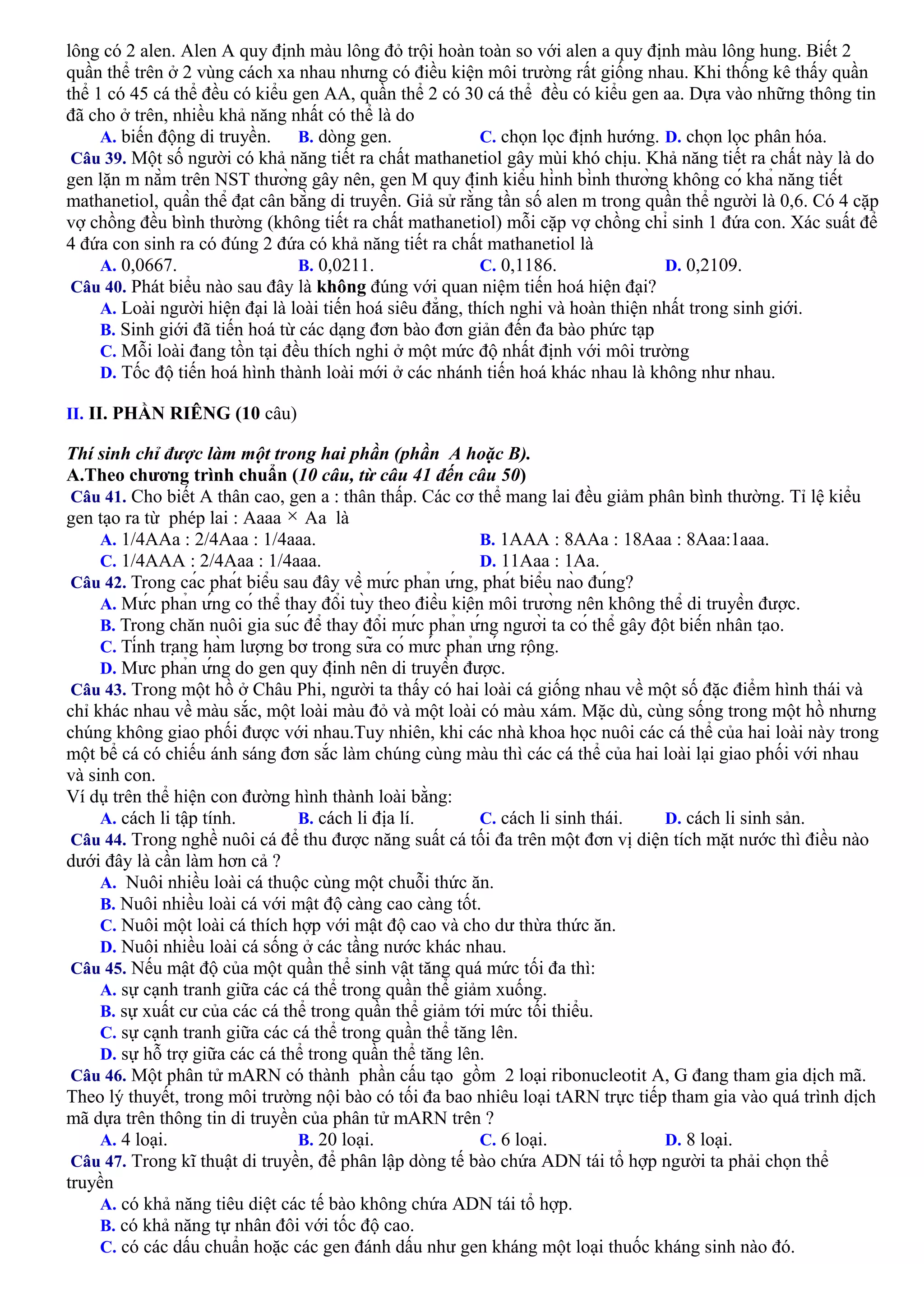 lông có 2 alen. Alen A quy định màu lông đỏ trội hoàn toàn so với alen a quy định màu lông hung. Biết 2
quần thể trên ở 2 vùng cách xa nhau nhưng có điều kiện môi trường rất giống nhau. Khi thống kê thấy quần
thể 1 có 45 cá thể đều có kiểu gen AA, quần thể 2 có 30 cá thể đều có kiểu gen aa. Dựa vào những thông tin
đã cho ở trên, nhiều khả năng nhất có thể là do
A. biến động di truyền. B. dòng gen. C. chọn lọc định hướng. D. chọn lọc phân hóa.
Câu 39. Một số người có khả năng tiết ra chất mathanetiol gây mùi khó chịu. Khả năng tiết ra chất này là do
gen lặn m nằm trên NST thường gây nên, gen M quy định kiểu hình bình thường không có khả năng tiết
mathanetiol, quần thể đạt cân bằng di truyền. Giả sử rằng tần số alen m trong quần thể người là 0,6. Có 4 cặp
vợ chồng đều bình thường (không tiết ra chất mathanetiol) mỗi cặp vợ chồng chỉ sinh 1 đứa con. Xác suất để
4 đứa con sinh ra có đúng 2 đứa có khả năng tiết ra chất mathanetiol là
A. 0,0667. B. 0,0211. C. 0,1186. D. 0,2109.
Câu 40. Phát biểu nào sau đây là không đúng với quan niệm tiến hoá hiện đại?
A. Loài người hiện đại là loài tiến hoá siêu đẳng, thích nghi và hoàn thiện nhất trong sinh giới.
B. Sinh giới đã tiến hoá từ các dạng đơn bào đơn giản đến đa bào phức tạp
C. Mỗi loài đang tồn tại đều thích nghi ở một mức độ nhất định với môi trường
D. Tốc độ tiến hoá hình thành loài mới ở các nhánh tiến hoá khác nhau là không như nhau.
II. II. PHẦN RIÊNG (10 câu)
Thí sinh chỉ được làm một trong hai phần (phần A hoặc B).
A.Theo chương trình chuẩn (10 câu, từ câu 41 đến câu 50)
Câu 41. Cho biết A thân cao, gen a : thân thấp. Các cơ thể mang lai đều giảm phân bình thường. Tỉ lệ kiểu
gen tạo ra từ phép lai : Aaaa Aa là
A. 1/4AAa : 2/4Aaa : 1/4aaa. B. 1AAA : 8AAa : 18Aaa : 8Aaa:1aaa.
C. 1/4AAA : 2/4Aaa : 1/4aaa. D. 11Aaa : 1Aa.
Câu 42. Trong các phát biểu sau đây về mức phản ứng, phát biểu nào đúng?
A. Mức phản ứng có thể thay đổi tùy theo điều kiện môi trường nên không thể di truyền được.
B. Trong chăn nuôi gia súc để thay đổi mức phản ứng người ta có thể gây đột biến nhân tạo.
C. Tính trạng hàm lượng bơ trong sữa có mức phản ứng rộng.
D. Mưc phản ứng do gen quy định nên di truyền được.
Câu 43. Trong một hồ ở Châu Phi, người ta thấy có hai loài cá giống nhau về một số đặc điểm hình thái và
chỉ khác nhau về màu sắc, một loài màu đỏ và một loài có màu xám. Mặc dù, cùng sống trong một hồ nhưng
chúng không giao phối được với nhau.Tuy nhiên, khi các nhà khoa học nuôi các cá thể của hai loài này trong
một bể cá có chiếu ánh sáng đơn sắc làm chúng cùng màu thì các cá thể của hai loài lại giao phối với nhau
và sinh con.
Ví dụ trên thể hiện con đường hình thành loài bằng:
A. cách li tập tính. B. cách li địa lí. C. cách li sinh thái. D. cách li sinh sản.
Câu 44. Trong nghề nuôi cá để thu được năng suất cá tối đa trên một đơn vị diện tích mặt nước thì điều nào
dưới đây là cần làm hơn cả ?
A. Nuôi nhiều loài cá thuộc cùng một chuỗi thức ăn.
B. Nuôi nhiều loài cá với mật độ càng cao càng tốt.
C. Nuôi một loài cá thích hợp với mật độ cao và cho dư thừa thức ăn.
D. Nuôi nhiều loài cá sống ở các tầng nước khác nhau.
Câu 45. Nếu mật độ của một quần thể sinh vật tăng quá mức tối đa thì:
A. sự cạnh tranh giữa các cá thể trong quần thể giảm xuống.
B. sự xuất cư của các cá thể trong quần thể giảm tới mức tối thiểu.
C. sự cạnh tranh giữa các cá thể trong quần thể tăng lên.
D. sự hỗ trợ giữa các cá thể trong quần thể tăng lên.
Câu 46. Một phân tử mARN có thành phần cấu tạo gồm 2 loại ribonucleotit A, G đang tham gia dịch mã.
Theo lý thuyết, trong môi trường nội bào có tối đa bao nhiêu loại tARN trực tiếp tham gia vào quá trình dịch
mã dựa trên thông tin di truyền của phân tử mARN trên ?
A. 4 loại. B. 20 loại. C. 6 loại. D. 8 loại.
Câu 47. Trong kĩ thuật di truyền, để phân lập dòng tế bào chứa ADN tái tổ hợp người ta phải chọn thể
truyền
A. có khả năng tiêu diệt các tế bào không chứa ADN tái tổ hợp.
B. có khả năng tự nhân đôi với tốc độ cao.
C. có các dấu chuẩn hoặc các gen đánh dấu như gen kháng một loại thuốc kháng sinh nào đó.
 