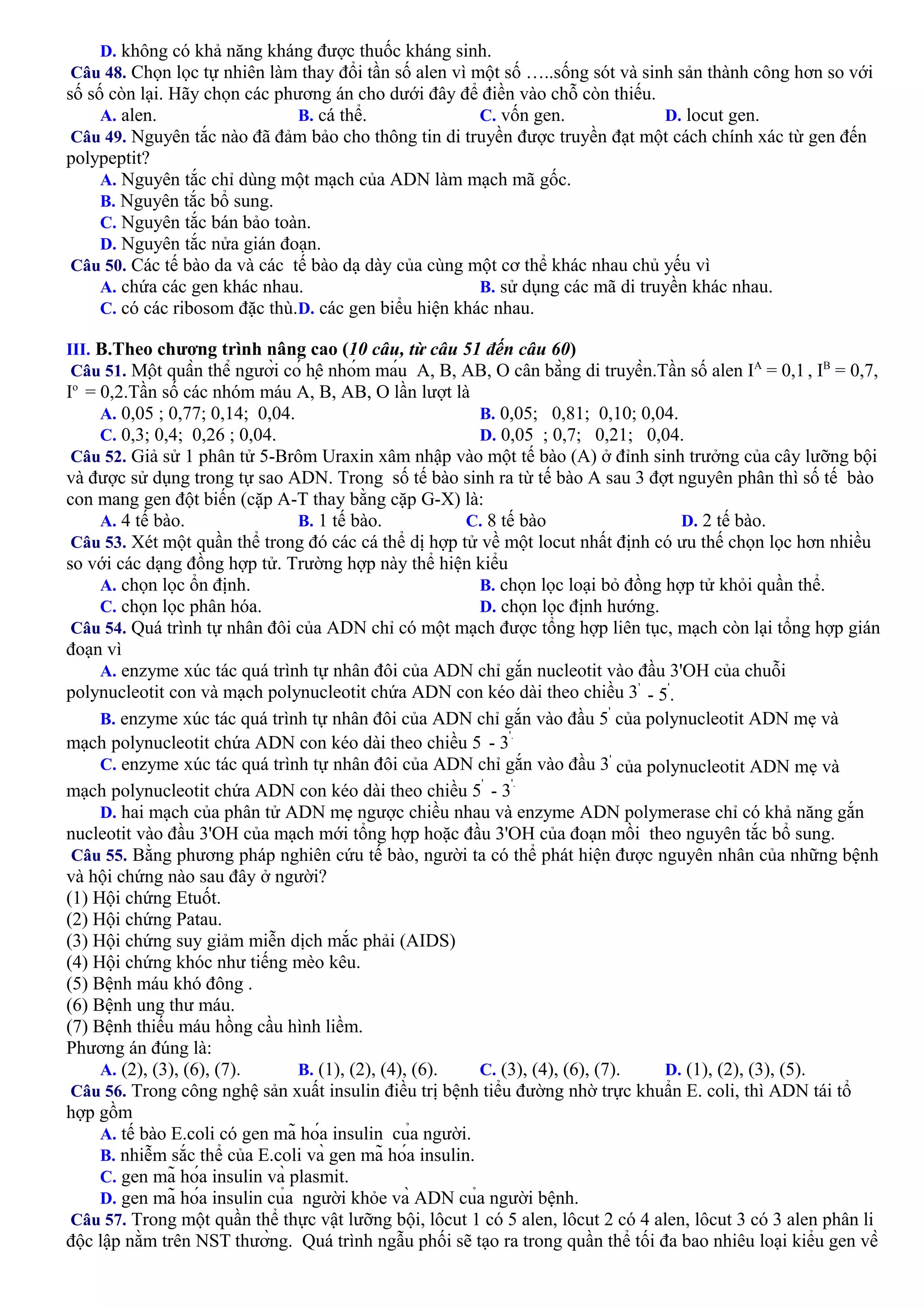 D. không có khả năng kháng được thuốc kháng sinh.
Câu 48. Chọn lọc tự nhiên làm thay đổi tần số alen vì một số …..sống sót và sinh sản thành công hơn so với
số số còn lại. Hãy chọn các phương án cho dưới đây để điền vào chỗ còn thiếu.
A. alen. B. cá thể. C. vốn gen. D. locut gen.
Câu 49. Nguyên tắc nào đã đảm bảo cho thông tin di truyền được truyền đạt một cách chính xác từ gen đến
polypeptit?
A. Nguyên tắc chỉ dùng một mạch của ADN làm mạch mã gốc.
B. Nguyên tắc bổ sung.
C. Nguyên tắc bán bảo toàn.
D. Nguyên tắc nửa gián đoạn.
Câu 50. Các tế bào da và các tế bào dạ dày của cùng một cơ thể khác nhau chủ yếu vì
A. chứa các gen khác nhau. B. sử dụng các mã di truyền khác nhau.
C. có các ribosom đặc thù.D. các gen biểu hiện khác nhau.
III. B.Theo chương trình nâng cao (10 câu, từ câu 51 đến câu 60)
Câu 51. Một quần thể người có hệ nhóm máu A, B, AB, O cân bằng di truyền.Tần số alen IA
= 0,1 , IB
= 0,7,
Io
= 0,2.Tần số các nhóm máu A, B, AB, O lần lượt là
A. 0,05 ; 0,77; 0,14; 0,04. B. 0,05; 0,81; 0,10; 0,04.
C. 0,3; 0,4; 0,26 ; 0,04. D. 0,05 ; 0,7; 0,21; 0,04.
Câu 52. Giả sử 1 phân tử 5-Brôm Uraxin xâm nhập vào một tế bào (A) ở đỉnh sinh trưởng của cây lưỡng bội
và được sử dụng trong tự sao ADN. Trong số tế bào sinh ra từ tế bào A sau 3 đợt nguyên phân thì số tế bào
con mang gen đột biến (cặp A-T thay bằng cặp G-X) là:
A. 4 tế bào. B. 1 tế bào. C. 8 tế bào D. 2 tế bào.
Câu 53. Xét một quần thể trong đó các cá thể dị hợp tử về một locut nhất định có ưu thế chọn lọc hơn nhiều
so với các dạng đồng hợp tử. Trường hợp này thể hiện kiểu
A. chọn lọc ổn định. B. chọn lọc loại bỏ đồng hợp tử khỏi quần thể.
C. chọn lọc phân hóa. D. chọn lọc định hướng.
Câu 54. Quá trình tự nhân đôi của ADN chỉ có một mạch được tổng hợp liên tục, mạch còn lại tổng hợp gián
đoạn vì
A. enzyme xúc tác quá trình tự nhân đôi của ADN chỉ gắn nucleotit vào đầu 3'OH của chuỗi
polynucleotit con và mạch polynucleotit chứa ADN con kéo dài theo chiều 3'
- 5
'
.
B. enzyme xúc tác quá trình tự nhân đôi của ADN chỉ gắn vào đầu 5
'
của polynucleotit ADN mẹ và
mạch polynucleotit chứa ADN con kéo dài theo chiều 5 - 3
'.
C. enzyme xúc tác quá trình tự nhân đôi của ADN chỉ gắn vào đầu 3'
của polynucleotit ADN mẹ và
mạch polynucleotit chứa ADN con kéo dài theo chiều 5
'
- 3
'.
D. hai mạch của phân tử ADN mẹ ngược chiều nhau và enzyme ADN polymerase chỉ có khả năng gắn
nucleotit vào đầu 3'OH của mạch mới tổng hợp hoặc đầu 3'OH của đoạn mồi theo nguyên tắc bổ sung.
Câu 55. Bằng phương pháp nghiên cứu tế bào, người ta có thể phát hiện được nguyên nhân của những bệnh
và hội chứng nào sau đây ở người?
(1) Hội chứng Etuốt.
(2) Hội chứng Patau.
(3) Hội chứng suy giảm miễn dịch mắc phải (AIDS)
(4) Hội chứng khóc như tiếng mèo kêu.
(5) Bệnh máu khó đông .
(6) Bệnh ung thư máu.
(7) Bệnh thiếu máu hồng cầu hình liềm.
Phương án đúng là:
A. (2), (3), (6), (7). B. (1), (2), (4), (6). C. (3), (4), (6), (7). D. (1), (2), (3), (5).
Câu 56. Trong công nghệ sản xuất insulin điều trị bệnh tiểu đường nhờ trực khuẩn E. coli, thì ADN tái tổ
hợp gồm
A. tế bào E.coli có gen mã hóa insulin của người.
B. nhiễm sắc thể của E.coli và gen mã hóa insulin.
C. gen mã hóa insulin và plasmit.
D. gen mã hóa insulin của người khỏe và ADN của người bệnh.
Câu 57. Trong một quần thể thực vật lưỡng bội, lôcut 1 có 5 alen, lôcut 2 có 4 alen, lôcut 3 có 3 alen phân li
độc lập nằm trên NST thường. Quá trình ngẫu phối sẽ tạo ra trong quần thể tối đa bao nhiêu loại kiểu gen về
 