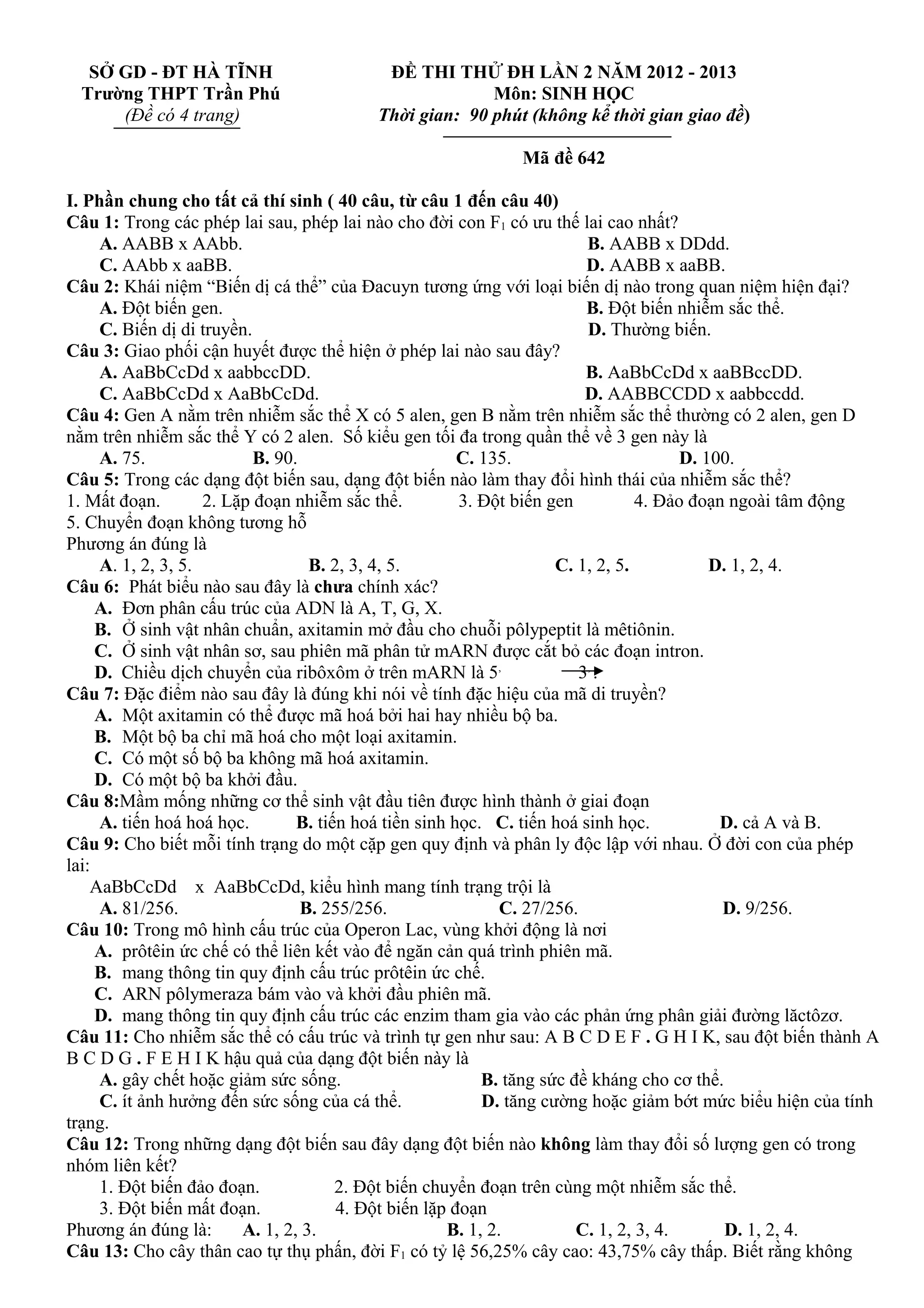 SỞ GD - ĐT HÀ TĨNH
Trường THPT Trần Phú
(Đề có 4 trang)
ĐỀ THI THỬ ĐH LẦN 2 NĂM 2012 - 2013
Môn: SINH HỌC
Thời gian: 90 phút (không kể thời gian giao đề)
Mã đề 642
I. Phần chung cho tất cả thí sinh ( 40 câu, từ câu 1 đến câu 40)
Câu 1: Trong các phép lai sau, phép lai nào cho đời con F1 có ưu thế lai cao nhất?
A. AABB x AAbb. B. AABB x DDdd.
C. AAbb x aaBB. D. AABB x aaBB.
Câu 2: Khái niệm “Biến dị cá thể” của Đacuyn tương ứng với loại biến dị nào trong quan niệm hiện đại?
A. Đột biến gen. B. Đột biến nhiễm sắc thể.
C. Biến dị di truyền. D. Thường biến.
Câu 3: Giao phối cận huyết được thể hiện ở phép lai nào sau đây?
A. AaBbCcDd x aabbccDD. B. AaBbCcDd x aaBBccDD.
C. AaBbCcDd x AaBbCcDd. D. AABBCCDD x aabbccdd.
Câu 4: Gen A nằm trên nhiễm sắc thể X có 5 alen, gen B nằm trên nhiễm sắc thể thường có 2 alen, gen D
nằm trên nhiễm sắc thể Y có 2 alen. Số kiểu gen tối đa trong quần thể về 3 gen này là
A. 75. B. 90. C. 135. D. 100.
Câu 5: Trong các dạng đột biến sau, dạng đột biến nào làm thay đổi hình thái của nhiễm sắc thể?
1. Mất đoạn. 2. Lặp đoạn nhiễm sắc thể. 3. Đột biến gen 4. Đảo đoạn ngoài tâm động
5. Chuyển đoạn không tương hỗ
Phương án đúng là
A. 1, 2, 3, 5. B. 2, 3, 4, 5. C. 1, 2, 5. D. 1, 2, 4.
Câu 6: Phát biểu nào sau đây là chưa chính xác?
A. Đơn phân cấu trúc của ADN là A, T, G, X.
B. Ở sinh vật nhân chuẩn, axitamin mở đầu cho chuỗi pôlypeptit là mêtiônin.
C. Ở sinh vật nhân sơ, sau phiên mã phân tử mARN được cắt bỏ các đoạn intron.
D. Chiều dịch chuyển của ribôxôm ở trên mARN là 5,
3,
.
Câu 7: Đặc điểm nào sau đây là đúng khi nói về tính đặc hiệu của mã di truyền?
A. Một axitamin có thể được mã hoá bởi hai hay nhiều bộ ba.
B. Một bộ ba chỉ mã hoá cho một loại axitamin.
C. Có một số bộ ba không mã hoá axitamin.
D. Có một bộ ba khởi đầu.
Câu 8:Mầm mống những cơ thể sinh vật đầu tiên được hình thành ở giai đoạn
A. tiến hoá hoá học. B. tiến hoá tiền sinh học. C. tiến hoá sinh học. D. cả A và B.
Câu 9: Cho biết mỗi tính trạng do một cặp gen quy định và phân ly độc lập với nhau. Ở đời con của phép
lai:
AaBbCcDd x AaBbCcDd, kiểu hình mang tính trạng trội là
A. 81/256. B. 255/256. C. 27/256. D. 9/256.
Câu 10: Trong mô hình cấu trúc của Operon Lac, vùng khởi động là nơi
A. prôtêin ức chế có thể liên kết vào để ngăn cản quá trình phiên mã.
B. mang thông tin quy định cấu trúc prôtêin ức chế.
C. ARN pôlymeraza bám vào và khởi đầu phiên mã.
D. mang thông tin quy định cấu trúc các enzim tham gia vào các phản ứng phân giải đường lăctôzơ.
Câu 11: Cho nhiễm sắc thể có cấu trúc và trình tự gen như sau: A B C D E F . G H I K, sau đột biến thành A
B C D G . F E H I K hậu quả của dạng đột biến này là
A. gây chết hoặc giảm sức sống. B. tăng sức đề kháng cho cơ thể.
C. ít ảnh hưởng đến sức sống của cá thể. D. tăng cường hoặc giảm bớt mức biểu hiện của tính
trạng.
Câu 12: Trong những dạng đột biến sau đây dạng đột biến nào không làm thay đổi số lượng gen có trong
nhóm liên kết?
1. Đột biến đảo đoạn. 2. Đột biến chuyển đoạn trên cùng một nhiễm sắc thể.
3. Đột biến mất đoạn. 4. Đột biến lặp đoạn
Phương án đúng là: A. 1, 2, 3. B. 1, 2. C. 1, 2, 3, 4. D. 1, 2, 4.
Câu 13: Cho cây thân cao tự thụ phấn, đời F1 có tỷ lệ 56,25% cây cao: 43,75% cây thấp. Biết rằng không
 