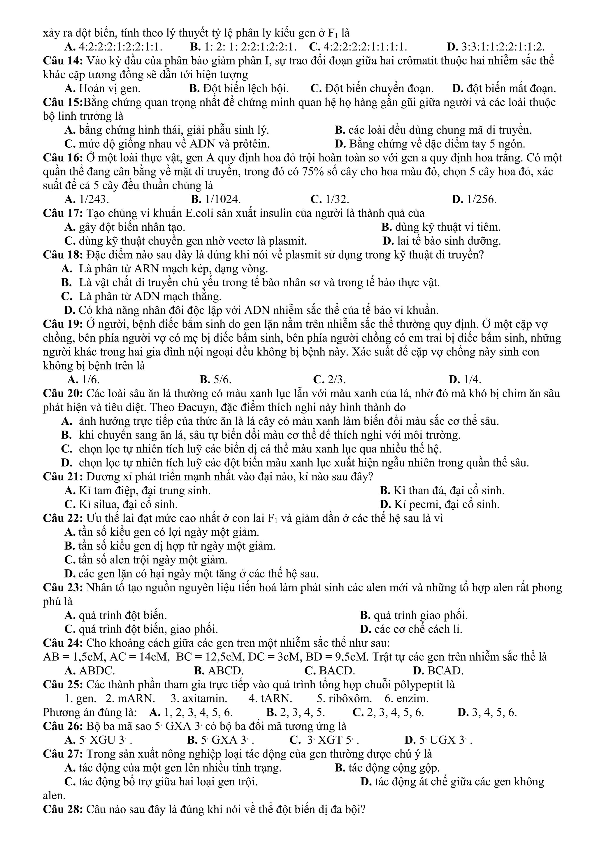 xảy ra đột biến, tính theo lý thuyết tỷ lệ phân ly kiểu gen ở F1 là
A. 4:2:2:2:1:2:2:1:1. B. 1: 2: 1: 2:2:1:2:2:1. C. 4:2:2:2:2:1:1:1:1. D. 3:3:1:1:2:2:1:1:2.
Câu 14: Vào kỳ đầu của phân bào giảm phân I, sự trao đổi đoạn giữa hai crômatit thuộc hai nhiễm sắc thể
khác cặp tương đồng sẽ dẫn tới hiện tượng
A. Hoán vị gen. B. Đột biến lệch bội. C. Đột biến chuyển đoạn. D. đột biến mất đoạn.
Câu 15:Bằng chứng quan trọng nhất để chứng minh quan hệ họ hàng gần gũi giữa người và các loài thuộc
bộ linh trưởng là
A. bằng chứng hình thái, giải phẫu sinh lý. B. các loài đều dùng chung mã di truyền.
C. mức độ giống nhau về ADN và prôtêin. D. Bằng chứng về đặc điểm tay 5 ngón.
Câu 16: Ở một loài thực vật, gen A quy định hoa đỏ trội hoàn toàn so với gen a quy định hoa trắng. Có một
quần thể đang cân bằng về mặt di truyền, trong đó có 75% số cây cho hoa màu đỏ, chọn 5 cây hoa đỏ, xác
suất để cả 5 cây đều thuần chủng là
A. 1/243. B. 1/1024. C. 1/32. D. 1/256.
Câu 17: Tạo chủng vi khuẩn E.coli sản xuất insulin của người là thành quả của
A. gây đột biến nhân tạo. B. dùng kỹ thuật vi tiêm.
C. dùng kỹ thuật chuyển gen nhờ vectơ là plasmit. D. lai tế bào sinh dưỡng.
Câu 18: Đặc điểm nào sau đây là đúng khi nói về plasmit sử dụng trong kỹ thuật di truyền?
A. Là phân tử ARN mạch kép, dạng vòng.
B. Là vật chất di truyền chủ yếu trong tế bào nhân sơ và trong tế bào thực vật.
C. Là phân tử ADN mạch thẳng.
D. Có khả năng nhân đôi độc lập với ADN nhiễm sắc thể của tế bào vi khuẩn.
Câu 19: Ở người, bệnh điếc bẩm sinh do gen lặn nằm trên nhiễm sắc thể thường quy định. Ở một cặp vợ
chồng, bên phía người vợ có mẹ bị điếc bẩm sinh, bên phía người chồng có em trai bị điếc bẩm sinh, những
người khác trong hai gia đình nội ngoại đều không bị bệnh này. Xác suất để cặp vợ chồng này sinh con
không bị bệnh trên là
A. 1/6. B. 5/6. C. 2/3. D. 1/4.
Câu 20: Các loài sâu ăn lá thường có màu xanh lục lẫn với màu xanh của lá, nhờ đó mà khó bị chim ăn sâu
phát hiện và tiêu diệt. Theo Đacuyn, đặc điểm thích nghi này hình thành do
A. ảnh hưởng trực tiếp của thức ăn là lá cây có màu xanh làm biến đổi màu sắc cơ thể sâu.
B. khi chuyển sang ăn lá, sâu tự biến đổi màu cơ thể để thích nghi với môi trường.
C. chọn lọc tự nhiên tích luỹ các biến dị cá thể màu xanh lục qua nhiều thế hệ.
D. chọn lọc tự nhiên tích luỹ các đột biến màu xanh lục xuất hiện ngẫu nhiên trong quần thể sâu.
Câu 21: Dương xỉ phát triển mạnh nhất vào đại nào, kỉ nào sau đây?
A. Kỉ tam điệp, đại trung sinh. B. Kỉ than đá, đại cổ sinh.
C. Kỉ silua, đại cổ sinh. D. Kỉ pecmi, đại cổ sinh.
Câu 22: Ưu thế lai đạt mức cao nhất ở con lai F1 và giảm dần ở các thế hệ sau là vì
A. tần số kiểu gen có lợi ngày một giảm.
B. tần số kiểu gen dị hợp tử ngày một giảm.
C. tần số alen trội ngày một giảm.
D. các gen lặn có hại ngày một tăng ở các thế hệ sau.
Câu 23: Nhân tố tạo nguồn nguyên liệu tiến hoá làm phát sinh các alen mới và những tổ hợp alen rất phong
phú là
A. quá trình đột biến. B. quá trình giao phối.
C. quá trình đột biến, giao phối. D. các cơ chế cách li.
Câu 24: Cho khoảng cách giữa các gen tren một nhiễm sắc thể như sau:
AB = 1,5cM, AC = 14cM, BC = 12,5cM, DC = 3cM, BD = 9,5cM. Trật tự các gen trên nhiễm sắc thể là
A. ABDC. B. ABCD. C. BACD. D. BCAD.
Câu 25: Các thành phần tham gia trực tiếp vào quá trình tổng hợp chuỗi pôlypeptit là
1. gen. 2. mARN. 3. axitamin. 4. tARN. 5. ribôxôm. 6. enzim.
Phương án đúng là: A. 1, 2, 3, 4, 5, 6. B. 2, 3, 4, 5. C. 2, 3, 4, 5, 6. D. 3, 4, 5, 6.
Câu 26: Bộ ba mã sao 5,
GXA 3,
có bộ ba đối mã tương ứng là
A. 5,
XGU 3,
. B. 5,
GXA 3,
. C. 3,
XGT 5,
. D. 5,
UGX 3,
.
Câu 27: Trong sản xuất nông nghiệp loại tác động của gen thường được chú ý là
A. tác động của một gen lên nhiều tính trạng. B. tác động cộng gộp.
C. tác động bổ trợ giữa hai loại gen trội. D. tác động át chế giữa các gen không
alen.
Câu 28: Câu nào sau đây là đúng khi nói về thể đột biến dị đa bội?
 