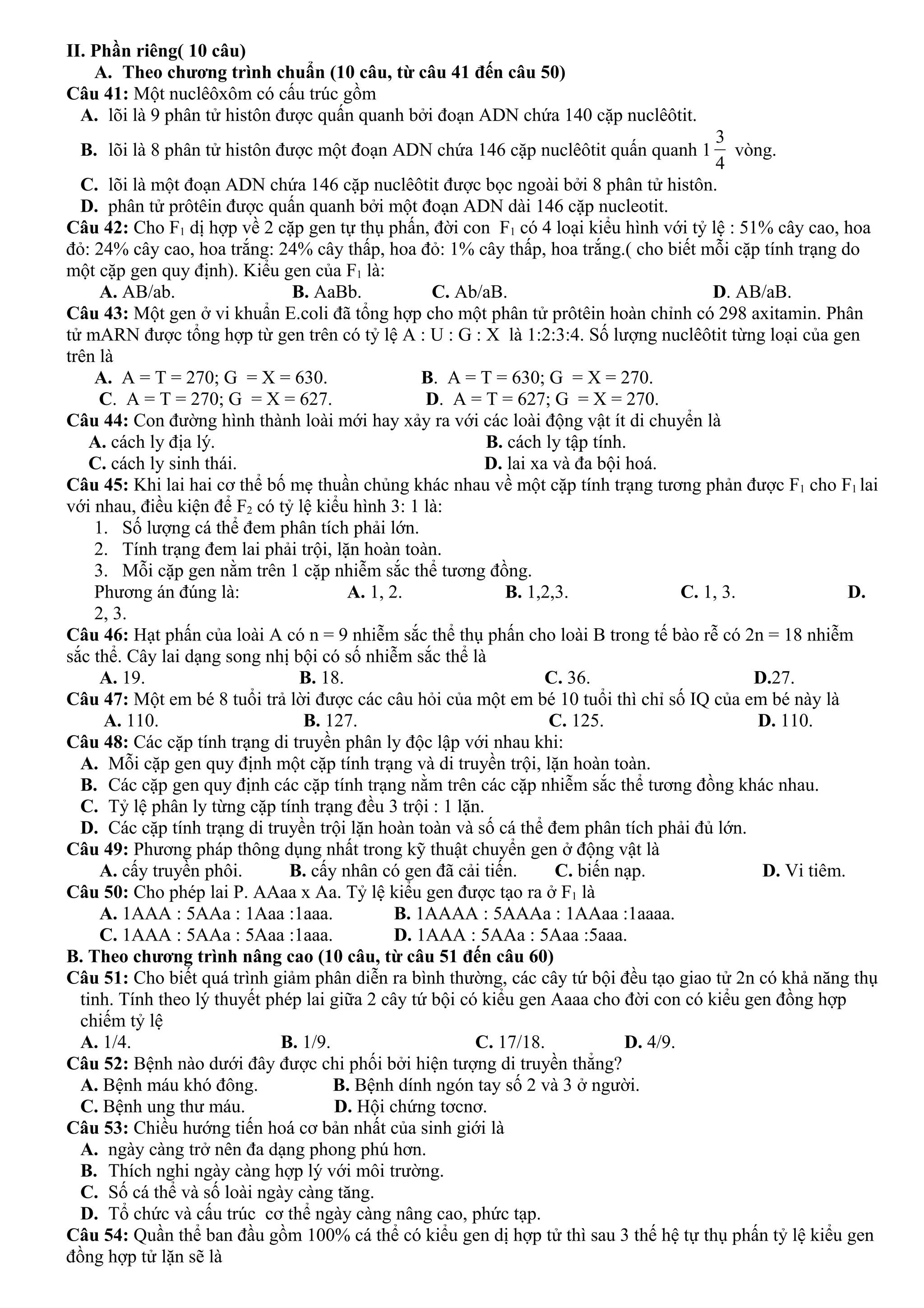 II. Phần riêng( 10 câu)
A. Theo chương trình chuẩn (10 câu, từ câu 41 đến câu 50)
Câu 41: Một nuclêôxôm có cấu trúc gồm
A. lõi là 9 phân tử histôn được quấn quanh bởi đoạn ADN chứa 140 cặp nuclêôtit.
B. lõi là 8 phân tử histôn được một đoạn ADN chứa 146 cặp nuclêôtit quấn quanh 1
3
4
vòng.
C. lõi là một đoạn ADN chứa 146 cặp nuclêôtit được bọc ngoài bởi 8 phân tử histôn.
D. phân tử prôtêin được quấn quanh bởi một đoạn ADN dài 146 cặp nucleotit.
Câu 42: Cho F1 dị hợp về 2 cặp gen tự thụ phấn, đời con F1 có 4 loại kiểu hình với tỷ lệ : 51% cây cao, hoa
đỏ: 24% cây cao, hoa trắng: 24% cây thấp, hoa đỏ: 1% cây thấp, hoa trắng.( cho biết mỗi cặp tính trạng do
một cặp gen quy định). Kiểu gen của F1 là:
A. AB/ab. B. AaBb. C. Ab/aB. D. AB/aB.
Câu 43: Một gen ở vi khuẩn E.coli đã tổng hợp cho một phân tử prôtêin hoàn chỉnh có 298 axitamin. Phân
tử mARN được tổng hợp từ gen trên có tỷ lệ A : U : G : X là 1:2:3:4. Số lượng nuclêôtit từng loại của gen
trên là
A. A = T = 270; G = X = 630. B. A = T = 630; G = X = 270.
C. A = T = 270; G = X = 627. D. A = T = 627; G = X = 270.
Câu 44: Con đường hình thành loài mới hay xảy ra với các loài động vật ít di chuyển là
A. cách ly địa lý. B. cách ly tập tính.
C. cách ly sinh thái. D. lai xa và đa bội hoá.
Câu 45: Khi lai hai cơ thể bố mẹ thuần chủng khác nhau về một cặp tính trạng tương phản được F1 cho F1 lai
với nhau, điều kiện để F2 có tỷ lệ kiểu hình 3: 1 là:
1. Số lượng cá thể đem phân tích phải lớn.
2. Tính trạng đem lai phải trội, lặn hoàn toàn.
3. Mỗi cặp gen nằm trên 1 cặp nhiễm sắc thể tương đồng.
Phương án đúng là: A. 1, 2. B. 1,2,3. C. 1, 3. D.
2, 3.
Câu 46: Hạt phấn của loài A có n = 9 nhiễm sắc thể thụ phấn cho loài B trong tế bào rễ có 2n = 18 nhiễm
sắc thể. Cây lai dạng song nhị bội có số nhiễm sắc thể là
A. 19. B. 18. C. 36. D.27.
Câu 47: Một em bé 8 tuổi trả lời được các câu hỏi của một em bé 10 tuổi thì chỉ số IQ của em bé này là
A. 110. B. 127. C. 125. D. 110.
Câu 48: Các cặp tính trạng di truyền phân ly độc lập với nhau khi:
A. Mỗi cặp gen quy định một cặp tính trạng và di truyền trội, lặn hoàn toàn.
B. Các cặp gen quy định các cặp tính trạng nằm trên các cặp nhiễm sắc thể tương đồng khác nhau.
C. Tỷ lệ phân ly từng cặp tính trạng đều 3 trội : 1 lặn.
D. Các cặp tính trạng di truyền trội lặn hoàn toàn và số cá thể đem phân tích phải đủ lớn.
Câu 49: Phương pháp thông dụng nhất trong kỹ thuật chuyển gen ở động vật là
A. cấy truyền phôi. B. cấy nhân có gen đã cải tiến. C. biến nạp. D. Vi tiêm.
Câu 50: Cho phép lai P. AAaa x Aa. Tỷ lệ kiểu gen được tạo ra ở F1 là
A. 1AAA : 5AAa : 1Aaa :1aaa. B. 1AAAA : 5AAAa : 1AAaa :1aaaa.
C. 1AAA : 5AAa : 5Aaa :1aaa. D. 1AAA : 5AAa : 5Aaa :5aaa.
B. Theo chương trình nâng cao (10 câu, từ câu 51 đến câu 60)
Câu 51: Cho biết quá trình giảm phân diễn ra bình thường, các cây tứ bội đều tạo giao tử 2n có khả năng thụ
tinh. Tính theo lý thuyết phép lai giữa 2 cây tứ bội có kiểu gen Aaaa cho đời con có kiểu gen đồng hợp
chiếm tỷ lệ
A. 1/4. B. 1/9. C. 17/18. D. 4/9.
Câu 52: Bệnh nào dưới đây được chi phối bởi hiện tượng di truyền thẳng?
A. Bệnh máu khó đông. B. Bệnh dính ngón tay số 2 và 3 ở người.
C. Bệnh ung thư máu. D. Hội chứng tơcnơ.
Câu 53: Chiều hướng tiến hoá cơ bản nhất của sinh giới là
A. ngày càng trở nên đa dạng phong phú hơn.
B. Thích nghi ngày càng hợp lý với môi trường.
C. Số cá thể và số loài ngày càng tăng.
D. Tổ chức và cấu trúc cơ thể ngày càng nâng cao, phức tạp.
Câu 54: Quần thể ban đầu gồm 100% cá thể có kiểu gen dị hợp tử thì sau 3 thế hệ tự thụ phấn tỷ lệ kiểu gen
đồng hợp tử lặn sẽ là
 