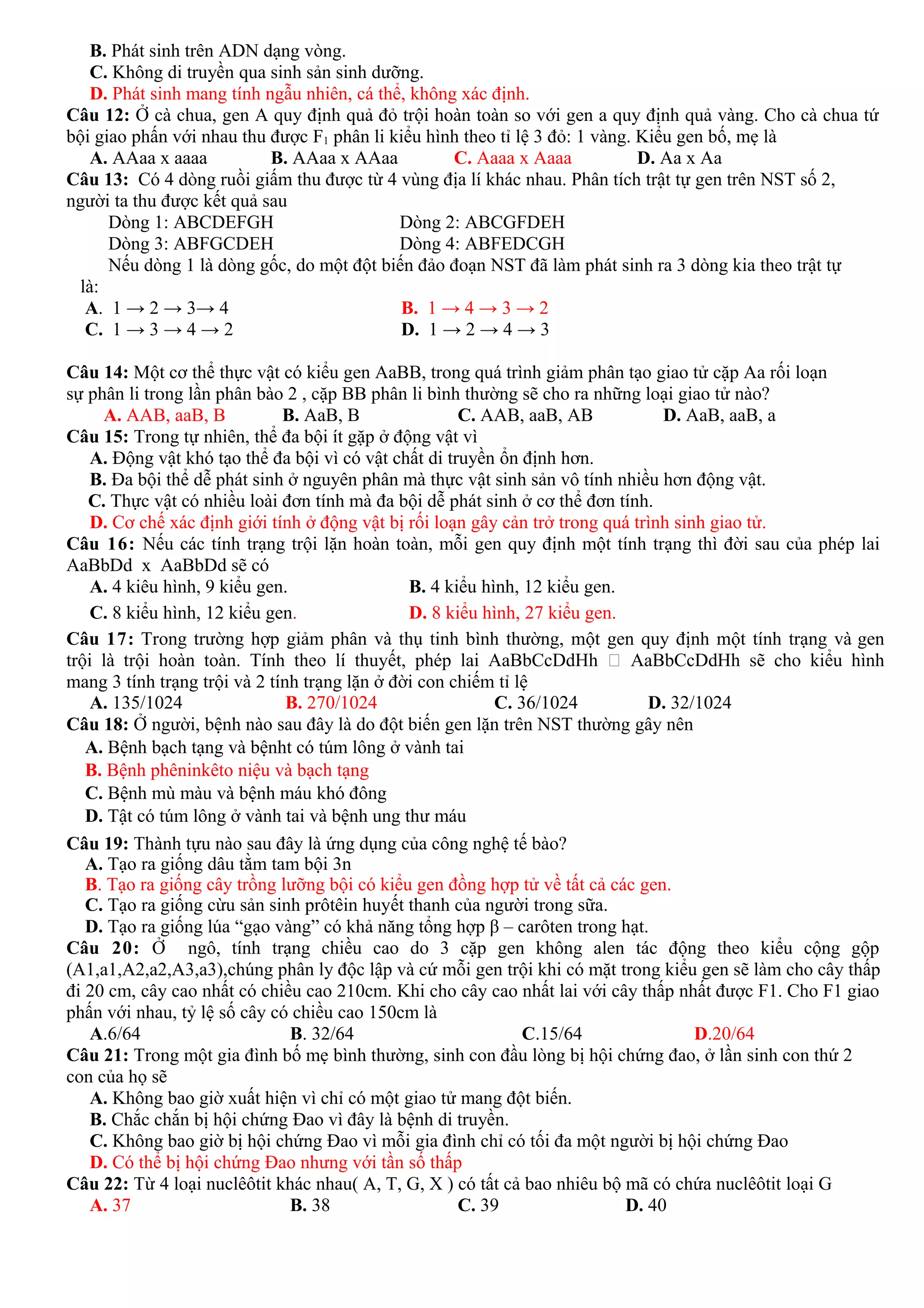 B. Phát sinh trên ADN dạng vòng.
C. Không di truyền qua sinh sản sinh dưỡng.
D. Phát sinh mang tính ngẫu nhiên, cá thể, không xác định.
Câu 12: Ở cà chua, gen A quy định quả đỏ trội hoàn toàn so với gen a quy định quả vàng. Cho cà chua tứ
bội giao phấn với nhau thu được F1 phân li kiểu hình theo tỉ lệ 3 đỏ: 1 vàng. Kiểu gen bố, mẹ là
A. AAaa x aaaa B. AAaa x AAaa C. Aaaa x Aaaa D. Aa x Aa
Câu 13: Có 4 dòng ruồi giấm thu được từ 4 vùng địa lí khác nhau. Phân tích trật tự gen trên NST số 2,
người ta thu được kết quả sau
Dòng 1: ABCDEFGH Dòng 2: ABCGFDEH
Dòng 3: ABFGCDEH Dòng 4: ABFEDCGH
Nếu dòng 1 là dòng gốc, do một đột biến đảo đoạn NST đã làm phát sinh ra 3 dòng kia theo trật tự
là:
A. 1 → 2 → 3→ 4 B. 1 → 4 → 3 → 2
C. 1 → 3 → 4 → 2 D. 1 → 2 → 4 → 3
Câu 14: Một cơ thể thực vật có kiểu gen AaBB, trong quá trình giảm phân tạo giao tử cặp Aa rối loạn
sự phân li trong lần phân bào 2 , cặp BB phân li bình thường sẽ cho ra những loại giao tử nào?
A. AAB, aaB, B B. AaB, B C. AAB, aaB, AB D. AaB, aaB, a
Câu 15: Trong tự nhiên, thể đa bội ít gặp ở động vật vì
A. Động vật khó tạo thể đa bội vì có vật chất di truyền ổn định hơn.
B. Đa bội thể dễ phát sinh ở nguyên phân mà thực vật sinh sản vô tính nhiều hơn động vật.
C. Thực vật có nhiều loài đơn tính mà đa bội dễ phát sinh ở cơ thể đơn tính.
D. Cơ chế xác định giới tính ở động vật bị rối loạn gây cản trở trong quá trình sinh giao tử.
Câu 16: Nếu các tính trạng trội lặn hoàn toàn, mỗi gen quy định một tính trạng thì đời sau của phép lai
AaBbDd x AaBbDd sẽ có
A. 4 kiêu hình, 9 kiểu gen. B. 4 kiểu hình, 12 kiểu gen.
C. 8 kiểu hình, 12 kiểu gen. D. 8 kiểu hình, 27 kiểu gen.
Câu 17: Trong trường hợp giảm phân và thụ tinh bình thường, một gen quy định một tính trạng và gen
trội là trội hoàn toàn. Tính theo lí thuyết, phép lai AaBbCcDdHh  AaBbCcDdHh sẽ cho kiểu hình
mang 3 tính trạng trội và 2 tính trạng lặn ở đời con chiếm tỉ lệ
A. 135/1024 B. 270/1024 C. 36/1024 D. 32/1024
Câu 18: Ở người, bệnh nào sau đây là do đột biến gen lặn trên NST thường gây nên
A. Bệnh bạch tạng và bệnht có túm lông ở vành tai
B. Bệnh phêninkêto niệu và bạch tạng
C. Bệnh mù màu và bệnh máu khó đông
D. Tật có túm lông ở vành tai và bệnh ung thư máu
Câu 19: Thành tựu nào sau đây là ứng dụng của công nghệ tế bào?
A. Tạo ra giống dâu tằm tam bội 3n
B. Tạo ra giống cây trồng lưỡng bội có kiểu gen đồng hợp tử về tất cả các gen.
C. Tạo ra giống cừu sản sinh prôtêin huyết thanh của người trong sữa.
D. Tạo ra giống lúa “gạo vàng” có khả năng tổng hợp β – carôten trong hạt.
Câu 20: Ở ngô, tính trạng chiều cao do 3 cặp gen không alen tác động theo kiểu cộng gộp
(A1,a1,A2,a2,A3,a3),chúng phân ly độc lập và cứ mỗi gen trội khi có mặt trong kiểu gen sẽ làm cho cây thấp
đi 20 cm, cây cao nhất có chiều cao 210cm. Khi cho cây cao nhất lai với cây thấp nhất được F1. Cho F1 giao
phấn với nhau, tỷ lệ số cây có chiều cao 150cm là
A.6/64 B. 32/64 C.15/64 D.20/64
Câu 21: Trong một gia đình bố mẹ bình thường, sinh con đầu lòng bị hội chứng đao, ở lần sinh con thứ 2
con của họ sẽ
A. Không bao giờ xuất hiện vì chỉ có một giao tử mang đột biến.
B. Chắc chắn bị hội chứng Đao vì đây là bệnh di truyền.
C. Không bao giờ bị hội chứng Đao vì mỗi gia đình chỉ có tối đa một người bị hội chứng Đao
D. Có thể bị hội chứng Đao nhưng với tần số thấp
Câu 22: Từ 4 loại nuclêôtit khác nhau( A, T, G, X ) có tất cả bao nhiêu bộ mã có chứa nuclêôtit loại G
A. 37 B. 38 C. 39 D. 40
 