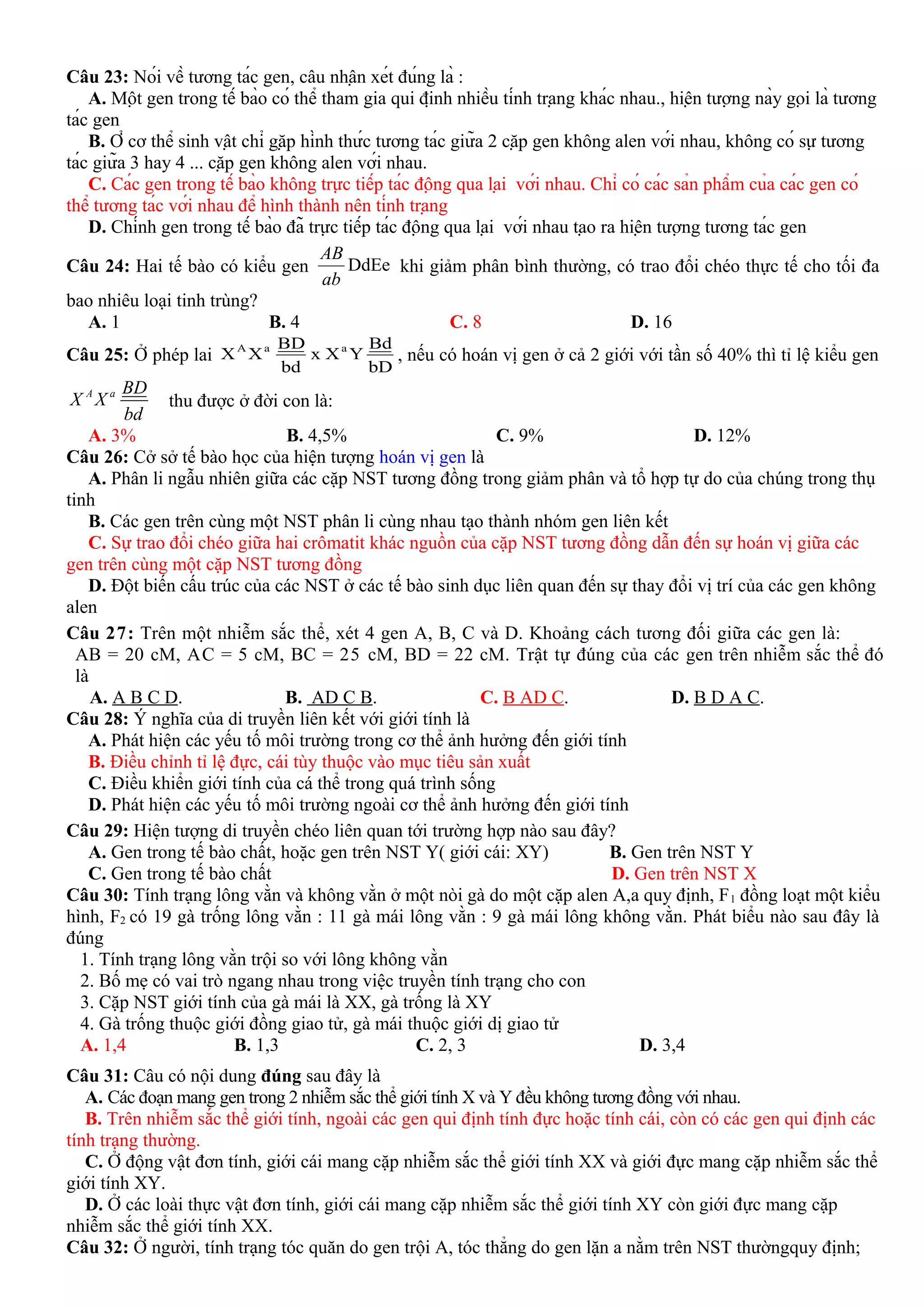 Câu 23: Nói về tương tác gen, câu nhận xét đúng là :
A. Một gen trong tế bào có thể tham gia qui định nhiều tính trạng khác nhau., hiện tượng này gọi là tương
tác gen
B. Ở cơ thể sinh vật chỉ gặp hình thức tương tác giữa 2 cặp gen không alen với nhau, không có sự tương
tác giữa 3 hay 4 ... cặp gen không alen với nhau.
C. Các gen trong tế bào không trực tiếp tác động qua lại với nhau. Chỉ có các sản phẩm của các gen có
thể tương tác với nhau để hình thành nên tính trạng
D. Chính gen trong tế bào đã trực tiếp tác động qua lại với nhau tạo ra hiện tượng tương tác gen
Câu 24: Hai tế bào có kiểu gen DdEe
AB
ab
khi giảm phân bình thường, có trao đổi chéo thực tế cho tối đa
bao nhiêu loại tinh trùng?
A. 1 B. 4 C. 8 D. 16
Câu 25: Ở phép lai
bD
Bd
YXx
bd
BD
XX aaA
, nếu có hoán vị gen ở cả 2 giới với tần số 40% thì tỉ lệ kiểu gen
A a BD
X X
bd
thu được ở đời con là:
A. 3% B. 4,5% C. 9% D. 12%
Câu 26: Cở sở tế bào học của hiện tượng hoán vị gen là
A. Phân li ngẫu nhiên giữa các cặp NST tương đồng trong giảm phân và tổ hợp tự do của chúng trong thụ
tinh
B. Các gen trên cùng một NST phân li cùng nhau tạo thành nhóm gen liên kết
C. Sự trao đổi chéo giữa hai crômatit khác nguồn của cặp NST tương đồng dẫn đến sự hoán vị giữa các
gen trên cùng một cặp NST tương đồng
D. Đột biến cấu trúc của các NST ở các tế bào sinh dục liên quan đến sự thay đổi vị trí của các gen không
alen
Câu 27: Trên một nhiễm sắc thể, xét 4 gen A, B, C và D. Khoảng cách tương đối giữa các gen là:
AB = 20 cM, AC = 5 cM, BC = 25 cM, BD = 22 cM. Trật tự đúng của các gen trên nhiễm sắc thể đó
là
A. A B C D. B. AD C B. C. B AD C. D. B D A C.
Câu 28: Ý nghĩa của di truyền liên kết với giới tính là
A. Phát hiện các yếu tố môi trường trong cơ thể ảnh hưởng đến giới tính
B. Điều chỉnh tỉ lệ đực, cái tùy thuộc vào mục tiêu sản xuất
C. Điều khiển giới tính của cá thể trong quá trình sống
D. Phát hiện các yếu tố môi trường ngoài cơ thể ảnh hưởng đến giới tính
Câu 29: Hiện tượng di truyền chéo liên quan tới trường hợp nào sau đây?
A. Gen trong tế bào chất, hoặc gen trên NST Y( giới cái: XY) B. Gen trên NST Y
C. Gen trong tế bào chất D. Gen trên NST X
Câu 30: Tính trạng lông vằn và không vằn ở một nòi gà do một cặp alen A,a quy định, F1 đồng loạt một kiểu
hình, F2 có 19 gà trống lông vằn : 11 gà mái lông vằn : 9 gà mái lông không vằn. Phát biểu nào sau đây là
đúng
1. Tính trạng lông vằn trội so với lông không vằn
2. Bố mẹ có vai trò ngang nhau trong việc truyền tính trạng cho con
3. Cặp NST giới tính của gà mái là XX, gà trống là XY
4. Gà trống thuộc giới đồng giao tử, gà mái thuộc giới dị giao tử
A. 1,4 B. 1,3 C. 2, 3 D. 3,4
Câu 31: Câu có nội dung đúng sau đây là
A. Các đoạn mang gen trong 2 nhiễm sắc thể giới tính X và Y đều không tương đồng với nhau.
B. Trên nhiễm sắc thể giới tính, ngoài các gen qui định tính đực hoặc tính cái, còn có các gen qui định các
tính trạng thường.
C. Ở động vật đơn tính, giới cái mang cặp nhiễm sắc thể giới tính XX và giới đực mang cặp nhiễm sắc thể
giới tính XY.
D. Ở các loài thực vật đơn tính, giới cái mang cặp nhiễm sắc thể giới tính XY còn giới đực mang cặp
nhiễm sắc thể giới tính XX.
Câu 32: Ở người, tính trạng tóc quăn do gen trội A, tóc thẳng do gen lặn a nằm trên NST thườngquy định;
 