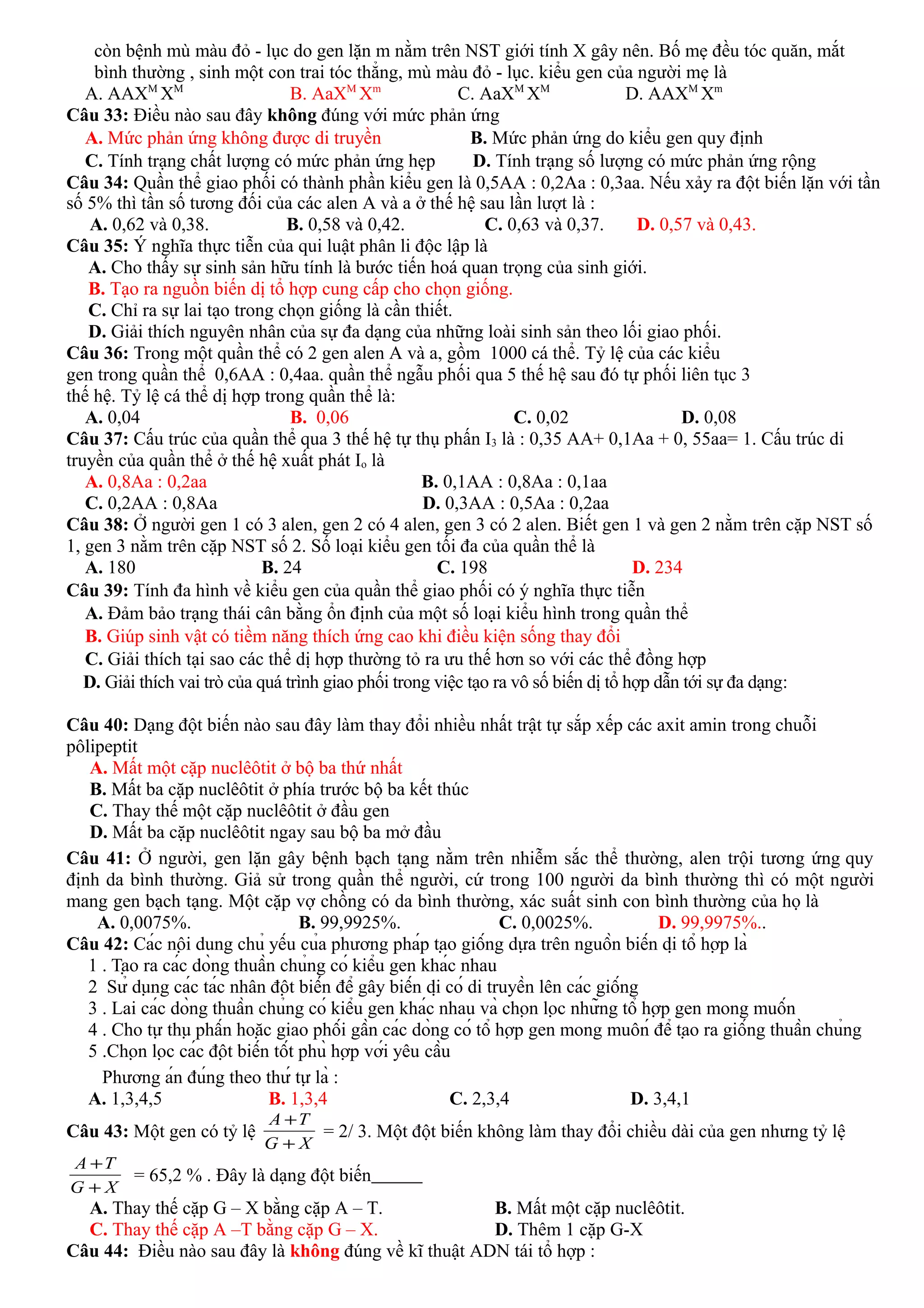 còn bệnh mù màu đỏ - lục do gen lặn m nằm trên NST giới tính X gây nên. Bố mẹ đều tóc quăn, mắt
bình thường , sinh một con trai tóc thẳng, mù màu đỏ - lục. kiểu gen của người mẹ là
A. AAXM
XM
B. AaXM
Xm
C. AaXM
XM
D. AAXM
Xm
Câu 33: Điều nào sau đây không đúng với mức phản ứng
A. Mức phản ứng không được di truyền B. Mức phản ứng do kiểu gen quy định
C. Tính trạng chất lượng có mức phản ứng hẹp D. Tính trạng số lượng có mức phản ứng rộng
Câu 34: Quần thể giao phối có thành phần kiểu gen là 0,5AA : 0,2Aa : 0,3aa. Nếu xảy ra đột biến lặn với tần
số 5% thì tần số tương đối của các alen A và a ở thế hệ sau lần lượt là :
A. 0,62 và 0,38. B. 0,58 và 0,42. C. 0,63 và 0,37. D. 0,57 và 0,43.
Câu 35: Ý nghĩa thực tiễn của qui luật phân li độc lập là
A. Cho thấy sự sinh sản hữu tính là bước tiến hoá quan trọng của sinh giới.
B. Tạo ra nguồn biến dị tổ hợp cung cấp cho chọn giống.
C. Chỉ ra sự lai tạo trong chọn giống là cần thiết.
D. Giải thích nguyên nhân của sự đa dạng của những loài sinh sản theo lối giao phối.
Câu 36: Trong một quần thể có 2 gen alen A và a, gồm 1000 cá thể. Tỷ lệ của các kiểu
gen trong quần thể 0,6AA : 0,4aa. quần thể ngẫu phối qua 5 thế hệ sau đó tự phối liên tục 3
thế hệ. Tỷ lệ cá thể dị hợp trong quần thể là:
A. 0,04 B. 0,06 C. 0,02 D. 0,08
Câu 37: Cấu trúc của quần thể qua 3 thế hệ tự thụ phấn I3 là : 0,35 AA+ 0,1Aa + 0, 55aa= 1. Cấu trúc di
truyền của quần thể ở thế hệ xuất phát Io là
A. 0,8Aa : 0,2aa B. 0,1AA : 0,8Aa : 0,1aa
C. 0,2AA : 0,8Aa D. 0,3AA : 0,5Aa : 0,2aa
Câu 38: Ở người gen 1 có 3 alen, gen 2 có 4 alen, gen 3 có 2 alen. Biết gen 1 và gen 2 nằm trên cặp NST số
1, gen 3 nằm trên cặp NST số 2. Số loại kiểu gen tối đa của quần thể là
A. 180 B. 24 C. 198 D. 234
Câu 39: Tính đa hình về kiểu gen của quần thể giao phối có ý nghĩa thực tiễn
A. Đảm bảo trạng thái cân bằng ổn định của một số loại kiểu hình trong quần thể
B. Giúp sinh vật có tiềm năng thích ứng cao khi điều kiện sống thay đổi
C. Giải thích tại sao các thể dị hợp thường tỏ ra ưu thế hơn so với các thể đồng hợp
D. Giải thích vai trò của quá trình giao phối trong việc tạo ra vô số biến dị tổ hợp dẫn tới sự đa dạng:
Câu 40: Dạng đột biến nào sau đây làm thay đổi nhiều nhất trật tự sắp xếp các axit amin trong chuỗi
pôlipeptit
A. Mất một cặp nuclêôtit ở bộ ba thứ nhất
B. Mất ba cặp nuclêôtit ở phía trước bộ ba kết thúc
C. Thay thế một cặp nuclêôtit ở đầu gen
D. Mất ba cặp nuclêôtit ngay sau bộ ba mở đầu
Câu 41: Ở người, gen lặn gây bệnh bạch tạng nằm trên nhiễm sắc thể thường, alen trội tương ứng quy
định da bình thường. Giả sử trong quần thể người, cứ trong 100 người da bình thường thì có một người
mang gen bạch tạng. Một cặp vợ chồng có da bình thường, xác suất sinh con bình thường của họ là
A. 0,0075%. B. 99,9925%. C. 0,0025%. D. 99,9975%..
Câu 42: Các nội dung chủ yếu của phương pháp tạo giống dựa trên nguồn biến dị tổ hợp là
1 . Tạo ra các dòng thuần chủng có kiểu gen khác nhau
2 Sử dụng các tác nhân đột biến để gây biến dị có di truyền lên các giống
3 . Lai các dòng thuần chủng có kiểu gen khác nhau và chọn lọc những tổ hợp gen mong muốn
4 . Cho tự thụ phấn hoặc giao phối gần các dòng có tổ hợp gen mong muôń để tạo ra giống thuần chủng
5 .Chọn lọc các đột biến tốt phù hợp với yêu cầu
Phương án đúng theo thứ tự là :
A. 1,3,4,5 B. 1,3,4 C. 2,3,4 D. 3,4,1
Câu 43: Một gen có tỷ lệ
XG
TA
+
+
= 2/ 3. Một đột biến không làm thay đổi chiều dài của gen nhưng tỷ lệ
XG
TA
+
+
= 65,2 % . Đây là dạng đột biến
A. Thay thế cặp G – X bằng cặp A – T. B. Mất một cặp nuclêôtit.
C. Thay thế cặp A –T bằng cặp G – X. D. Thêm 1 cặp G-X
Câu 44: Điều nào sau đây là không đúng về kĩ thuật ADN tái tổ hợp :
 